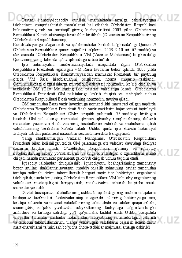 Davlat,   ijtimoiy-iqtisodiy   qurilish,   mamlakatda   amalga   oshirilayotgan
islohotlarni   chuqurlashtirish   masalalarini   hal   qilishda   O‘zbekiston   Respublikasi
hukumatining   roli   va   mustaqilligining   kuchaytirilishi   203   yilda   O‘zbekiston
Respublikasi Konstitutsiyasiga tuzatishlar kiritilishi ( O‘zbekiston Respublikasining
"O‘zbekiston Respublikasining
Konstitutsiyasiga   o‘zgartirish   va   qo‘shimchalar   kiritish   to‘g’risida"   gi   Qonuni   //
O‘zbekiston Respublikasi qonun hujjatlari to‘plami. 203. 9-10-soi. 67-modda ) va
ular   asosida   "O‘zbekiston   Respublikasi   VM   (Vazirlar   Mahkamasi)   to‘g’risida"gi
Qonunning yangi tahrirda qabul qilinishiga sabab bo‘ldi.
Ijro   hokimiyatini   modernizatsiyalash   maqsadida   ilgari   O‘zbekiston
Respublikasi   Prezidenti   egallagan   VM   Raisi   lavozimi   bekor   qilindi.   203   yilda
O‘zbekiston   Respublikasi   Konstitutsiyasidan   mamlakat   Prezidenti   bir   paytning
o‘zida   VM   Raisi   hisoblanishini   belgilovchi   norma   chiqarib   tashlandi.
Qonunchilikdagi o‘zgarishlarga muvofiq, Bosh vazir nomzodini ko‘rib chiqish va
tasdiqlash   OM   (Oliy   Majlis)ning   ikki   palatasi   vakolatiga   kiradi.   O‘zbekiston
Respublikasi   Prezidenti   OM   palatalariga   ko‘rib   chiqish   va   tasdiqlash   uchun
O‘zbekiston Respublikasi Bosh vazirining nomzodini tavsiya qiladi.
OM tomonidan Bosh vazir lavozimiga nomzod ikki marta rad etilgan taqdirda
O‘zbekiston Respublikasi  Prezidenti Bosh vazir vazifasini bajaruvchini tayinlaydi
va   O‘zbekiston   Respublikasi   OMni   tarqatib   yuboradi.   78-moddaga   kiritilgan
tuzatish   OM   palatalariga   mamlakat   ijtimoiy-iqtisodiy   rivojlanishining   dolzarb
masalalari   yuzasidan   Bosh   vazirning   hisobotlarini   eshitish   va   muhokama   qilish
vakolatlarining   berilishini   ko‘zda   tutadi.   Ushbu   qoida   ijro   etuvchi   hokimiyat
faoliyati ustidan parlament nazoratini sezilardi ravishda kengaytiradi.
Yangi   shakllantirilgan   Vazirlar   Mahqamasi   O‘zbekiston   Respublikasi
Prezidenti  bilan kelishilgan xolda OM palatalariga o‘z vakolati  davridagi  faoliyat
dasturini   taqdim   qiladi;   O‘zbekiston   Respublikasi   ijtimoiy   va   iqtisodiy
rivojlanishining   asosiy   yo‘nalishlarini   va   unga   kiritiladigan   o‘zgarishlarni   ishlab
chiqadi hamda mamlakat parlamentiga ko‘rib chiqish uchun taqdim etadi.
Iqtisodiy   islohotlar   chuqurlashib,   iqtisodiyotni   boshqarishning   zamonaviy
bozor   usullari   shakllantirilayotgan,   moddiy   xujalik   sohasining   davlat   tomonidan
tartibga   solinishi   tizimi   takomillashib   borgani   sayin   ijro   hokimiyati   organlarini
isloh qilish, jumladan, uning O‘zbekiston Respublikasi VM kabi oliy organlarning
vakolatlari   mustaqilligini   kengaytirish,   mas‘uliyatini   oshirish   bo‘yicha   shart-
sharoitlar yaratildi.
Davlat   boshqaruvi   islohotlarning   ushbu   bosqichidagi   eng   muhim   natijalarni
boshqaruv   tuzilmalari   funksiyalarining   o‘zgarishi,   ularning   hokimiyatga   xos,
tartibga   soluvchi   va   nazorat   vakolatlarining   to‘xtatilishi   va   tubdan   qisqartirilishi,
shuningdek,   xo‘jalik   yurituvchi   subyektlarning   faoliyatiga   to‘g’ridan-to‘g’ri
aralashuv   va   tartibga   solishga   yo‘l   qo‘ymaslik   tashkil   etadi.   Ushbu   bosqichda
viloyatlar,   tumanlar,   shaharlar   hokimliklari   faoliyatining   samaradorligini   oshirish
va   tarkibini   takomillashtirish,   ularga   yuklatilgan   vazifalarni   bajarish   uchun   zarur
shart-sharoitlarni ta‘minlash bo‘yicha chora-tadbirlar majmuasi amalga oshirildi.
128