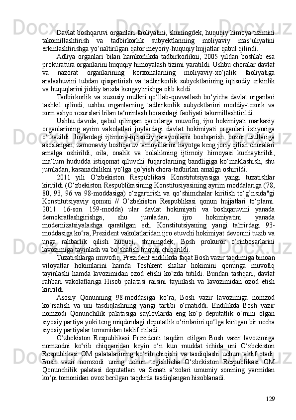 Davlat boshqaruvi organlari faoliyatini, shuningdek, huquqiy himoya tizimini
takomillashtirish   va   tadbirkorlik   subyektlarining   moliyaviy   mas‘uliyatini
erkinlashtirishga yo‘naltirilgan qator meyoriy-huquqiy hujjatlar qabul qilindi.
Adliya   organlari   bilan   hamkorlikda   tadbirkorlikni,   205   yildan   boshlab   esa
prokuratura organlarini huquqiy himoyalash tizimi yaratildi. Ushbu choralar davlat
va   nazorat   organlarining   korxonalarning   moliyaviy-xo‘jalik   faoliyatiga
aralashuvini   tubdan   qisqartirish   va   tadbirkorlik   subyektlarining   iqtisodiy   erkinlik
va huquqlarini jiddiy tarzda kengaytirishga olib keldi.
Tadbirkorlik va  xususiy mulkni  qo‘llab-quvvatlash  bo‘yicha davlat  organlari
tashkil   qilindi,   ushbu   organlarning   tadbirkorlik   subyektlarini   moddiy-texnik   va
xom ashyo resurslari  bilan ta‘minlash borasidagi faoliyati takomillashtirildi.
Ushbu   davrda,   qabul   qilingan   qarorlarga   muvofiq,   ijro   hokimiyati   markaziy
organlarining   ayrim   vakolatlari   joylardagi   davlat   hokimiyati   organlari   ixtiyoriga
o‘tkazildi.   Joylardagi   ijtimoiy-iqtisodiy   jarayonlarni   boshqarish,   bozor   usullariga
asoslangan, zamonaviy boshqaruv tamoyillarini hayotga keng joriy qilish choralari
amalga   oshirildi,   oila,   onalik   va   bolalikning   ijtimoiy   himoyasi   kuchaytirildi,
ma‘lum   hududda   istiqomat   qiluvchi   fuqarolarning   bandligiga   ko‘maklashish,   shu
jumladan, kasanachilikni yo‘lga qo‘yish chora-tadbirlari amalga oshirildi.
2011   yili   O‘zbekiston   Respublikasi   Konstitutsiyasiga   yangi   tuzatishlar
kiritildi ( O‘zbekiston Respublikasining Konstitusiyasining ayrim moddalariga (78,
80,   93,   96   va   98-moddasiga)   o‘zgartirish   va   qo‘shimchalar   kiritish   to‘g’risida"gi
Konstitutsiyaviy   qonuni   //   O‘zbekiston   Respublikasi   qonun   hujjatlari   to‘plami.
2011.   16-son.   159-modda )   ular   davlat   hokimiyati   va   boshqaruvini   yanada
demokratlashgirishga,   shu   jumladan,   ijro   hokimiyatini   yanada
modernizatsiyalashga   qaratilgan   edi.   Konstitutsiyaning   yangi   tahrirdagi   93-
moddasiga ko‘ra, Prezident vakolatlaridan ijro etuvchi hokimiyat devonini tuzib va
unga   rahbarlik   qilish   huquqi,   shuningdek,   Bosh   prokuror   o‘rinbosarlarini
lavozimiga tayinlash va bo‘shatish huquqi chiqarildi.
Tuzatishlarga muvofiq, Prezident endilikda faqat Bosh vazir taqdimiga binoan
viloyatlar   hokimlarini   hamda   Toshkent   shahar   hokimini   qonunga   muvofiq
tayinlashi   hamda   lavozimidan   ozod   etishi   ko‘zda   tutildi.   Bundan   tashqari,   davlat
rahbari   vakolatlariga   Hisob   palatasi   raisini   tayinlash   va   lavozimidan   ozod   etish
kiritildi.
Asosiy   Qonunning   98-moddasiga   ko‘ra,   Bosh   vazir   lavozimiga   nomzod
ko‘rsatish   va   uni   tasdiqlashning   yangi   tartibi   o‘rnatiddi.   Endilikda   Bosh   vazir
nomzodi   Qonunchilik   palatasiga   saylovlarda   eng   ko‘p   deputatlik   o‘rnini   olgan
siyosiy partiya yoki teng miqdordagi deputatlik o‘rinlarini qo‘lga kiritgan bir necha
siyosiy partiyalar tomonidan taklif etiladi.
O‘zbekiston   Respublikasi   Prezidenti   taqdim   etilgan   Bosh   vazir   lavozimiga
nomzodni   ko‘rib   chiqqanidan   keyin   o‘n   kun   muddat   ichida   uni   O‘zbekiston
Respublikasi   OM   palatalarining   ko‘rib   chiqishi   va   tasdiqlashi   uchun   taklif   etadi.
Bosh   vazir   nomzodi   uning   uchun   tegishlicha   O‘zbekiston   Respublikasi   OM
Qonunchilik   palatasi   deputatlari   va   Senati   a‘zolari   umumiy   sonining   yarmidan
ko‘pi tomonidan ovoz berilgan taqdirda tasdiqlangan hisoblanadi.
129 