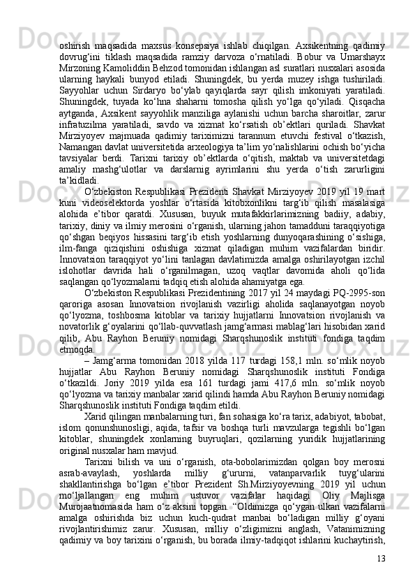 oshirish   maqsadida   maxsus   konsepsiya   ishlab   chiqilgan.   Axsikentning   qadimiy
dovrug‘ini   tiklash   maqsadida   ramziy   darvoza   o‘rnatiladi.   Bobur   va   Umarshayx
Mirzoning Kamoliddin Behzod tomonidan ishlangan asl suratlari nusxalari asosida
ularning   haykali   bunyod   etiladi.   Shuningdek,   bu   yerda   muzey   ishga   tushiriladi.
Sayyohlar   uchun   Sirdaryo   bo‘ylab   qayiqlarda   sayr   qilish   imkoniyati   yaratiladi.
Shuningdek,   tuyada   ko‘hna   shaharni   tomosha   qilish   yo‘lga   qo‘yiladi.   Qisqacha
aytganda,   Axsikent   sayyohlik   manziliga   aylanishi   uchun   barcha   sharoitlar,   zarur
infratuzilma   yaratiladi,   savdo   va   xizmat   ko‘rsatish   ob’ektlari   quriladi.   Shavkat
Mirziyoyev   majmuada   qadimiy   tariximizni   tarannum   etuvchi   festival   o‘tkazish,
Namangan davlat universitetida arxeologiya ta’lim yo‘nalishlarini ochish bo‘yicha
tavsiyalar   berdi.   Tarixni   tarixiy   ob’ektlarda   o‘qitish,   maktab   va   universitetdagi
amaliy   mashg‘ulotlar   va   darslarnig   ayrimlarini   shu   yerda   o‘tish   zarurligini
ta’kidladi.
O‘zbekiston   Respublikasi   Prezidenti   Shavkat   Mirziyoyev   2019   yil   19   mart
kuni   videoselektorda   yoshlar   o‘rtasida   kitobxonlikni   targ‘ib   qilish   masalasiga
alohida   e’tibor   qaratdi.   Xususan,   buyuk   mutafakkirlarimizning   badiiy,   adabiy,
tarixiy, diniy va ilmiy merosini o‘rganish, ularning jahon tamadduni taraqqiyotiga
qo‘shgan   beqiyos   hissasini   targ‘ib   etish   yoshlarning   dunyoqarashining   o‘sishiga,
ilm-fanga   qiziqishini   oshishiga   xizmat   qiladigan   muhim   vazifalardan   biridir.
Innovatsion   taraqqiyot   yo‘lini   tanlagan   davlatimizda   amalga   oshirilayotgan   izchil
islohotlar   davrida   hali   o‘rganilmagan,   uzoq   vaqtlar   davomida   aholi   qo‘lida
saqlangan qo‘lyozmalarni tadqiq etish alohida ahamiyatga ega.
O‘zbekiston Respublikasi Prezidentining 2017 yil 24 maydagi PQ-2995-son
qaroriga   asosan   Innovatsion   rivojlanish   vazirligi   aholida   saqlanayotgan   noyob
qo‘lyozma,   toshbosma   kitoblar   va   tarixiy   hujjatlarni   Innovatsion   rivojlanish   va
novatorlik g‘oyalarini qo‘llab-quvvatlash jamg‘armasi mablag‘lari hisobidan xarid
qilib,   Abu   Rayhon   Beruniy   nomidagi   Sharqshunoslik   instituti   fondiga   taqdim
etmoqda.
–   Jamg‘arma   tomonidan   2018   yilda   117   turdagi   158,1   mln.   so‘mlik   noyob
hujjatlar   Abu   Rayhon   Beruniy   nomidagi   Sharqshunoslik   instituti   Fondiga
o‘tkazildi.   Joriy   2019   yilda   esa   161   turdagi   jami   417,6   mln.   so‘mlik   noyob
qo‘lyozma va tarixiy manbalar xarid qilindi hamda Abu Rayhon Beruniy nomidagi
Sharqshunoslik instituti Fondiga taqdim etildi.
Xarid qilingan manbalarning turi, fan sohasiga ko‘ra tarix, adabiyot, tabobat,
islom   qonunshunosligi,   aqida,   tafsir   va   boshqa   turli   mavzularga   tegishli   bo‘lgan
kitoblar,   shuningdek   xonlarning   buyruqlari,   qozilarning   yuridik   hujjatlarining
original nusxalar ham mavjud.
Tarixni   bilish   va   uni   o‘rganish,   ota-bobolarimizdan   qolgan   boy   merosni
asrab-avaylash,   yoshlarda   milliy   g‘ururni,   vatanparvarlik   tuyg‘ularini
shakllantirishga   bo‘lgan   e’tibor   Prezident   Sh.Mirziyoyevning   2019   yil   uchun
mo‘ljallangan   eng   muhim   ustuvor   vazifalar   haqidagi   Oliy   Majlisga
Murojaatnomasida   ham   o‘z   aksini   topgan.   “O ldimizga   qo‘ygan   ulkan   vazifalarni
amalga   oshirishda   biz   uchun   kuch-qudrat   manbai   bo‘ladigan   milliy   g‘oyani
rivojlantirishimiz   zarur.   Xususan,   milliy   o‘zligimizni   anglash,   Vatanimizning
qadimiy va boy tarixini o‘rganish, bu borada ilmiy-tadqiqot ishlarini kuchaytirish,
13 