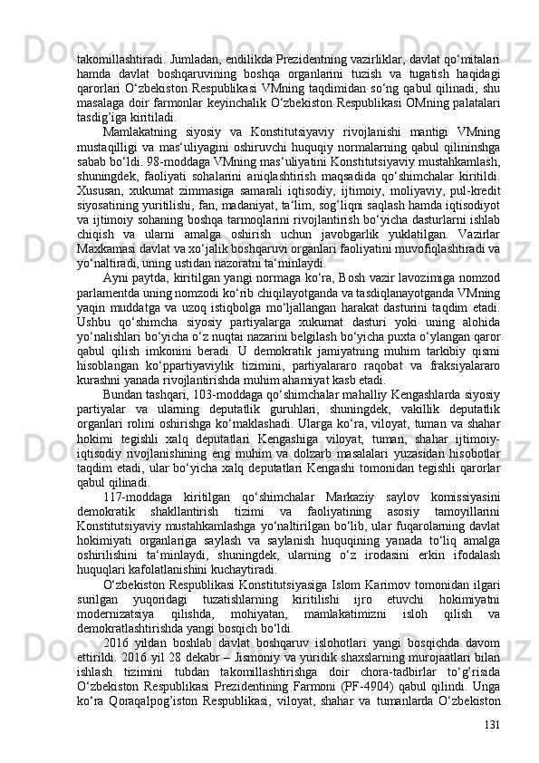 takomillashtiradi. Jumladan, endilikda Prezidentning vazirliklar, davlat qo‘mitalari
hamda   davlat   boshqaruvining   boshqa   organlarini   tuzish   va   tugatish   haqidagi
qarorlari   O‘zbekiston  Respublikasi   VMning  taqdimidan  so‘ng  qabul  qilinadi,  shu
masalaga doir farmonlar keyinchalik O‘zbekiston Respublikasi  OMning palatalari
tasdig’iga kiritiladi.
Mamlakatning   siyosiy   va   Konstitutsiyaviy   rivojlanishi   mantigi   VMning
mustaqilligi   va   mas‘uliyagini   oshiruvchi   huquqiy   normalarning   qabul   qilininshga
sabab bo‘ldi. 98-moddaga VMning mas‘uliyatini Konstitutsiyaviy mustahkamlash,
shuningdek,   faoliyati   sohalarini   aniqlashtirish   maqsadida   qo‘shimchalar   kiritildi.
Xususan,   xukumat   zimmasiga   samarali   iqtisodiy,   ijtimoiy,   moliyaviy,   pul-kredit
siyosatining yuritilishi, fan, madaniyat, ta‘lim, sog’liqni saqlash hamda iqtisodiyot
va ijtimoiy sohaning boshqa tarmoqlarini rivojlantirish bo‘yicha dasturlarni ishlab
chiqish   va   ularni   amalga   oshirish   uchun   javobgarlik   yuklatilgan.   Vazirlar
Maxkamasi davlat va xo‘jalik boshqaruvi organlari faoliyatini muvofiqlashtiradi va
yo‘naltiradi, uning ustidan nazoratni ta‘minlaydi.
Ayni paytda, kiritilgan yangi normaga ko‘ra, Bosh vazir lavozimiga nomzod
parlamentda uning nomzodi ko‘rib chiqilayotganda va tasdiqlanayotganda VMning
yaqin   muddatga   va   uzoq   istiqbolga   mo‘ljallangan   harakat   dasturini   taqdim   etadi.
Ushbu   qo‘shimcha   siyosiy   partiyalarga   xukumat   dasturi   yoki   uning   alohida
yo‘nalishlari bo‘yicha o‘z nuqtai nazarini belgilash bo‘yicha puxta o‘ylangan qaror
qabul   qilish   imkonini   beradi.   U   demokratik   jamiyatning   muhim   tarkibiy   qismi
hisoblangan   ko‘ppartiyaviylik   tizimini,   partiyalararo   raqobat   va   fraksiyalararo
kurashni yanada rivojlantirishda muhim ahamiyat kasb etadi.
Bundan tashqari, 103-moddaga qo‘shimchalar mahalliy Kengashlarda siyosiy
partiyalar   va   ularning   deputatlik   guruhlari,   shuningdek,   vakillik   deputatlik
organlari  rolini  oshirishga  ko‘maklashadi.  Ularga  ko‘ra,   viloyat,   tuman   va  shahar
hokimi   tegishli   xalq   deputatlari   Kengashiga   viloyat,   tuman,   shahar   ijtimoiy-
iqtisodiy   rivojlanishining   eng   muhim   va   dolzarb   masalalari   yuzasidan   hisobotlar
taqdim   etadi,  ular   bo‘yicha  xalq  deputatlari  Kengashi  tomonidan  tegishli  qarorlar
qabul qilinadi.
117-moddaga   kiritilgan   qo‘shimchalar   Markaziy   saylov   komissiyasini
demokratik   shakllantirish   tizimi   va   faoliyatining   asosiy   tamoyillarini
Konstitutsiyaviy  mustahkamlashga  yo‘naltirilgan bo‘lib, ular  fuqarolarning davlat
hokimiyati   organlariga   saylash   va   saylanish   huquqining   yanada   to‘liq   amalga
oshirilishini   ta‘minlaydi,   shuningdek,   ularning   o‘z   irodasini   erkin   ifodalash
huquqlari kafolatlanishini kuchaytiradi.
O‘zbekiston   Respublikasi   Konstitutsiyasiga   Islom   Karimov  tomonidan   ilgari
surilgan   yuqoridagi   tuzatishlarning   kiritilishi   ijro   etuvchi   hokimiyatni
modernizatsiya   qilishda,   mohiyatan,   mamlakatimizni   isloh   qilish   va
demokratlashtirishda yangi bosqich bo‘ldi.
2016   yildan   boshlab   davlat   boshqaruv   islohotlari   yangi   bosqichda   davom
ettirildi. 2016 yil 28 dekabr – Jismoniy va yuridik shaxslarning murojaatlari bilan
ishlash   tizimini   tubdan   takomillashtirishga   doir   chora-tadbirlar   to‘g’risida
O‘zbekiston   Respublikasi   Prezidentining   Farmoni   (PF-4904)   qabul   qilindi.   Unga
ko‘ra   Qoraqalpog’iston   Respublikasi,   viloyat,   shahar   va   tumanlarda   O‘zbekiston
131 