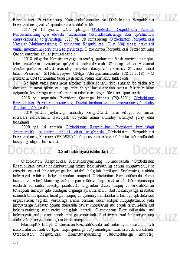 Respublikasi   Prezidentining   Xalq   qabulxonalari   va   O‘zbekiston   Respublikasi
Prezidentining  virtual   qabulxonasi  tashkil etildi.
2017   yil   12   iyunda   qabul   qilingan   O‘zbekiston   Respublikasi   Vazirlar
Mahkamasining   ijro   etuvchi   tuzilmasini   takomillashtirishga   doir   qo‘shimcha
chora-tadbirlar   to‘g’risidagi,   2017   yil   28   sentabrdagi   O‘zbekiston   Respublikasi
Vazirlar   Mahkamasining   O‘zbekiston   Respublikasi   Oliy   Majlisidagi   vakolatli
vakili lavozimini joriy etish to‘g’risidagi   O‘zbekiston Respublikasi Prezidentining
Qarori qarorlari shular jumlasidandir.
2018   yilgacha   Konstitutsiyaga   muvofiq,   parlament   Bosh   vazirni   tasdiqlar,
lekin   vazirlarni   lavozimga   qo‘yishda   qatnashmasdi.   Shuning   uchun   Hukumat
a‘zolari parlament oldida mas‘uliyatni yetarli darajada his etmasdi. Shu munosabat
bilan   Prezident   SH.Mirziyoyev   OMga   Murojaatnomasida   (28.12.2018)   VM
a‘zolarini OM tomonidan tasdiqlash amaliyotini kiritishni taklif etdi.
Bo‘lajak   vazir   parlament   a‘zolari   oldida   sohani   rivojlantirish   bo‘yicha   o‘z
dasturini   himoya   qilsin   va   unga   erishish   yo‘llarini   asoslab   bersin.   Bir   so‘z   bilan
aytganda, lavozimga munosib ekanini isbotlasin degan fikrlarni ilgari surdi.
2018   yil   avgustda   Prezident   Qaroriga   binoan   (PQ-3901)   O‘zbekiston
Respublikasi   Prezidenti   huzuridagi   Davlat   boshqaruvi   akademiyasining   hududiy
filiallari tashkil  etildi.
2019   yildan   joylardagi   mahalliy   kengashlarda   ham   viloyat   va   tuman
idoralari   rahbarlarini   tasdiqlash   bo‘yicha   mana   shunday   amaliyot   joriy   etila
boshlandi.
2020   yil   16   aprelda   O‘zbekiston   Respublikasi   Prezidenti   huzuridagi
Jamoatchilik   palatasini   tashkil   etish   to‘g’risida   O‘zbekiston   Respublikasi
Prezidentining   Farmoni   (PF-5980)   boshqaruv   sohasidagi   islohotlar   takomillashib
borayotganligini ko‘rsatadi.
 
2.Sud hokimiyati islohotlari.
O‘zbekiston   Respublikasi   Konstitutsiyasining   11-moddasida   "O‘zbekiston
Respublikasi   davlat   hokimiyatining   tizimi   hokimiyatning   qonun   chiqaruvchi,   ijro
etuvchi   va   sud   hokimiyatiga   bo‘linishi"   belgilab   berilgan.   Sudlarning   alohida
hokimiyat   sifatida   belgilanishidan   maqsad   O‘zbekiston   Respublikasida   shaxs
huquqi   va   erkinliklarining   xolis   organ   sifatida   faqat   sud   orqali   ta‘minlanishiga
erishish   va   sudni   avvalgi   jazolovchi   organdan   shaxs   huquq   va   erkinliklarini
to‘laqonli himoya qila oladigan organga aylantirishdir. Sud hokimiyatiga nisbatan
ishonch bilan qarash, buzilgan huquq va qonuniy manfaatlarni himoya qilishda sud
organlaridan   tegishli   yordamga   erisha   olishni,   sodir   etilgan   huquqbuzarlik   yoki
jinoyatlarga nisbatan qonun doirasida davlat choralarini sud orqali ta‘min-lash sud
hokimiyatining   mohiyatini   belgilab   beradi.   O‘zbekiston   Respublikasida   sud
hokimiyati   sud   tizimi   orqali   amalga   oshiriladi.   Sud   tizimi   sud   hokimiyatining
alohida hokimiyat tarmog’i sifatida mavjud.
Mustaqillik tufayli O‘zbekiston Respublikasida sud hokimiyati mustaqil, turli
mafkuralardan holi bo‘lgan, faqat qonunga bo‘ysunadigan tizim sifatida shakllandi.
O‘zbekiston   Respublikasi   Konstitutsiyasining   106-moddasiga   muvofiq,
132 