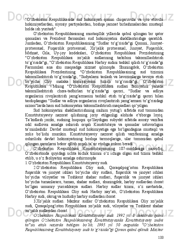 "O‘zbekiston   Respublikasida   sud   hokimiyati   qonun   chiqaruvchi   va   ijro   etuvchi
hokimiyatlardan,   siyosiy   partiyalardan,   boshqa   jamoat   birlashmalaridan   mustaqil
holda ish yuritadi".
O‘zbekiston   Respublikasining   mustaqillik   yillarida   qabul   qilingan   bir   qator
qonunlari   va   Prezident   farmonlari   sud   hokimiyatini   shakllantirishga   qaratildi.
Jumladan,   O‘zbekiston   Respublikasining   "Sudlar   to‘g’risida"gi   Qonuni,   Jinoyat-
protsessual,   Fuqarolik   protsessual,   Xo‘jalik   protsessual,   Jinoyat,   Fuqarolik,
Mehnat,   Oila,   Uy-joy   kodekslari,   O‘zbekiston   Respublikasi   Prezidentining
"O‘zbekiston   Respublikasi   xo‘jalik   sudlarining   tarkibini   takomillashtirish
to‘g’risida"gi, "O‘zbekiston Respublikasi Harbiy sudini tashkil qilish to‘g’risida"gi
Farmonlari   ana   shu   maqsadga   xizmat   qilmoqda.   Shuningdek,   O‘zbekiston
Respublikasi   Prezidentining   "O‘zbekiston   Respublikasining   sud   tizimini
takomillashtirish   to‘g’risida"gi,   "Sudyalarni   tanlash   va   lavozimlarga   tavsiya   etish
bo‘yicha   Oliy   malaka   komissiyasini   tuzish   to‘g’risida"gi,   O‘zbekiston
Respublikasi   VMning   "O‘zbekiston   Respublikasi   sudlari   faoliyatini   yanada
takomillashtirish   chora-tadbirlari   to‘g’risida"gi   qarori,   "Sudlar   va   adliya
organlarini   rivojlantirish   jamg’armasini   tashkil   etish   to‘g’risida"gi   qarori   bilan
tasdiqdangan "Sudlar va adliya organlarini rivojlantirish jamg’armasi to‘g’risidagi
nizom"larda ham sud hokimiyatini takomillashtirish maqsadlari qo‘yilgan.
Sud   hokimiyatini   shakllantirishning   muhim   yutug’i   sifatida   sud   tomonidan
Konstitutsiyaviy   nazorat   qilishning   joriy   etilganligi   alohida   e‘tiborga   loyiq.
Ta‘kidlash   joizki,   sudning   huquqni   qo‘llaydigan   subyekt   sifatida   asosiy   vazifasi
odil   sudlovni   amalga   oshirish   orqali   Konstitutsiya   va   qonunlar   ustuvorligini
ta‘minlashdir.   Davlat   mustaqil   sud   hokimiyatiga   ega   bo‘lgandagina   mustaqil   va
xolis   bo‘lishi   mumkin.   Konstitutsiyaviy   nazorat   qilish   vazifasining   amalga
oshirilishi   davlat   hokimiyatining   boshqa   tarmoqlariga,   ular   tomonidan   qabul
qilingan qarorlarni bekor qilish orqali ta‘sir etishga imkon beradi.
O‘zbekiston   Respublikasi   Konstitutsiyasining   107-moddasiga   muvofiq,
O‘zbekistonda   quyidagi   uchta   kichik   tizimni   o‘z   ichiga   olgan   sud   tizimi   tashkil
etilib, u o‘z faoliyatini amalga oshirmoqda:
1.O‘zbekiston Respublikasi Konstitutsiyaviy sudi.
2.O‘zbekiston   Respublikasi   Oliy   sudi,   Qoraqalpog’iston   Respublikasi
fuqarolik   va   jinoyat   ishlari   bo‘yicha   oliy   sudlari,   fuqarolik   va   jinoyat   ishlari
bo‘yicha   viloyatlar   va   Toshkent   shahar   sudlari,   fuqarolik   va   jinoyat   ishlari
bo‘yicha   tumanlararo,  tuman,  shahar  sudlari,   shuningdek,  harbiy  sudlardan  iborat
bo‘lgan   umumiy   yurisdiksiya   sudlari.   Harbiy   sudlar   tizimi,   o‘z   navbatida,
O‘zbekiston   Respublikasi   Oliy   sudi   Harbiy   xay‘ati,   O‘zbekiston   Respublikasi
Harbiy sudi, okrug va hududiy harbiy sudlardan iborat.
3.Xo‘jalik   sudlari.   Mazkur   sudlar   O‘zbekiston   Respublikasi   Oliy   xo‘jalik
sudi,   Qoraqalpog’iston   Respublikasi   xo‘jalik   sudi,   viloyatlar   va   Toshkent   shahar
xo‘jalik sudlaridan iborat.
O‘zbekiston   Respublikasi   Konstitutsiyaviy   sudi.   1992   yil   8   dekabrda   qabul
qilingan   O‘zbekiston   Respublikasining   Konstitutsiyasida   Konstitutsiyaviy   sudni
ta sis   etish   nazarda   tutilgan   bo‘lib,   1995   yil   30   avgustda   "O‘zbekiston‟
Respublikasining Konstitutsiyaviy sudi to‘g’risida"gi Qonun qabul qilindi. Mazkur
133 