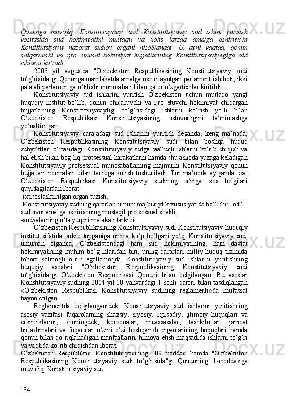 Qonunga   muvofiq,   Konstitutsiyaviy   sud   Konstitutsiyaviy   sud   ishini   yuritish
vositasida   sud   hokimiyatini   mustaqil   va   xolis   tarzda   amalga   oshiruvchi
Konstitutsiyaviy   nazorat   sudlov   organi   hisoblanadi.   U,   ayni   vaqtda,   qonun
chiqaruvchi   va   ijro   etuvchi   hokimiyat   hujjatlarining   Konstitutsiyaviyligiga   oid
ishlarni ko‘radi.
203   yil   avgustda   "O‘zbekiston   Respublikasining   Konstitutsiyaviy   sudi
to‘g’risida"gi Qonunga mamlakatda amalga oshirilayotgan parlament islohoti, ikki
palatali parlamentga o‘tilishi munosabati bilan qator o‘zgartishlar kiritildi.
Konstitutsiyaviy   sud   ishlarini   yuritish   O‘zbekiston   uchun   mutlaqo   yangi
huquqiy   institut   bo‘lib,   qonun   chiqaruvchi   va   ijro   etuvchi   hokimiyat   chiqargan
hujjatlarning   Konstitutsiyaviyligi   to‘g’risidagi   ishlarni   ko‘rish   yo‘li   bilan
O‘zbekiston   Respublikasi   Konstitutsiyasining   ustuvorligini   ta‘minlashga
yo‘naltirilgan.
Konstitutsiyaviy   darajadagi   sud   ishlarini   yuritish   deganda,   keng   ma‘noda,
O‘zbekiston   Respublikasining   Konstitutsiyaviy   sudi   bilan   boshqa   huquq
subyektlari   o‘rtasidagi,   Konstitutsiyaviy   sudga   taalluqli   ishlarni   ko‘rib   chiqish   va
hal etish bilan bog’liq protsessual harakatlarni hamda shu asnoda yuzaga keladigan
Konstitutsiyaviy   protsessual   munosabatlarning   majmuini   Konstitutsiyaviy   qonun
hujjatlari   normalari   bilan   tartibga   solish   tushuniladi.   Tor   ma‘noda   aytganda   esa,
O‘zbekiston   Respublikasi   Konstitutsiyaviy   sudining   o‘ziga   xos   belgilari
quyidagilardan iborat:
-ixtisoslashtirilgan organ tuzish;
-Konstitutsiyaviy sudning qarorlari umum majburiylik xususiyatida bo‘lishi; -odil 
sudlovni amalga oshirishning mustaqil protsessual shakli; 
-sudyalarning o‘ta yuqori malakali tarkibi.
O‘zbekiston Respublikasining Konstitutsiyaviy sudi Konstitutsiyaviy-huquqiy
institut   sifatida   tarkib   topganiga   uncha   ko‘p   bo‘lgani   yo‘q.   Konstitutsiyaviy   sud,
umuman   olganda,   O‘zbekistondagi   ham   sud   hokimiyatining,   ham   davlat
hokimiyatining   muhim   bo‘g’inlaridan   biri,   uning   qarorlari   milliy   huquq   tizimida
tobora   salmoqli   o‘rin   egallamoqda.   Konstitutsiyaviy   sud   ishlarini   yuritishning
huquqiy   asoslari   "O‘zbekiston   Respublikasining   Konstitutsiyaviy   sudi
to‘g’risida"gi   O‘zbekiston   Respublikasi   Qonuni   bilan   belgilangan.   Bu   asoslar
Konstitutsiyaviy sudning 204 yil 30 yanvardagi 1-sonli qarori bilan tasdiqlangan
«O‘zbekiston   Respublikasi   Konstitutsiyaviy   sudining   reglamenti»da   mufassal
bayon etilgan.
Reglamentda   belgilanganidek,   Konstitutsiyaviy   sud   ishlarini   yuritishning
asosiy   vazifasi   fuqarolarning   shaxsiy,   siyosiy,   iqtisodiy,   ijtimoiy   huquqlari   va
erkinliklarini,   shuningdek,   korxonalar,   muassasalar,   tashkilotlar,   jamoat
birlashmalari   va   fuqarolar   o‘zini   o‘zi   boshqarish   organlarining   huquqlari   hamda
qonun bilan qo‘riqlanadigan manfaatlarini himoya etish maqsadida ishlarni to‘g’ri
va vaqtida ko‘rib chiqishdan iborat.
O‘zbekiston   Respublikasi   Konstitutsiyasining   109-moddasi   hamda   "O‘zbekiston
Respublikasining   Konstitutsiyaviy   sudi   to‘g’risida"gi   Qonunning   1-moddasiga
muvofiq, Konstitutsiyaviy sud:
134 