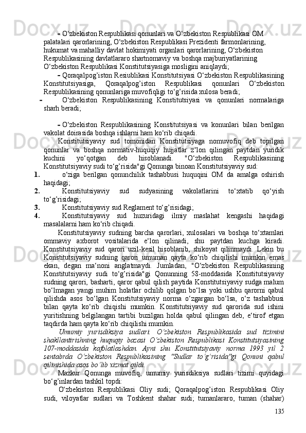 - O‘zbekiston Respublikasi qonunlari va O‘zbekiston Respublikasi OM 
palatalari qarorlarining, O‘zbekiston Respublikasi Prezidenti farmonlarining, 
hukumat va mahalliy davlat hokimiyati organlari qarorlarining, O‘zbekiston 
Respublikasining davlatlararo shartnomaviy va boshqa majburiyatlarining 
O‘zbekiston Respublikasi Konstitutsiyasiga mosligini aniqlaydi;
- Qoraqalpog’iston Resiublikasi Konstitutsiyasi O‘zbekiston Respublikasining
Konstitutsiyasiga,   Qoraqalpog’iston   Respublikasi   qonunlari   O‘zbekiston
Respublikasining qonunlariga muvofiqligi to‘g’risida xulosa beradi;
- O‘zbekiston   Respublikasining   Konstitutsiyasi   va   qonunlari   normalariga
sharh beradi;
- O‘zbekiston   Respublikasining   Konstitutsiyasi   va   konunlari   bilan   berilgan
vakolat doirasida boshqa ishlarni ham ko‘rib chiqadi.
Konstitutsiyaviy   sud   tomonidan   Konstitutsiyaga   nomuvofiq   deb   topilgan
qonunlar   va   boshqa   normativ-huquqiy   hujjatlar   z‘lon   qilingan   paytdan   yuridik
kuchini   yo‘qotgan   deb   hisoblanadi.   "O‘zbekiston   Respublikasining
Konstitutsiyaviy sudi to‘g’risida"gi Qonunga binoan Konstitutsiyaviy sud:
1. o‘ziga   berilgan   qonunchilik   tashabbusi   huquqini   OM   da   amalga   oshirish
haqidagi;
2. Konstitutsiyaviy   sud   sudyasining   vakolatlarini   to‘xtatib   qo‘yish
to‘g’risidagi;
3. Konstitutsiyaviy sud Reglament to‘g’risidagi;
4. Konstitutsiyaviy   sud   huzuridagi   ilmiy   maslahat   kengashi   haqidagi
masalalarni ham ko‘rib chiqadi.
Konstitutsiyaviy   sudning   barcha   qarorlari,   xulosalari   va   boshqa   to‘xtamlari
ommaviy   axborot   vositalarida   e‘lon   qilinadi,   shu   paytdan   kuchga   kiradi.
Konstitutsiyaviy   sud   qarori   uzil-kesil   hisoblanib,   shikoyat   qilinmaydi.   Lekin   bu
Konstitutsiyaviy   sudning   qarori   umuman   qayta   ko‘rib   chiqilishi   mumkin   emas
ekan,   degan   ma‘noni   anglatmaydi.   Jumladan,   "O‘zbekiston   Respublikasining
Konstitutsiyaviy   sudi   to‘g’risida"gi   Qonunning   58-moddasida   Konstitutsiyaviy
sudning qarori, basharti, qaror qabul qilish paytida Konstitutsiyaviy sudga malum
bo‘lmagan   yangi   muhim   holatlar   ochilib   qolgan   bo‘lsa   yoki   ushbu   qarorni   qabul
qilishda   asos   bo‘lgan   Konstitutsiyaviy   norma   o‘zgargan   bo‘lsa,   o‘z   tashabbusi
bilan   qayta   ko‘rib   chiqishi   mumkin.   Konstitutsiyaviy   sud   qarorida   sud   ishini
yuritishning   belgilangan   tartibi   buzilgan   holda   qabul   qilingan   deb,   e‘tirof   etgan
taqdirda ham qayta ko‘rib chiqilishi mumkin.
Umumiy   yurisdiksiya   sudlari.   O‘zbekiston   Respublikasida   sud   tizimini
shakllantirishning   huquqiy   bazasi   O‘zbekiston   Respublikasi   Konstitutsiyasining
107-moddasida   kafolatlashdan.   Ayni   shu   Konstitutsiyaviy   norma   1993   yil   2
sentabrda   O‘zbekiston   Respublikasining   "Sudlar   to‘g’risida"gi   Qonuni   qabul
qilinishida asos bo‘lib xizmat qildi.
Mazkur   Qonunga   muvofiq,   umumiy   yurisdiksiya   sudlari   tizimi   quyidagi
bo‘g’inlardan tashkil topdi:
O‘zbekiston   Respublikasi   Oliy   sudi;   Qoraqalpog’iston   Respublikasi   Oliy
sudi,   viloyatlar   sudlari   va   Toshkent   shahar   sudi;   tumanlararo,   tuman   (shahar)
135 