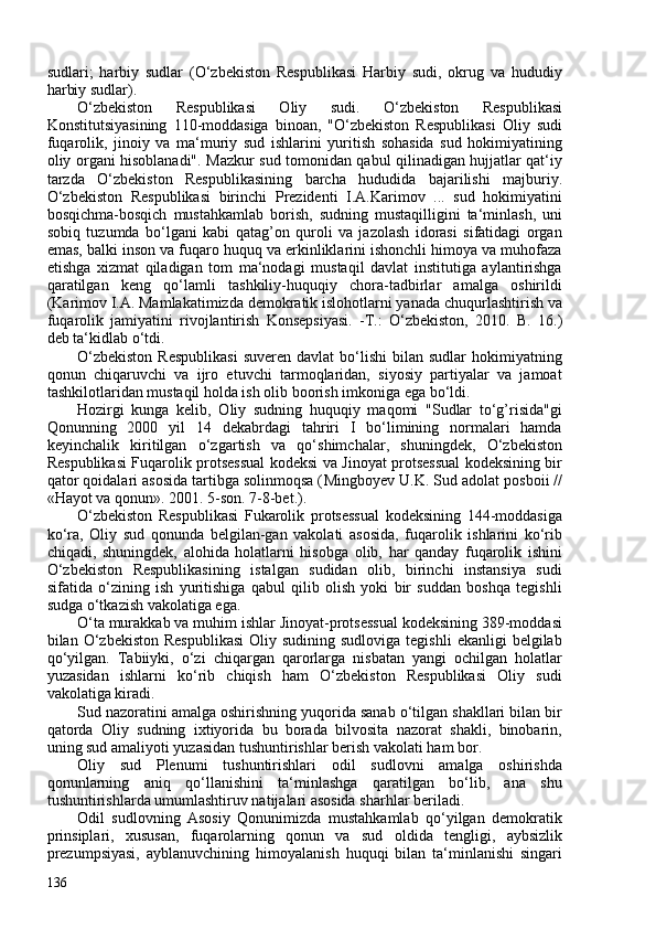 sudlari;   harbiy   sudlar   (O‘zbekiston   Respublikasi   Harbiy   sudi,   okrug   va   hududiy
harbiy sudlar).
O‘zbekiston   Respublikasi   Oliy   sudi.   O‘zbekiston   Respublikasi
Konstitutsiyasining   110-moddasiga   binoan,   "O‘zbekiston   Respublikasi   Oliy   sudi
fuqarolik,   jinoiy   va   ma‘muriy   sud   ishlarini   yuritish   sohasida   sud   hokimiyatining
oliy organi hisoblanadi". Mazkur sud tomonidan qabul qilinadigan hujjatlar qat‘iy
tarzda   O‘zbekiston   Respublikasining   barcha   hududida   bajarilishi   majburiy.
O‘zbekiston   Respublikasi   birinchi   Prezidenti   I.A.Karimov   ...   sud   hokimiyatini
bosqichma-bosqich   mustahkamlab   borish,   sudning   mustaqilligini   ta‘minlash,   uni
sobiq   tuzumda   bo‘lgani   kabi   qatag’on   quroli   va   jazolash   idorasi   sifatidagi   organ
emas, balki inson va fuqaro huquq va erkinliklarini ishonchli himoya va muhofaza
etishga   xizmat   qiladigan   tom   ma‘nodagi   mustaqil   davlat   institutiga   aylantirishga
qaratilgan   keng   qo‘lamli   tashkiliy-huquqiy   chora-tadbirlar   amalga   oshirildi
( Karimov I.A. Mamlakatimizda demokratik islohotlarni yanada   chuqurlashtirish va
fuqarolik   jamiyatini   rivojlantirish   Konsepsiyasi.   -T.:   O‘zbekiston,   2010.   B.   16. )
deb ta‘kidlab o‘tdi.
O‘zbekiston  Respublikasi   suveren  davlat  bo‘lishi  bilan  sudlar  hokimiyatning
qonun   chiqaruvchi   va   ijro   etuvchi   tarmoqlaridan,   siyosiy   partiyalar   va   jamoat
tashkilotlaridan mustaqil holda ish olib boorish  imkoniga ega bo‘ldi.
Hozirgi   kunga   kelib,   Oliy   sudning   huquqiy   maqomi   "Sudlar   to‘g’risida"gi
Qonunning   200   yil   14   dekabrdagi   tahriri   I   bo‘limining   normalari   hamda
keyinchalik   kiritilgan   o‘zgartish   va   qo‘shimchalar,   shuningdek,   O‘zbekiston
Respublikasi Fuqarolik protsessual kodeksi va Jinoyat protsessual kodeksining bir
qator qoidalari asosida tartibga solinmoqsa ( Mingboyev U.K. Sud adolat   posboii //
«Hayot va qonun». 201. 5-son. 7-8-bet. ).
O‘zbekiston   Respublikasi   Fukarolik   protsessual   kodeksining   144-moddasiga
ko‘ra,   Oliy   sud   qonunda   belgilan-gan   vakolati   asosida,   fuqarolik   ishlarini   ko‘rib
chiqadi,   shuningdek,   alohida   holatlarni   hisobga   olib,   har   qanday   fuqarolik   ishini
O‘zbekiston   Respublikasining   istalgan   sudidan   olib,   birinchi   instansiya   sudi
sifatida   o‘zining   ish   yuritishiga   qabul   qilib   olish   yoki   bir   suddan   boshqa   tegishli
sudga o‘tkazish vakolatiga ega.
O‘ta murakkab va muhim ishlar Jinoyat-protsessual kodeksining 389-moddasi
bilan O‘zbekiston  Respublikasi  Oliy  sudining sudloviga  tegishli  ekanligi   belgilab
qo‘yilgan.   Tabiiyki,   o‘zi   chiqargan   qarorlarga   nisbatan   yangi   ochilgan   holatlar
yuzasidan   ishlarni   ko‘rib   chiqish   ham   O‘zbekiston   Respublikasi   Oliy   sudi
vakolatiga kiradi.
Sud nazoratini amalga oshirishning yuqorida sanab o‘tilgan shakllari bilan bir
qatorda   Oliy   sudning   ixtiyorida   bu   borada   bilvosita   nazorat   shakli,   binobarin,
uning sud amaliyoti yuzasidan tushuntirishlar berish vakolati ham bor.
Oliy   sud   Plenumi   tushuntirishlari   odil   sudlovni   amalga   oshirishda
qonunlarning   aniq   qo‘llanishini   ta‘minlashga   qaratilgan   bo‘lib,   ana   shu
tushuntirishlarda umumlashtiruv natijalari asosida sharhlar beriladi.
Odil   sudlovning   Asosiy   Qonunimizda   mustahkamlab   qo‘yilgan   demokratik
prinsiplari,   xususan,   fuqarolarning   qonun   va   sud   oldida   tengligi,   aybsizlik
prezumpsiyasi,   ayblanuvchining   himoyalanish   huquqi   bilan   ta‘minlanishi   singari
136 