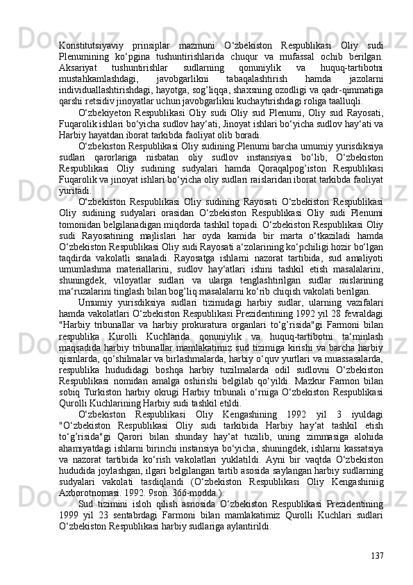 Konstitutsiyaviy   prinsiplar   mazmuni   O‘zbekiston   Respublikasi   Oliy   sudi
Plenumining   ko‘pgina   tushuntirishlarida   chuqur   va   mufassal   ochib   berilgan.
Aksariyat   tushuntirishlar   sudlarning   qonuniylik   va   huquq-tartibotni
mustahkamlashdagi,   javobgarlikni   tabaqalashtirish   hamda   jazolarni
individuallashtirishdagi, hayotga, sog’liqqa, shaxsning ozodligi va qadr-qimmatiga
qarshi retsidiv jinoyatlar uchun javobgarlikni kuchaytirishdagi roliga taalluqli.
O‘zbekiyeton   Respublikasi   Oliy   sudi   Oliy   sud   Plenumi,   Oliy   sud   Rayosati,
Fuqarolik ishlari bo‘yicha sudlov hay‘ati, Jinoyat ishlari bo‘yicha sudlov hay‘ati va
Harbiy hayatdan iborat tarkibda faoliyat olib boradi.
O‘zbekiston Respublikasi Oliy sudining Plenumi barcha umumiy yurisdiksiya
sudlari   qarorlariga   nisbatan   oliy   sudlov   instansiyasi   bo‘lib,   O‘zbekiston
Respublikasi   Oliy   sudining   sudyalari   hamda   Qoraqalpog’iston   Respublikasi
Fuqarolik va jinoyat ishlari bo‘yicha oliy sudlari raislaridan iborat tarkibda faoliyat
yuritadi.
O‘zbekiston   Respublikasi   Oliy   sudining   Rayosati   O‘zbekiston   Respublikasi
Oliy   sudining   sudyalari   orasidan   O‘zbekiston   Respublikasi   Oliy   sudi   Plenumi
tomonidan belgilanadigan miqdorda tashkil topadi. O‘zbekiston Respublikasi Oliy
sudi   Rayosatining   majlislari   har   oyda   kamida   bir   marta   o‘tkaziladi   hamda
O‘zbekiston Respublikasi Oliy sudi Rayosati a‘zolarining ko‘pchiligi hozir bo‘lgan
taqdirda   vakolatli   sanaladi.   Rayosatga   ishlarni   nazorat   tartibida,   sud   amaliyoti
umumlashma   materiallarini,   sudlov   hay‘atlari   ishini   tashkil   etish   masalalarini,
shuningdek,   viloyatlar   sudlari   va   ularga   tenglashtirilgan   sudlar   raislarining
ma‘ruzalarini tinglash bilan bog’liq masalalarni ko‘rib chiqish vakolati berilgan.
Umumiy   yurisdiksiya   sudlari   tizimidagi   harbiy   sudlar,   ularning   vazifalari
hamda vakolatlari O‘zbekiston Respublikasi Prezidentining 1992 yil 28 fevraldagi
"Harbiy   tribunallar   va   harbiy   prokuratura   organlari   to‘g’risida"gi   Farmoni   bilan
respublika   Kurolli   Kuchlarida   qonuniylik   va   huquq-tartibotni   ta‘minlash
maqsadida   harbiy   tribunallar   mamlakatimiz   sud   tizimiga   kirishi   va   barcha   harbiy
qismlarda, qo‘shilmalar va birlashmalarda, harbiy o‘quv yurtlari va muassasalarda,
respublika   hududidagi   boshqa   harbiy   tuzilmalarda   odil   sudlovni   O‘zbekiston
Respublikasi   nomidan   amalga   oshirishi   belgilab   qo‘yildi.   Mazkur   Farmon   bilan
sobiq   Turkiston   harbiy   okrugi   Harbiy   tribunali   o‘rniga   O‘zbekiston   Respublikasi
Qurolli Kuchlarining Harbiy sudi tashkil etildi.
O‘zbekiston   Respublikasi   Oliy   Kengashining   1992   yil   3   iyuldagi
"O‘zbekiston   Respublikasi   Oliy   sudi   tarkibida   Harbiy   hay‘at   tashkil   etish
to‘g’risida"gi   Qarori   bilan   shunday   hay‘at   tuzilib,   uning   zimmasiga   alohida
ahamiyatdagi ishlarni birinchi instansiya bo‘yicha, shuningdek, ishlarni kassatsiya
va   nazorat   tartibida   ko‘rish   vakolatlari   yuklatildi.   Ayni   bir   vaqtda   O‘zbekiston
hududida joylashgan, ilgari belgilangan tartib asosida saylangan harbiy sudlarning
sudyalari   vakolati   tasdiqlandi   ( O‘zbekiston   Respublikasi   Oliy   Kengashiniig
Axborotnomasi. 1992. 9son. 366-modda. ).
Sud   tizimini   isloh   qilish   asnosida   O‘zbekiston   Respublikasi   Prezidentining
1999   yil   23   sentabrdagi   Farmoni   bilan   mamlakatimiz   Qurolli   Kuchlari   sudlari
O‘zbekiston Respublikasi harbiy sudlariga aylantirildi.
137