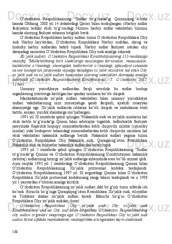 O‘zbekiston   Respublikasining   "Sudlar   to‘g’risida"gi   Qonunining   4-bobi
hamda OMning 200 yil 14 dekabrdagi Qarori bilan tasdiqlangan «Harbiy sudlar
faoliyatini   tashkil   etish   to‘g’risidagi   Nizom»   harbiy   sudlar   vakolatlari   tizimini
hamda ularning faoliyat sohasini belgilab berdi.
O‘zbekiston Respublikasi harbiy sudlari tizimi O‘zbekiston Respublikasi Oliy
sudi   Harbiy   hay‘atidan,   O‘zbekiston   Respublikasi   Harbiy   sudidan,   okrug   va
hududiy   harbiy   sudlardan   tarkib   topadi.   Harbiy   sudlar   faoliyati   ustidan   oliy
darajadagi nazoratni O‘zbekiston Respublikasi Oliy sudi amalga oshiradi.
Xo‘jalik sudlari.  O‘zbekiston Respublikasi Konstitutsiyasining 111-moddasiga
muvofiq,   "Mulkchilikning   turli   shakllariga   asoslangan   korxonalar,   muassasalar,
tashkilotlar o‘rtasidagi, shuningdek, tadbirkorlar o‘rtasidagi, iqtisodiyot sohasida
va uni boshqarish jarayonida vujudga keladigan xo‘jalik nizolarini hal etish Oliy
xo‘jalik sudi va xo‘jalik sudlari tomonidan ularning vakolatlari doirasida amalga
oshiriladi   ( O‘zbekiston   Respublikasining   Konstitutsiyasi.   -T.:   O‘zbekiston.   2012.
31-bet ).
Umumiy   yurisdiksiya   sudlaridan   farqli   ravishda   bu   sudlar   boshqa
organlarning yurituviga kiritilgan har qanday nizolarni ko‘rib chiqadi.
Mamlakatimizda   xo‘jalik   sudlari   vakolatlari   bilan   umumiy   yurisdiksiya
sudlari   vakolatlarining   nizo   xususiyatiga   qarab   farqlash,   ajratish   muayyan
ahamiyatga   ega.   Xo‘jalik   sudlarida   ishlarini   ko‘rib   chiqish   va   muhokama   etish
tartibi, asosan, yuridik shaxslarga mo‘ljallangan.
1991 yil 20 noyabrda qabul qilingan "Hakamlik sudi va xo‘jalik nizolarini hal
etish   tartibi   to‘g’risida"gi   Qonun   bilan   arbitrajlar   tugatildi,   tadbirkorlik   faoliyati
jarayonida   fuqarolik   huquqiy   munosabatlardan   kelib   chiquvchi   nizolar   (iqtisodiy
nizolar) yoki boshqaruv sohasidagi munosabatlardan kelib chiquvchi nizolarni hal
etish   vakolatlari   hakamlik   sudlariga   berildi.   Hakamlik   sudlari   yagona   tizimi
O‘zbekiston   Respublikasi   Oliy   hakamlik   sudi,   Qoraqaliog’iston   Resiublikasi
Hakamlik sudi va viloyatlar hakamlik sudlaridan tarkib topdi.
1993   yil   2   sentabrda   qabul   qilingan   O‘zbekiston   Respublikasining   "Sudlar
to‘g’risida"gi   Qonuni   va   O‘zbekiston   Respublikasining   Konstitutsiyasi   hakamlik
(arbitraj) sudlarining hozirgi xo‘jalik sudlariga aylanishida asos bo‘lib xizmat qildi.
Ayni   vaqtda   1993   yil   2   sentabrdagi   O‘zbekiston   Respublikasining   Qonuni   bilan
O‘zbekiston   Respublikasining   Xo‘jalik   protsessual   kodeksi   tasdiqlandi.
O‘zbekiston   Respublikasining   1997   yil   30   avgustdagi   Qonuni   bilan   O‘zbekiston
Respublikasi  Xo‘jalik protsessual  kodeksining yangi tahriri tasdiqlandi va u 1998
yil 1 yanvardan e‘tiboran amalga kiritildi.
O‘zbekiston Respublikasining xo‘jalik sudlari ikki bo‘g’inli tizim sifatida ish
ko‘radi. Birinchi bo‘g’inga Qoraqalpog’iston Resiublikasi Xo‘jalik sudi, viloyatlar
va   Toshkent   shahar   xo‘jalik   sudlari   kiradi.   Ikkinchi   bo‘g’in   O‘zbekiston
Respublikasi Oliy xo‘jalik sudidan iborat.
O‘zbekiston   Respublikasi   Oliy   xo‘jalik   sudi.   Oliy   xo‘jalik   sudi
Konstitutsiyaviy   sud   va   Oliy   sud   bilan   birgalikda   O‘zbekiston   Respublikasining
oliy  sudlov  organlari  maqomiga  ega.  O‘zbekiston  Respublikasi   Oliy  xo‘jalik   sudi
sudlov tizimi sifatida mamlakatimiz mustaqillikka erishganidan keyin shakllandi.
138 