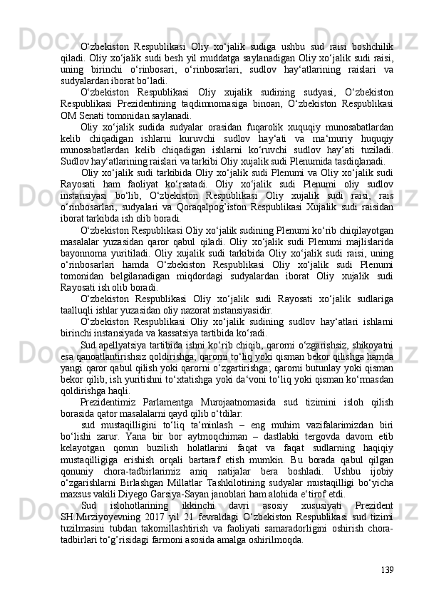 O‘zbekiston   Respublikasi   Oliy   xo‘jalik   sudiga   ushbu   sud   raisi   boshchilik
qiladi. Oliy xo‘jalik sudi besh yil muddatga saylanadigan Oliy xo‘jalik sudi raisi,
uning   birinchi   o‘rinbosari,   o‘rinbosarlari,   sudlov   hay‘atlarining   raislari   va
sudyalardan iborat bo‘ladi.
O‘zbekiston   Respublikasi   Oliy   xujalik   sudining   sudyasi,   O‘zbekiston
Respublikasi   Prezidentining   taqdimnomasiga   binoan,   O‘zbekiston   Respublikasi
OM Senati tomonidan saylanadi.
Oliy   xo‘jalik   sudida   sudyalar   orasidan   fuqarolik   xuquqiy   munosabatlardan
kelib   chiqadigan   ishlarni   kuruvchi   sudlov   hay‘ati   va   ma‘muriy   huquqiy
munosabatlardan   kelib   chiqadigan   ishlarni   ko‘ruvchi   sudlov   hay‘ati   tuziladi.
Sudlov hay‘atlarining raislari va tarkibi Oliy xujalik sudi Plenumida tasdiqlanadi.
Oliy xo‘jalik sudi  tarkibida Oliy xo‘jalik sudi  Plenumi  va Oliy xo‘jalik sudi
Rayosati   ham   faoliyat   ko‘rsatadi.   Oliy   xo‘jalik   sudi   Plenumi   oliy   sudlov
instansiyasi   bo‘lib,   O‘zbekiston   Respublikasi   Oliy   xujalik   sudi   raisi,   rais
o‘rinbosarlari,   sudyalari   va   Qoraqalpog’iston   Respublikasi   Xujalik   sudi   raisidan
iborat tarkibda ish olib boradi.
O‘zbekiston Respublikasi Oliy xo‘jalik sudining Plenumi ko‘rib chiqilayotgan
masalalar   yuzasidan   qaror   qabul   qiladi.   Oliy   xo‘jalik   sudi   Plenumi   majlislarida
bayonnoma   yuritiladi.   Oliy   xujalik   sudi   tarkibida   Oliy   xo‘jalik   sudi   raisi,   uning
o‘rinbosarlari   hamda   O‘zbekiston   Respublikasi   Oliy   xo‘jalik   sudi   Plenumi
tomonidan   belgilanadigan   miqdordagi   sudyalardan   iborat   Oliy   xujalik   sudi
Rayosati ish olib boradi.
O‘zbekiston   Respublikasi   Oliy   xo‘jalik   sudi   Rayosati   xo‘jalik   sudlariga
taalluqli ishlar yuzasidan oliy nazorat instansiyasidir.
O‘zbekiston   Respublikasi   Oliy   xo‘jalik   sudining   sudlov   hay‘atlari   ishlarni
birinchi instansiyada va kassatsiya tartibida ko‘radi.
Sud apellyatsiya tartibida ishni ko‘rib chiqib, qarorni o‘zgarishsiz, shikoyatni
esa qanoatlantirishsiz qoldirishga; qarorni to‘liq yoki qisman bekor qilishga hamda
yangi qaror qabul qilish yoki qarorni o‘zgartirishga; qarorni butunlay yoki qisman
bekor qilib, ish yuritishni to‘xtatishga yoki da‘voni to‘liq yoki qisman ko‘rmasdan
qoldirishga haqli.
Prezidentimiz   Parlamentga   Murojaatnomasida   sud   tizimini   isloh   qilish
borasida qator masalalarni qayd qilib o‘tdilar:
sud   mustaqilligini   to‘liq   ta‘minlash   –   eng   muhim   vazifalarimizdan   biri
bo‘lishi   zarur.   Yana   bir   bor   aytmoqchiman   –   dastlabki   tergovda   davom   etib
kelayotgan   qonun   buzilish   holatlarini   faqat   va   faqat   sudlarning   haqiqiy
mustaqilligiga   erishish   orqali   bartaraf   etish   mumkin.   Bu   borada   qabul   qilgan
qonuniy   chora-tadbirlarimiz   aniq   natijalar   bera   boshladi.   Ushbu   ijobiy
o‘zgarishlarni   Birlashgan   Millatlar   Tashkilotining   sudyalar   mustaqilligi   bo‘yicha
maxsus vakili Diyego Garsiya-Sayan janoblari ham alohida e‘tirof etdi.
Sud   islohotlarining   ikkinchi   davri   asosiy   xususiyati   Prezident
SH.Mirziyoyevning   2017   yil   21   fevraldagi   O‘zbekiston   Respublikasi   sud   tizimi
tuzilmasini   tubdan   takomillashtirish   va   faoliyati   samaradorligini   oshirish   chora-
tadbirlari to‘g’risidagi farmoni asosida amalga oshirilmoqda.
139 