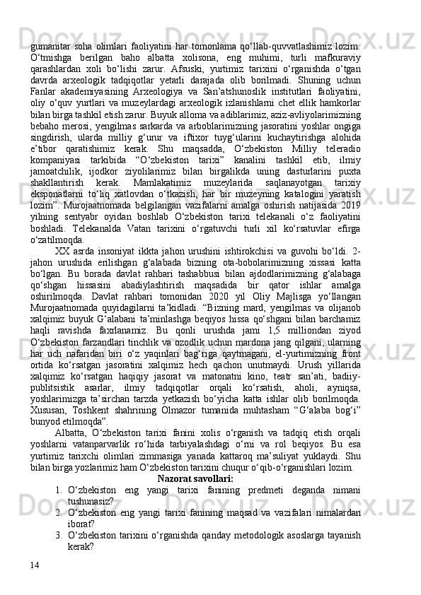 gumanitar   soha   olimlari   faoliyatini   har   tomonlama   qo‘llab-quvvatlashimiz   lozim.
O‘tmishga   berilgan   baho   albatta   xolisona,   eng   muhimi,   turli   mafkuraviy
qarashlardan   xoli   bo‘lishi   zarur.   Afsuski,   yurtimiz   tarixini   o‘rganishda   o‘tgan
davrda   arxeologik   tadqiqotlar   yetarli   darajada   olib   borilmadi.   Shuning   uchun
Fanlar   akademiyasining   Arxeologiya   va   San’atshunoslik   institutlari   faoliyatini,
oliy   o‘quv   yurtlari   va   muzeylardagi   arxeologik   izlanishlarni   chet   ellik   hamkorlar
bilan birga tashkil etish zarur. Buyuk alloma va adiblarimiz, aziz-avliyolarimizning
bebaho  merosi,  yengilmas  sarkarda  va  arboblarimizning jasoratini   yoshlar   ongiga
singdirish,   ularda   milliy   g‘urur   va   iftixor   tuyg‘ularini   kuchaytirishga   alohida
e’tibor   qaratishimiz   kerak.   Shu   maqsadda,   O‘zbekiston   Milliy   teleradio
kompaniyasi   tarkibida   “O‘zbekiston   tarixi”   kanalini   tashkil   etib,   ilmiy
jamoatchilik,   ijodkor   ziyolilarimiz   bilan   birgalikda   uning   dasturlarini   puxta
shakllantirish   kerak.   Mamlakatimiz   muzeylarida   saqlanayotgan   tarixiy
eksponatlarni   to‘liq   xatlovdan   o‘tkazish,   har   bir   muzeyning   katalogini   yaratish
lozim”.   Murojaatnomada   belgilangan   vazifalarni   amalga   oshirish   natijasida   2019
yilning   sentyabr   oyidan   boshlab   O‘zbekiston   tarixi   telekanali   o‘z   faoliyatini
boshladi.   Telekanalda   Vatan   tarixini   o‘rgatuvchi   turli   xil   ko‘rsatuvlar   efirga
o‘zatilmoqda.
XX   asrda   insoniyat   ikkta   jahon   urushini   ishtirokchisi   va   guvohi   bo‘ldi.   2-
jahon   urushida   erilishgan   g‘alabada   bizning   ota-bobolarimizning   xissasi   katta
bo‘lgan.   Bu   borada   davlat   rahbari   tashabbusi   bilan   ajdodlarimizning   g‘alabaga
qo‘shgan   hissasini   abadiylashtirish   maqsadida   bir   qator   ishlar   amalga
oshirilmoqda.   Davlat   rahbari   tomonidan   2020   yil   Oliy   Majlisga   yo‘llangan
Murojaatnomada   quyidagilarni   ta’kidladi.   “Bizning   mard,   yengilmas   va   olijanob
xalqimiz   buyuk   G‘alabani   ta’minlashga   beqiyos   hissa   qo‘shgani   bilan   barchamiz
haqli   ravishda   faxrlanamiz.   Bu   qonli   urushda   jami   1,5   milliondan   ziyod
O‘zbekiston  farzandlari  tinchlik va ozodlik uchun  mardona jang qilgani, ularning
har   uch   nafaridan   biri   o‘z   yaqinlari   bag‘riga   qaytmagani,   el-yurtimizning   front
ortida   ko‘rsatgan   jasoratini   xalqimiz   hech   qachon   unutmaydi.   Urush   yillarida
xalqimiz   ko‘rsatgan   haqiqiy   jasorat   va   matonatni   kino,   teatr   san’ati,   badiiy-
publitsistik   asarlar,   ilmiy   tadqiqotlar   orqali   ko‘rsatish,   aholi,   ayniqsa,
yoshlarimizga   ta’sirchan   tarzda   yetkazish   bo‘yicha   katta   ishlar   olib   borilmoqda.
Xususan,   Toshkent   shahrining   Olmazor   tumanida   muhtasham   “G‘alaba   bog‘i”
bunyod etilmoqda ” . 
Albatta,   O‘zbekiston   tarixi   fanini   xolis   o‘rganish   va   tadqiq   etish   orqali
yoshlarni   vatanparvarlik   ro‘hida   tarbiyalashdagi   o‘rni   va   rol   beqiyos.   Bu   esa
yurtimiz   tarixchi   olimlari   zimmasiga   yanada   kattaroq   ma’suliyat   yuklaydi.   Shu
bilan birga yozlarimiz ham O‘zbekiston tarixini chuqur o‘qib-o‘rganishlari lozim.
Nazorat savollari:
1. O‘zbekiston   eng   yangi   tarixi   fanining   predmeti   deganda   nimani
tushunasiz?
2. O‘zbekiston   eng   yangi   tarixi   fanining   maqsad   va   vazifalari   nimalardan
iborat? 
3. O‘zbekiston  tarixini  o‘rganishda qanday  metodologik asoslarga  tayanish
kerak?
14 