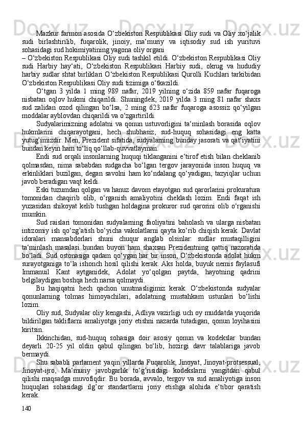 Mazkur  farmon asosida  O‘zbekiston  Respublikasi  Oliy sudi  va Oliy xo‘jalik
sudi   birlashtirilib,   fuqarolik,   jinoiy,   ma‘muriy   va   iqtisodiy   sud   ish   yurituvi
sohasidagi sud hokimiyatining yagona oliy organi
– O‘zbekiston Respublikasi Oliy sudi tashkil etildi. O‘zbekiston Respublikasi Oliy
sudi   Harbiy   hay‘ati,   O‘zbekiston   Respublikasi   Harbiy   sudi,   okrug   va   hududiy
harbiy sudlar shtat birliklari O‘zbekiston Respublikasi Qurolli Kuchlari tarkibidan
O‘zbekiston Respublikasi Oliy sudi tizimiga o‘tkazildi.
O‘tgan   3   yilda   1   ming   989   nafar,   2019   yilning   o‘zida   859   nafar   fuqaroga
nisbatan   oqlov   hukmi   chiqarildi.   Shuningdek,   2019   yilda   3   ming   81   nafar   shaxs
sud   zalidan   ozod   qilingan   bo‘lsa,   2   ming   623   nafar   fuqaroga   asossiz   qo‘yilgan
moddalar ayblovdan chiqarildi va o‘zgartirildi.
Sudyalarimizning   adolatni   va   qonun   ustuvorligini   ta‘minlash   borasida   oqlov
hukmlarini   chiqarayotgani,   hech   shubhasiz,   sud-huquq   sohasidagi   eng   katta
yutug’imizdir. Men, Prezident sifatida, sudyalarning bunday jasorati va qat‘iyatini
bundan keyin ham to‘liq qo‘llab-quvvatlayman.
Endi sud orqali insonlarning huquqi tiklanganini e‘tirof etish bilan cheklanib
qolmasdan,   nima   sababdan   sudgacha   bo‘lgan   tergov   jarayonida   inson   huquq   va
erkinliklari   buzilgan,   degan   savolni   ham   ko‘ndalang   qo‘yadigan,   tazyiqlar   uchun
javob beradigan vaqt keldi.
Eski tuzumdan qolgan va hanuz davom etayotgan sud qarorlarini prokuratura
tomonidan   chaqirib   olib,   o‘rganish   amaliyotini   cheklash   lozim.   Endi   faqat   ish
yuzasidan   shikoyat   kelib   tushgan   holdagina   prokuror   sud   qarorini   olib   o‘rganishi
mumkin.
Sud   raislari   tomonidan   sudyalarning   faoliyatini   baholash   va   ularga   nisbatan
intizomiy ish qo‘zg’atish bo‘yicha vakolatlarni qayta ko‘rib chiqish kerak. Davlat
idoralari   mansabdorlari   shuni   chuqur   anglab   olsinlar:   sudlar   mustaqilligini
ta‘minlash   masalasi   bundan   buyon   ham   shaxsan   Prezidentning   qattiq   nazoratida
bo‘ladi. Sud ostonasiga qadam qo‘ygan har bir inson, O‘zbekistonda adolat hukm
surayotganiga to‘la ishonch   hosil  qilishi  kerak. Aks holda, buyuk nemis faylasufi
Immanuil   Kant   aytganidek,   Adolat   yo‘qolgan   paytda,   hayotning   qadrini
belgilaydigan boshqa hech narsa qolmaydi.
Bu   haqiqatni   hech   qachon   unutmasligimiz   kerak.   O‘zbekistonda   sudyalar
qonunlarning   tolmas   himoyachilari,   adolatning   mustahkam   ustunlari   bo‘lishi
lozim.
Oliy sud, Sudyalar oliy kengashi, Adliya vazirligi uch oy muddatda yuqorida
bildirilgan takliflarni amaliyotga joriy etishni  nazarda tutadigan, qonun loyihasini
kiritsin.
Ikkinchidan,   sud-huquq   sohasiga   doir   asosiy   qonun   va   kodekslar   bundan
deyarli   20-25   yil   oldin   qabul   qilingan   bo‘lib,   hozirgi   davr   talablariga   javob
bermaydi.
Shu  sababli   parlament   yaqin  yillarda  Fuqarolik,  Jinoyat,   Jinoyat-protsessual,
Jinoyat-ijro,   Ma‘muriy   javobgarlik   to‘g’risidagi   kodekslarni   yangitdan   qabul
qilishi maqsadga muvofiqdir. Bu borada, avvalo, tergov va sud amaliyotiga inson
huquqlari   sohasidagi   ilg’or   standartlarni   joriy   etishga   alohida   e‘tibor   qaratish
kerak.
140