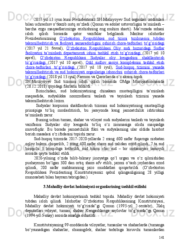 2017 yil 13 iyun kuni Prezidentimiz SH.Mirziyoyev Sud organlari xodimlari
bilan uchrashuv o‘tkazib nutq so‘zladi (Qonun va adolat ustuvorligini ta‘minlash –
barcha   ezgu   maqsadlarimizga   erishishning   eng   muhim   sharti).   Ma‘ruzada   sohani
isloh   qilish   borasida   qator   vazifalar   belgilandi.   Mazkur   islohotlar
Prezidentimizning   O‘zbekiston   Respublikasi   sud   tizimi   tuzilmasini   tubdan
takomillashtirish va faoliyati samaradorligini oshirish chora-tadbirlari   to‘g’risidagi
(2017   yil   21   fevral),   O‘zbekiston   Respublikasi   Oliy   sudi   huzuridagi   Sudlar
faoliyatini   ta‘minlash   departamenti   ishini   tashkil   etish   to‘g’risidagi   (2017   yil   10
aprel),   O‘zbekiston   Respublikasi   Sudyalar   oliy   kengashini   shakllantirish
to‘g’risidagi   (2017   yil   10   aprel),   Odil   sudlov   saroyi   kompleksini   tashkil   etish
chora-tadbirlari   to‘g’risidagi   (2017   yil   18   iyul),   Sud-huquq   tizimini   yanada
takomillashtirish va sud hokimiyati organlariga ishonchni   oshirish chora-tadbirlari
to‘g’risidagi  (2018 yil 13 iyul) Farmon va Qarorlarida o‘z aksini topdi.
SH.Mirziyoyev   Sud   tizimini   isloh   qilish   borasida   OMga   Murojaatnomasida
(28.12.2018) quyidagi fikrlarni bildirdi:
Birinchidan,   sud   hokimiyatining   chinakam   mustaqilligini   ta‘minlash
maqsadida,   sudyalikka   nomzodlarni   tanlash   va   tayinlash   tizimini   yanada
takomillashtirish lozim.
Sudyalar   korpusini   shakllantirish   tizimini   sud   hokimiyatining   mustaqilligi
prinsipiga   to‘liq   moslashtirish,   bu   jarayonda   keng   jamoatchilik   ishtirokini
ta‘minlash zarur.
Buning uchun tuman, shahar va viloyat sudi sudyalarini tanlash va tayinlash
vazifasini   Sudyalar   oliy   kengashi   to‘liq   o‘z   zimmasiga   olishi   maqsadga
muvofiqdir.   Bu   borada   jamoatchilik   fikri   va   sudyalarning   ular   oldida   hisobot
berish masalasi o‘z ifodasini topishi zarur.
Sud-huquq   tizimida   2017-2020-yillarda   2   ming   60   nafar   fuqaroga   nisbatan
oqlov hukmi chiqarilib, 2 ming 40 nafar shaxs sud zalidan ozod qilindi, 7 ta sud
bosqichi   3   bosqichga   keltirilib,   sud   tizimi   «bir   sud   –   bir   instansiya»   tamoyili
asosida qayta tashkil etildi.
2020-yilning   o‘zida   bilib-bilmay   jinoyatga   qo‘l   urgan   va   o‘z   qilmishidan
pushaymon   bo‘lgan   30   dan   ortiq   shaxs   afv   etilib,   jazoni   o‘tash   joylaridan   ozod
qilindi,   20   nafar   mahkumning   jazo   muddatlari   qisqartirildi.   (O‘zbekiston
Respublikasi   Prezidentinig   Konstitutsiyamiz   qabul   qilinganligining   28   yilligi
munosabati bilan bayram tabrigidan.)
3.Mahalliy davlat hokimiyati organlarining tashkil etilishi
Mahalliy   davlat   hokimiyatininh   tashkil   topishi.   Mahalliy   davlat   hokimiyati
tubdan   isloh   qilindi.   Islohotlar   O‘zbekiston   Respublikasining   Konstitutsiyasi,
Mahalliy   davlat   hokimiyati   to‘g’risida” gi   Qonun   (1993-yil   2-sentabr),   Xalq
deputatlari   viloyat,   tuman,   shahar   Kengashlariga   saylovlar   to‘g’risida” gi   Qonun
(1994-yil 5-may) asosida amalga oshirildi.
Konstitutsiyaning 99-moddasida viloyatlar, tumanlar va shaharlarda (tumanga
bo‘ysunadigan   shaharlar,   shuningdek,   shahar   tarkibiga   kiruvchi   tumanlardan
141 