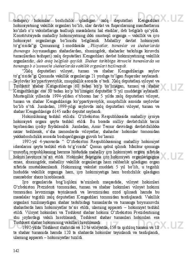 tashqari)   hokimlar   boshchilik   qiladigan   xalq   deputatlari   Kengashlari
hokimiyatning vakillik organlari bo‘lib, ular davlat va fuqarolarning manfaatlarini
ko‘zlab   o‘z   vakolatlariga   taalluqli   masalalarni   hal   etadilar,   deb   belgilab   qo‘yildi.
Konstitutsiyada   mahalliy   hokimiyatning   ikki   mustaqil   organga   –   vakillik   va   ijro
hokimiyat   organlariga   bo‘linishi   belgilandi.   Mahalliy   davlat   hokimiyati
to‘g’risida” gi   Qonunning   1-moddasida   „Viloyatlar,   tumanlar   va   shaharlarda
(tumanga   boy sunadigan   shaharlardan,   shuningdek,   shaharlar   tarkibiga   kiruvchi
tumanlardan  tashqari)  xalq  deputatlari  Kengashlari  davlat  hokimiyatining vakillik
organlaridir,   deb   aniq   belgilab   qoyildi.   Shahar   tarkibiga   kiruvchi   tumanlarda   va
tumanga b o‘sunuvchi shaharlarda vakillik organlari tuzilmaydi.
“Xalq   deputatlari   viloyat,   tuman   va   shahar   Kengashlariga   saylov
to‘g’risida” gi   Qonunda vakillik organlariga 21 yoshga to‘lgan fuqarolar saylanadi.
Saylovlar ko‘ppartiyaviylik, muqobillik asosida o‘tadi. Xalq deputatlari viloyat va
Toshkent   shahar   Kengashlariga   60   tadan   ko‘p   bo‘lmagan,   tuman   va   shahar
Kengashlariga   esa   30   tadan   ko‘p   bo‘lmagan   deputatlar   5   yil   muddatga   aylanadi.
Mustaqillik   yillarida   1994-yildan   e‘tiboran   har   5   yilda   xalq   deputatlari   viloyat,
tuman   va   shahar   Kengashlariga   ko‘ppartiyaviylik,   muqobillik   asosida   saylovlar
bo‘lib   o‘tdi.   Jumladan,   1999-yilgi   saylovda   xalq   deputatlari   viloyat,   tuman   va
shahar Kengashlariga 6145 nafar deputat saylandi.
Hokimlikning   tashkil   etilishi.   O‘zbekiston   Respublikasida   mahalliy   ijroiya
hokimiyati   organi   qayta   tashkil   etildi.   Bu   borada   milliy   davlatchilik   tarixi
tajribasidan   ijodiy   foydalanildi.   Jumladan,   Amir   Temur   davridagi   davlatchilikka
nazar   tashlasak,   o‘sha   zamonlarda   viloyatlar,   shaharlar   hokimlar   tomonidan
yakkaboshchilik asosida boshqarilganiga guvoh bo‘lamiz.
1992-yil   4-yanvarda   “   O‘zbekiston   Respublikasining   mahalliy   hokimiyat
idoralarini   qayta   tashkil   etish   to‘g’risida”   Qonun   qabul   qilindi.   Mazkur   qonunga
muvofiq respublikaning   hamma hududida mahalliy ijro hokimiyati organi sifatida
hokim   lavozimi   ta‘sis   etildi.   Hokimlar   faqatgina   ijro   hokimiyati   organlarigagina
emas,   shuningdek,   mahalliy   vakillik   organlariga   ham   rahbarlik   qiladigan   organ
sifatida   mustahkamlandi.   Hokimning   vakolat   muddati   5   yil   bo‘lib,   u   tegishli
hududda   vakillik   organiga   ham,   ijro   hokimiyatiga   ham   boshchilik   qiladigan
mansabdor shaxs hisoblanadi.
Ijro   organlarida   bog’liqlikni   ta‘minlash   maqsadida,   viloyat   hokimlari
O‘zbekiston   Prezidenti   tomonidan,   tuman   va   shahar   hokimlari   viloyat   hokimi
tomonidan   lavozimiga   tayinlanadi   va   lavozimidan   ozod   qilinadi   hamda   bu
masalalar   tegishli   xalq   deputatlari   Kengashlari   tomonidan   tasdiqlanadi.   Vakillik
organlari   tuzilmaydigan   shahar   tarkibidagi   tumanlarda   va   tumanga   boysunuvchi
shaharlarda   ham   hokimiyatlar   ta‘sis   etildi,   ularning   apparati   –   hokimiyat   tashkil
etildi.   Viloyat   hokimlari   va   Toshkent   shahar   hokimi   O‘zbekiston   Prezidentining
shu   joylardagi   vakili   hisoblanadi.   Toshkent   shahar   tumanlari   hokimlari   esa
Toshkent shahar hokimining vakillari hisoblanadi.
1992-yilda Toshkent shahrida va 12 ta viloyatda, 159 ta qishloq tumani va 18
ta   shahar   tumanida   hamda   120   ta   shaharda   hokimlar   tayinlandi   va   tasdiqlandi,
ularning apparati – hokimiyatlar tuzildi.
142