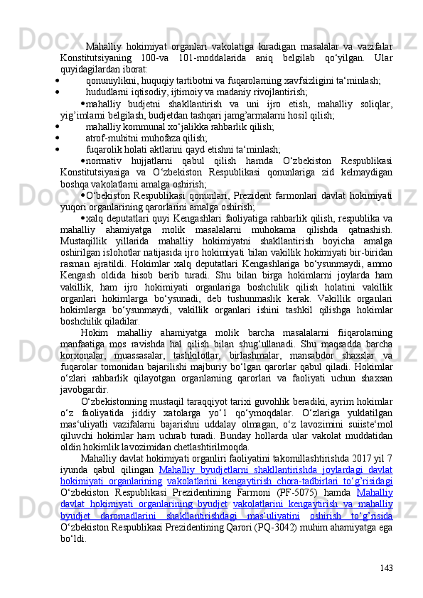 Mahalliy   hokimiyat   organlari   vakolatiga   kiradigan   masalalar   va   vazifalar
Konstitutsiyaning   10-va   101-moddalarida   aniq   belgilab   qo‘yilgan.   Ular
quyidagilardan iborat:
• qonuniylikni, huquqiy tartibotni va fuqarolarning xavfsizligini ta‘minlash;
• hududlarni iqtisodiy, ijtimoiy va madaniy rivojlantirish;
• mahalliy   budjetni   shakllantirish   va   uni   ijro   etish,   mahalliy   soliqlar,
yig’imlarni belgilash, budjetdan tashqari jamg’armalarni hosil qilish;
• mahalliy kommunal xo‘jalikka rahbarlik qilish;
• atrof-muhitni muhofaza qilish;
• fuqarolik holati aktlarini qayd etishni ta‘minlash;
• normativ   hujjatlarni   qabul   qilish   hamda   O‘zbekiston   Respublikasi
Konstitutsiyasiga   va   O‘zbekiston   Respublikasi   qonunlariga   zid   kelmaydigan
boshqa vakolatlarni amalga oshirish;
• O‘bekiston   Respublikasi   qonunlari,   Prezident   farmonlari   davlat   hokimiyati
yuqori organlarining qarorlarini amalga oshirish;
• xalq deputatlari  quyi  Kengashlari  faoliyatiga rahbarlik qilish, respublika  va
mahalliy   ahamiyatga   molik   masalalarni   muhokama   qilishda   qatnashish.
Mustaqillik   yillarida   mahalliy   hokimiyatni   shakllantirish   boyicha   amalga
oshirilgan islohotlar natijasida ijro hokimiyati bilan vakillik hokimiyati bir-biridan
rasman   ajratildi.   Hokimlar   xalq   deputatlari   Kengashlariga   bo‘ysunmaydi,   ammo
Kengash   oldida   hisob   berib   turadi.   Shu   bilan   birga   hokimlarni   joylarda   ham
vakillik,   ham   ijro   hokimiyati   organlariga   boshchilik   qilish   holatini   vakillik
organlari   hokimlarga   bo‘ysunadi,   deb   tushunmaslik   kerak.   Vakillik   organlari
hokimlarga   bo‘ysunmaydi,   vakillik   organlari   ishini   tashkil   qilishga   hokimlar
boshchilik qiladilar.
Hokim   mahalliy   ahamiyatga   molik   barcha   masalalarni   fiiqarolarning
manfaatiga   mos   ravishda   hal   qilish   bilan   shug‘ullanadi.   Shu   maqsadda   barcha
korxonalar,   muassasalar,   tashkilotlar,   birlashmalar,   mansabdor   shaxslar   va
fuqarolar   tomonidan   bajarilishi   majburiy   bo‘lgan   qarorlar   qabul   qiladi.   Hokimlar
o‘zlari   rahbarlik   qilayotgan   organlarning   qarorlari   va   faoliyati   uchun   shaxsan
javobgardir.
O‘zbekistonning mustaqil taraqqiyot tarixi guvohlik beradiki, ayrim hokimlar
o‘z   faoliyatida   jiddiy   xatolarga   yo‘1   qo‘ymoqdalar.   O‘zlariga   yuklatilgan
mas‘uliyatli   vazifalarni   bajarishni   uddalay   olmagan,   o‘z   lavozimini   suiiste‘mol
qiluvchi   hokimlar   ham   uchrab   turadi.   Bunday   hollarda   ular   vakolat   muddatidan
oldin hokimlik lavozimidan chetlashtirilmoqda.
Mahalliy davlat hokimiyati organliri faoliyatini takomillashtirishda 2017 yil 7
iyunda   qabul   qilingan   Mahalliy   byudjetlarni   shakllantirishda   joylardagi   davlat
hokimiyati   organlarining   vakolatlarini   kengaytirish   chora-tadbirlari   to‘g’risidagi
O‘zbekiston   Respublikasi   Prezidentining   Farmoni   (PF-5075)   hamda   Mahalliy
davlat   hokimiyati   organlarining   byudjet   vakolatlarini   kengaytirish   va   mahalliy
byudjet   daromadlarini   shakllantirishdagi   mas‘uliyatini   oshirish   to‘g’risida
O‘zbekiston Respublikasi Prezidentining Qarori (PQ-3042) muhim ahamiyatga ega
bo‘ldi.
143 