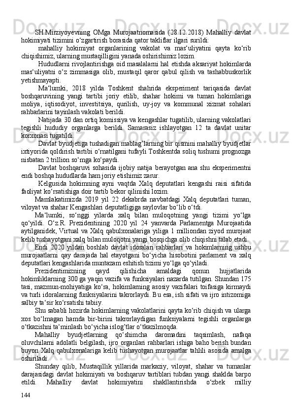 SH.Mirziyoyevning   OMga   Murojaatnomasida   (28.12.2018)   Mahalliy   davlat
hokimiyati tizimini o‘zgartirish borasida qator takliflar ilgari surildi:
mahalliy   hokimiyat   organlarining   vakolat   va   mas‘uliyatini   qayta   ko‘rib
chiqishimiz, ularning mustaqilligini yanada oshirishimiz lozim.
Hududlarni rivojlantirishga oid masalalarni hal etishda aksariyat hokimlarda
mas‘uliyatni   o‘z   zimmasiga   olib,   mustaqil   qaror   qabul   qilish   va   tashabbuskorlik
yetishmayapti.
Ma‘lumki,   2018   yilda   Toshkent   shahrida   eksperiment   tariqasida   davlat
boshqaruvining   yangi   tartibi   joriy   etilib,   shahar   hokimi   va   tuman   hokimlariga
moliya,   iqtisodiyot,   investitsiya,   qurilish,   uy-joy   va   kommunal   xizmat   sohalari
rahbarlarini tayinlash vakolati berildi.
Natijada 30 dan ortiq komissiya va kengashlar tugatilib, ularning vakolatlari
tegishli   hududiy   organlarga   berildi.   Samarasiz   ishlayotgan   12   ta   davlat   unitar
korxonasi tugatildi.
Davlat byudjetiga tushadigan mablag’larning bir qismini mahalliy byudjetlar
ixtiyorida qoldirish tartibi o‘rnatilgani tufayli Toshkentda soliq tushumi prognozga
nisbatan 2 trillion so‘mga ko‘paydi.
Davlat   boshqaruvi   sohasida   ijobiy  natija   berayotgan  ana   shu   eksperimentni
endi boshqa hududlarda ham joriy etishimiz zarur.
Kelgusida   hokimning   ayni   vaqtda   Xalq   deputatlari   kengashi   raisi   sifatida
faoliyat ko‘rsatishiga doir tartib bekor qilinishi lozim.
Mamlakatimizda   2019   yil   22   dekabrda   navbatdagi   Xalq   deputatlari   tuman,
viloyat va shahar Kengashlari deputatligiga saylovlar bo‘lib o‘tdi.
Ma‘lumki,   so‘nggi   yilarda   xalq   bilan   muloqotning   yangi   tizimi   yo‘lga
qo‘yildi.   O‘z.R.   Prezidentining   2020   yil   24   yanvarda   Parlamentga   Murojaatida
aytilganidek, Virtual  va Xalq qabulxonalariga yiliga 1 milliondan  ziyod murojaat
kelib tushayotgani xalq bilan muloqotni yangi bosqichga olib chiqishni talab etadi.
Endi   2020   yildan   boshlab   davlat   idoralari   rahbarlari   va   hokimlarning   ushbu
murojaatlarni   qay   darajada   hal   etayotgani   bo‘yicha   hisobotini   parlament   va   xalq
deputatlari kengashlarida muntazam eshitish tizimi yo‘lga qo‘yiladi.
Prezidentimizning   qayd   qilishicha   amaldagi   qonun   hujjatlarida
hokimliklarning 30 ga yaqin vazifa va funksiyalari nazarda tutilgan. Shundan 175
tasi, mazmun-mohiyatiga ko‘ra,   hokimlarning asosiy  vazifalari toifasiga  kirmaydi
va turli idoralarning funksiyalarini takrorlaydi. Bu esa, ish sifati va ijro intizomiga
salbiy ta‘sir ko‘rsatishi tabiiy.
Shu sababli hozirda hokimlarning vakolatlarini qayta ko‘rib chiqish va ularga
xos   bo‘lmagan   hamda   bir-birini   takrorlaydigan   funksiyalarni   tegishli   organlarga
o‘tkazishni ta‘minlash bo‘yicha islog’tlar o‘tkazilmoqda.
Mahalliy   byudjetlarning   qo‘shimcha   daromadini   taqsimlash,   nafaqa
oluvchilarni  adolatli  belgilash, ijro organlari rahbarlari ishiga baho berish bundan
buyon   Xalq   qabulxonalariga   kelib   tushayotgan   murojaatlar   tahlili   asosida   amalga
oshiriladi.
Shunday   qilib,   Mustaqillik   yillarida   markaziy,   viloyat,   shahar   va   tumanlar
darajasidagi davlat hokimiyati va boshqaruv tartiblari tubdan yangi shaklda barpo
etildi.   Mahalliy   davlat   hokimiyatini   shakllantirishda   o‘zbek   milliy
144 