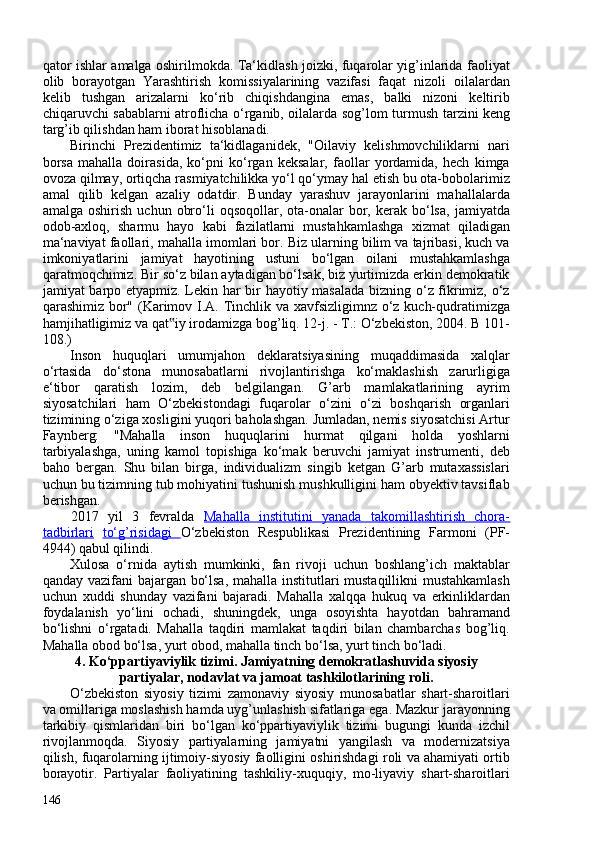 qator ishlar amalga oshirilmokda. Ta‘kidlash joizki, fuqarolar yig’inlarida faoliyat
olib   borayotgan   Yarashtirish   komissiyalarining   vazifasi   faqat   nizoli   oilalardan
kelib   tushgan   arizalarni   ko‘rib   chiqishdangina   emas,   balki   nizoni   keltirib
chiqaruvchi sabablarni atroflicha o‘rganib, oilalarda sog’lom turmush   tarzini keng
targ’ib qilishdan ham iborat hisoblanadi.
Birinchi   Prezidentimiz   ta‘kidlaganidek,   "Oilaviy   kelishmovchiliklarni   nari
borsa   mahalla   doirasida,   ko‘pni   ko‘rgan   keksalar,   faollar   yordamida,   hech   kimga
ovoza qilmay, ortiqcha rasmiyatchilikka yo‘l qo‘ymay hal etish bu ota-bobolarimiz
amal   qilib   kelgan   azaliy   odatdir.   Bunday   yarashuv   jarayonlarini   mahallalarda
amalga  oshirish   uchun  obro‘li   oqsoqollar,  ota-onalar  bor,  kerak  bo‘lsa,   jamiyatda
odob-axloq,   sharmu   hayo   kabi   fazilatlarni   mustahkamlashga   xizmat   qiladigan
ma‘naviyat faollari, mahalla imomlari bor. Biz ularning bilim va tajribasi, kuch va
imkoniyatlarini   jamiyat   hayotining   ustuni   bo‘lgan   oilani   mustahkamlashga
qaratmoqchimiz. Bir so‘z bilan aytadigan bo‘lsak, biz yurtimizda erkin demokratik
jamiyat barpo etyapmiz. Lekin har bir hayotiy masalada bizning o‘z fikrimiz, o‘z
qarashimiz bor" ( Karimov I.A. Tinchlik va   xavfsizligimnz o‘z kuch-qudratimizga
hamjihatligimiz va qat iy irodamizga bog’liq. 12-j. - T.: O‘zbekiston, 204. B 101-‟
108. )
Inson   huquqlari   umumjahon   deklaratsiyasining   muqaddimasida   xalqlar
o‘rtasida   do‘stona   munosabatlarni   rivojlantirishga   ko‘maklashish   zarurligiga
e‘tibor   qaratish   lozim,   deb   belgilangan.   G’arb   mamlakatlarining   ayrim
siyosatchilari   ham   O‘zbekistondagi   fuqarolar   o‘zini   o‘zi   boshqarish   organlari
tizimining o‘ziga xosligini yuqori baholashgan. Jumladan, nemis siyosatchisi Artur
Faynberg:   "Mahalla   inson   huquqlarini   hurmat   qilgani   holda   yoshlarni
tarbiyalashga,   uning   kamol   topishiga   ko‘mak   beruvchi   jamiyat   instrumenti,   deb
baho   bergan.   Shu   bilan   birga,   individualizm   singib   ketgan   G’arb   mutaxassislari
uchun bu tizimning tub mohiyatini tushunish mushkulligini ham obyektiv tavsiflab
berishgan.
2017   yil   3   fevralda   Mahalla   institutini   yanada   takomillashtirish   chora-
tadbirlari   to‘g’risidagi   O‘zbekiston   Respublikasi   Prezidentining   Farmoni   (PF-
4944) qabul qilindi.
Xulosa   o‘rnida   aytish   mumkinki,   fan   rivoji   uchun   boshlang’ich   maktablar
qanday vazifani  bajargan bo‘lsa, mahalla institutlari mustaqillikni mustahkamlash
uchun   xuddi   shunday   vazifani   bajaradi.   Mahalla   xalqqa   hukuq   va   erkinliklardan
foydalanish   yo‘lini   ochadi,   shuningdek,   unga   osoyishta   hayotdan   bahramand
bo‘lishni   o‘rgatadi.   Mahalla   taqdiri   mamlakat   taqdiri   bilan   chambarchas   bog’liq.
Mahalla obod bo‘lsa, yurt obod, mahalla tinch bo‘lsa, yurt tinch bo‘ladi.
4. Ko‘ppartiyaviylik tizimi. Jamiyatning demokratlashuvida siyosiy
partiyalar, nodavlat va jamoat tashkilotlarining roli.
O‘zbekiston   siyosiy   tizimi   zamonaviy   siyosiy   munosabatlar   shart-sharoitlari
va omillariga moslashish hamda uyg’unlashish sifatlariga ega. Mazkur jarayonning
tarkibiy   qismlaridan   biri   bo‘lgan   ko‘ppartiyaviylik   tizimi   bugungi   kunda   izchil
rivojlanmoqda.   Siyosiy   partiyalarning   jamiyatni   yangilash   va   modernizatsiya
qilish, fuqarolarning ijtimoiy-siyosiy faolligini oshirishdagi roli va ahamiyati ortib
borayotir.   Partiyalar   faoliyatining   tashkiliy-xuquqiy,   mo-liyaviy   shart-sharoitlari
146 