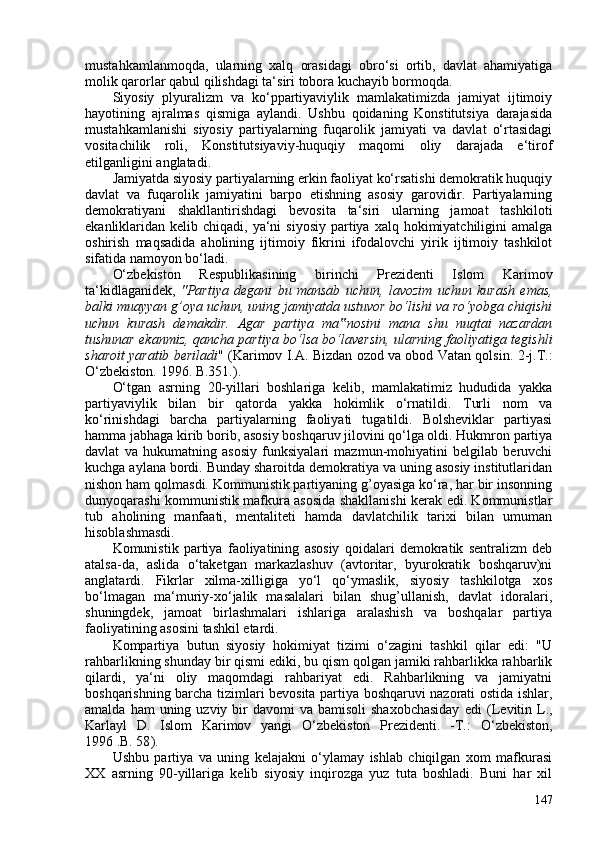 mustahkamlanmoqda,   ularning   xalq   orasidagi   obro‘si   ortib,   davlat   ahamiyatiga
molik qarorlar qabul qilishdagi ta‘siri tobora kuchayib bormoqda.
Siyosiy   plyuralizm   va   ko‘ppartiyaviylik   mamlakatimizda   jamiyat   ijtimoiy
hayotining   ajralmas   qismiga   aylandi.   Ushbu   qoidaning   Konstitutsiya   darajasida
mustahkamlanishi   siyosiy   partiyalarning   fuqarolik   jamiyati   va   davlat   o‘rtasidagi
vositachilik   roli,   Konstitutsiyaviy-huquqiy   maqomi   oliy   darajada   e‘tirof
etilganligini anglatadi.
Jamiyatda siyosiy partiyalarning erkin faoliyat ko‘rsatishi demokratik huquqiy
davlat   va   fuqarolik   jamiyatini   barpo   etishning   asosiy   garovidir.   Partiyalarning
demokratiyani   shakllantirishdagi   bevosita   ta‘siri   ularning   jamoat   tashkiloti
ekanliklaridan kelib  chiqadi, ya‘ni   siyosiy  partiya  xalq  hokimiyatchiligini   amalga
oshirish   maqsadida   aholining   ijtimoiy   fikrini   ifodalovchi   yirik   ijtimoiy   tashkilot
sifatida namoyon bo‘ladi.
O‘zbekiston   Respublikasining   birinchi   Prezidenti   Islom   Karimov
ta‘kidlaganidek,   "Partiya   degani   bu   mansab   uchun,   lavozim   uchun   kurash   emas,
balki muayyan g’oya uchun, uning jamiyatda ustuvor bo‘lishi va ro‘yobga chiqishi
uchun   kurash   demakdir.   Agar   partiya   ma nosini   mana   shu   nuqtai   nazardan‟
tushunar ekanmiz, qancha partiya bo‘lsa bo‘laversin, ularning faoliyatiga tegishli
sharoit yaratib beriladi "   ( Karimov   I.A. Bizdan ozod va obod Vatan qolsin.   2-j.T.:
O‘zbekiston. 1996. B.351. ).
O‘tgan   asrning   20-yillari   boshlariga   kelib,   mamlakatimiz   hududida   yakka
partiyaviylik   bilan   bir   qatorda   yakka   hokimlik   o‘rnatildi.   Turli   nom   va
ko‘rinishdagi   barcha   partiyalarning   faoliyati   tugatildi.   Bolsheviklar   partiyasi
hamma jabhaga kirib borib, asosiy boshqaruv jilovini qo‘lga oldi. Hukmron partiya
davlat   va   hukumatning   asosiy   funksiyalari   mazmun-mohiyatini   belgilab   beruvchi
kuchga aylana bordi. Bunday sharoitda demokratiya va uning asosiy institutlaridan
nishon ham qolmasdi. Kommunistik partiyaning g’oyasiga ko‘ra, har bir insonning
dunyoqarashi kommunistik mafkura asosida shakllanishi kerak edi. Kommunistlar
tub   aholining   manfaati,   mentaliteti   hamda   davlatchilik   tarixi   bilan   umuman
hisoblashmasdi.
Komunistik   partiya   faoliyatining   asosiy   qoidalari   demokratik   sentralizm   deb
atalsa-da,   aslida   o‘taketgan   markazlashuv   (avtoritar,   byurokratik   boshqaruv)ni
anglatardi.   Fikrlar   xilma-xilligiga   yo‘l   qo‘ymaslik,   siyosiy   tashkilotga   xos
bo‘lmagan   ma‘muriy-xo‘jalik   masalalari   bilan   shug’ullanish,   davlat   idoralari,
shuningdek,   jamoat   birlashmalari   ishlariga   aralashish   va   boshqalar   partiya
faoliyatining asosini tashkil etardi.
Kompartiya   butun   siyosiy   hokimiyat   tizimi   o‘zagini   tashkil   qilar   edi:   "U
rahbarlikning shunday bir qismi ediki, bu qism qolgan jamiki rahbarlikka rahbarlik
qilardi,   ya‘ni   oliy   maqomdagi   rahbariyat   edi.   Rahbarlikning   va   jamiyatni
boshqarishning barcha tizimlari bevosita partiya boshqaruvi nazorati ostida ishlar,
amalda  ham  uning  uzviy bir  davomi   va bamisoli  shaxobchasiday  edi   ( Levitin  L.,
Karlayl   D.   Islom   Karimov   yangi   O‘zbekiston   Prezidenti.   -T.:   O‘zbekiston,
1996 .B. 58 ).
Ushbu   partiya   va   uning   kelajakni   o‘ylamay   ishlab   chiqilgan   xom   mafkurasi
XX   asrning   90-yillariga   kelib   siyosiy   inqirozga   yuz   tuta   boshladi.   Buni   har   xil
147 