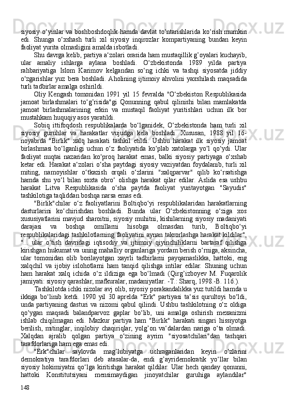 siyosiy o‘yinlar va boshboshdoqlik hamda davlat  to‘ntarishlarida ko‘rish mumkin
edi.   Shunga   o‘xshash   turli   xil   siyosiy   inqirozlar   kompartiyaning   bundan   keyin
faoliyat yurita olmasligini amalda isbotladi.
Shu davrga kelib, partiya a‘zolari orasida ham mustaqillik g’oyalari kuchayib,
ular   amaliy   ishlarga   aylana   boshladi.   O‘zbekistonda   1989   yilda   partiya
rahbariyatiga   Islom   Karimov   kelgandan   so‘ng   ichki   va   tashqi   siyosatda   jiddiy
o‘zgarishlar   yuz  bera  boshladi.  Aholining ijtimoiy ahvolini   yaxshilash  maqsadida
turli tadbirlar amalga oshirildi.
Oliy   Kengash   tomonidan   1991   yil   15   fevralda   "O‘zbekiston   Respublikasida
jamoat   birlashmalari   to‘g’risida"gi   Qonunning   qabul   qilinishi   bilan   mamlakatda
jamoat   birlashmalarining   erkin   va   mustaqil   faoliyat   yuritishlari   uchun   ilk   bor
mustahkam huquqiy asos yaratildi.
Sobiq   ittifoqdosh   respublikalarda   bo‘lganidek,   O‘zbekistonda   ham   turli   xil
siyosiy   guruhlar   va   harakatlar   vujudga   kela   boshladi.   Xususan,   1988   yil   16-
noyabrda   "Birlik"   xalq   harakati   tashkil   etildi.   Ushbu   harakat   ilk   siyosiy   jamoat
birlashmasi   bo‘lganligi   uchun   o‘z   faoliyatida   ko‘plab   xatolarga   yo‘l   qo‘ydi.   Ular
faoliyat   nuqtai   nazaridan   ko‘proq   harakat   emas,   balki   siyosiy   partiyaga   o‘xshab
ketar   edi.   Harakat   a‘zolari   o‘sha   paytdagi   siyosiy   vaziyatdan   foydalanib,   turli   xil
miting,   namoyishlar   o‘tkazish   orqali   o‘zlarini   "xalqparvar"   qilib   ko‘rsatishga
hamda   shu   yo‘l   bilan   soxta   obro‘   olishga   harakat   qilar   edilar.   Aslida   esa   ushbu
harakat   Litva   Respublikasida   o‘sha   paytda   faoliyat   yuritayotgan   "Sayudis"
tashkilotiga taqliddan boshqa narsa emas edi.
"Birlik"chilar   o‘z   faoliyatlarini   Boltiqbo‘yi   respublikalaridan   harakatlarning
dasturlarini   ko‘chirishdan   boshladi.   Bunda   ular   O‘zbekistonning   o‘ziga   xos
xususiyatlarini  mavjud  sharoitni,  siyosiy  muhitni,  kishilarning  siyosiy   madaniyati
darajasi   va   boshqa   omillarni   hisobga   olmasdan   turib,   Boltiqbo‘yi
respublikalaridagi tashkilotlarning faoliyatini aynan takrorlashga harakat kildilar",
"...   ular   o‘tish   davridagi   iqtisodiy   va   ijtimoiy   qiyinchiliklarni   bartaraf   qilishga
kirishgan hukumat va uning mahalliy organlariga yordam berish o‘rniga, aksincha,
ular   tomonidan   olib   borilayotgan   xayrli   tadbirlarni   payqamaslikka,   hattoki,   eng
xalqchil   va   ijobiy   islohotlarni   ham   tanqid   qilishga   intilar   edilar.   Shuning   uchun
ham   harakat   xalq   ichida   o‘z   ildiziga   ega   bo‘lmadi   ( Qirg’izboyev   M.   Fuqarolik
jamiyati: siyosiy qarashlar, mafkuralar,   madaniyatlar. -T.: Sharq, 1998.-B. 116. ).
Tashkilotda ichki nizolar avj olib, siyosiy porakandalikka yuz tutildi hamda u
ikkiga   bo‘linib   ketdi.   1990   yil   30   aprelda   "Erk"   partiyasi   ta‘sis   qurultoyi   bo‘ldi,
unda   partiyaning   dasturi   va   nizomi   qabul   qilindi.   Ushbu   tashkilotning   o‘z   oldiga
qo‘ygan   maqsadi   balandparvoz   gaplar   bo‘lib,   uni   amalga   oshirish   mexanizmi
ishlab   chiqilmagan   edi.   Mazkur   partiya   ham   "Birlik"   harakati   singari   hissiyotga
berilish,   mitinglar,   inqilobiy   chaqiriqlar,   yolg’on   va‘dalardan   nariga   o‘ta   olmadi.
Xalqdan   ajralib   qolgan   partiya   o‘zining   ayrim   "siyosatchilari"dan   tashqari
tarafdorlariga ham ega emas edi.
"Erk"chilar   saylovda   mag’lubiyatga   uchraganlaridan   keyin   o‘zlarini
demokratiya   tarafdorlari   deb   atasalar-da,   endi   g’ayridemokratik   yo‘llar   bilan
siyosiy   hokimiyatni   qo‘lga   kiritishga   harakat   qildilar.  Ular   hech  qanday   qonunni,
hattoki   Konstitutsiyani   mensimaydigan   jinoyatchilar   guruhiga   aylandilar"
148 