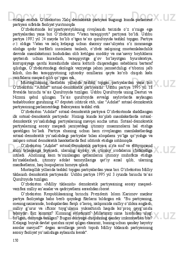 etishga   erishdi.   O‘zbekiston   Xalq   demokratik   partiyasi   bugungi   kunda   parlament
partiyasi sifatida faoliyat yuritmoqda.
O‘zbekistonda   ko‘ppartiyaviylikning   rivojlanish   tarixida   o‘z   o‘rniga   ega
partiyalardan   yana   biri   O‘zbekiston   "Vatan   taraqqiyoti"   partiyasi   bo‘ldi.   Ushbu
partiya 1992 yil  24 mayda   bo‘lib o‘tgan ta‘sis qurultoyida tashkil  topgan. Partiya
o‘z   oldiga   Vatan   va   xalq   kelajagi   uchun   shaxsiy   mas‘uliyatni   o‘z   zimmasiga
olishga   qodir   hurfikrli   insonlarni   tanlash,   o‘zbek   xalqining   mustamlakachilik
davrida   mamlakatimiz   hududidan   olib   ketilgan   moddiy   va   ma‘naviy   boyliklarni
qaytarish   uchun   kurashish,   taraqqiyotga   g’ov   bo‘layotgan   byurokratiya,
korrupsiyaga   qarshi   kurashishda   ularni   keltirib   chiqaradigan   sabablarni   bartaraf
qilishga,   O‘zbekistondagi   ekologik   vaziyatga   jahon   jamoatchiligi   e‘tiborini   jalb
kilish,   ilm-fan   taraqqiyotining   iqtisodiy   omillarini   qayta   ko‘rib   chiqish   kabi
vazifalarni maqsad qilib qo‘ygan edi.
Mustaqillikning   dastlabki   yillarida   tashkil   topgan   partiyalardan   yana   biri
O‘zbekiston   "Adolat"   sotsial-demokratik   partiyasidir.   Ushbu   partiya   1995   yil   18
fevralda   birinchi   ta‘sis   Qurultoyida   tuzilgan.   Ushbu   Qurultoyda   uning  Dasturi   va
Nizomi   qabul   qilingan.   Ta‘sis   qurultoyida   avvalgi   saylovlarda   saylangan
tashabbuskor guruhning 47 deputati ishtirok etib, ular "Adolat" sotsial-demokratik
partiyasining parlamentdagi fraksiyasini tashkil etdi.
O‘zbekiston "Adolat" sotsial-demokratik partiyasi O‘zbekistonda shakllangan
ilk   sotsial-demokratik   partiyadir.   Hozirgi   kunda   ko‘plab   mamlakatlarda   sotsial-
demokratik   yo‘nalishdagi   partiyalarning   mavqei   ancha   ustun.   Sotsial-demokratik
partiyalarning   asosiy   maqsadi   jamiyatdagi   ijtimoiy   muammolarni   hal   etishga
qaratilgan   bo‘ladi.   Partiya   shuning   uchun   ham   rivojlangan   mamlakatlardagi
sotsial-demokratik   yo‘nalishdagi   partiyalar   bilan   aloqalarni   yo‘lga   qo‘yishga   va
xalqaro sotsial demokratik harakatlarda faol ishtirok etishga intilmoqda.
O‘zbekiston   "Adolat"   sotsial-demokratik   partiyasi   o‘rta   sinf   va   ehtiyojmand
aholi   tabaqasiga   tayanadi,   ularning   siyosiy   va   ijtimoiy   irodalarini   ifodalashga
intiladi.   Aholining   kam   ta‘minlangan   qatlamlarini   ijtimoiy   muhofaza   etishga
ko‘maklashadi,   ijtimoiy   adolat   tamoyillariga   qat‘iy   amal   qilib,   ularning
manfaatlarini, haq-huquqlarini himoya qiladi.
Mustaqillik yillarida tashkil topgan partiyalardan yana biri O‘zbekiston Milliy
tiklanish   demokratik   partiyasidir.   Ushbu   partiya   1995   yil   3   iyunda   birinchi   ta‘sis
Qurultoyida tuzilgan.
O‘zbekiston   «Milliy   tiklanish»   demokratik   partiyasining   asosiy   maqsad-
vazifasi milliy an‘analar va qadriyatlarni asrashdan iborat.
O‘zbekiston   Respublikasining   birinchi   Prezidenti   Islom   Karimov   mazkur
partiya   faoliyatiga   baho   berib   quyidagi   fikrlarni   bildirgan   edi:   "Bu   partiyaning,
mening nazarimda, boshqalardan farqli o‘laroq, xalqimizda milliy o‘zlikni anglash,
milliy   g’urur   va   iftixor   tuyg’ularini   yuksaltirish   haqida   ko‘proq   qayg’urishi
tabiiydir.   Biz   kimmiz?   Kimning   avlodimiz?   Millatimiz   nima   hisobidan   ulug’
bo‘lgan, dunyoga tanilgan? Bugun dunyoga chiqishning qanday imkoniyatlari bor?
Kelajagi buyuk davlat qurishni niyat qilgan ekanmiz, buning uchun qanday hayotiy
asoslar   mavjud?"   degan   savollarga   javob   topish   Milliy   tiklanish   partiyasining
asosiy faoliyat yo‘nalishiga aylanishi kerak".
150 