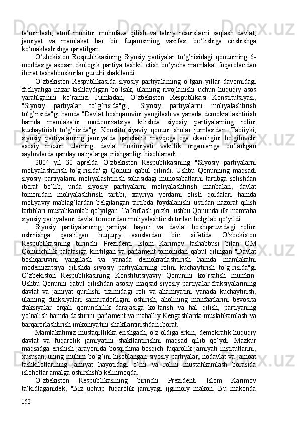 ta‘minlash,   atrof   muhitni   muhofaza   qilish   va   tabiiy   resurslarni   saqlash   davlat,
jamiyat   va   mamlakat   har   bir   fuqarosining   vazifasi   bo‘lishiga   erishishga
ko‘maklashishga qaratilgan.
O‘zbekiston   Respublikasining   Siyosiy   partiyalar   to‘g’risidagi   qonunining   6-
moddasiga asosan  ekologik partiya tashkil etish bo‘yicha mamlakat  fuqarolaridan
iborat tashabbuskorlar guruhi shakllandi.
O‘zbekiston   Respublikasida   siyosiy   partiyalarning   o‘tgan   yillar   davomidagi
faoliyatiga   nazar   tashlaydigan   bo‘lsak,   ularning   rivojlanishi   uchun   huquqiy   asos
yaratilganini   ko‘ramiz.   Jumladan,   O‘zbekiston   Respublikasi   Konstitutsiyasi,
"Siyosiy   partiyalar   to‘g’risida"gi,   "Siyosiy   partiyalarni   moliyalashtirish
to‘g’risida"gi hamda "Davlat boshqaruvini yangilash va yanada demokratlashtirish
hamda   mamlakatni   modernizatsiya   kilishda   siyosiy   partiyalarning   rolini
kuchaytirish   to‘g’risida"gi   Konstitutsiyaviy   qonuni   shular   jumlasidan.   Tabiiyki,
siyosiy   partiyalarning   jamiyatda   qanchalik   mavqega   ega   ekanligini   belgilovchi
asosiy   mezon   ularning   davlat   hokimiyati   vakillik   organlariga   bo‘ladigan
saylovlarda qanday natijalarga erishganligi hisoblanadi.
204   yil   30   aprelda   O‘zbekiston   Respublikasining   "Siyosiy   partiyalarni
moliyalashtirish   to‘g’risida"gi   Qonuni   qabul   qilindi.   Ushbu   Qonunning   maqsadi
siyosiy   partiyalarni   moliyalashtirish   sohasidagi   munosabatlarni   tartibga   solishdan
iborat   bo‘lib,   unda   siyosiy   partiyalarni   moliyalashtirish   manbalari,   davlat
tomonidan   moliyalashtirish   tartibi,   xayriya   yordami   olish   qoidalari   hamda
moliyaviy   mablag’lardan   belgilangan   tartibda   foydalanishi   ustidan   nazorat   qilish
tartiblari mustahkamlab qo‘yilgan. Ta‘kidlash joizki, ushbu Qonunda ilk marotaba
siyosiy partiyalarni davlat tomonidan moliyalashtirish turlari belgilab qo‘yildi
Siyosiy   partiyalarning   jamiyat   hayoti   va   davlat   boshqaruvidagi   rolini
oshirishga   qaratilgan   huquqiy   asoslardan   biri   sifatida   O‘zbekiston
Respublikasining   birinchi   Prezidenti   Islom   Karimov   tashabbusi   bilan   OM
Qonunchilik   palatasiga   kiritilgan   va   parlament   tomonidan   qabul   qilingan   "Davlat
boshqaruvini   yangilash   va   yanada   demokratlashtirish   hamda   mamlakatni
modernizatsiya   qilishda   siyosiy   partiyalarning   rolini   kuchaytirish   to‘g’risida"gi
O‘zbekiston   Respublikasining   Konstitutsiyaviy   Qonunini   ko‘rsatish   mumkin.
Ushbu  Qonunni  qabul  qilishdan   asosiy   maqsad   siyosiy   partiyalar   fraksiyalarining
davlat   va   jamiyat   qurilishi   tizimidagi   roli   va   ahamiyatini   yanada   kuchaytirish,
ularning   funksiyalari   samaradorligini   oshirish,   aholining   manfaatlarini   bevosita
fraksiyalar   orqali   qonunchilik   darajasiga   ko‘tarish   va   hal   qilish,   partiyaning
yo‘nalish hamda dasturini parlament va mahalliy Kengashlarda mustahkamlash va
barqarorlashtirish imkoniyatini  shakllantirishdan iborat.
Mamlakatimiz mustaqillikka erishgach, o‘z oldiga erkin, demokratik huquqiy
davlat   va   fuqarolik   jamiyatini   shakllantirishni   maqsad   qilib   qo‘ydi.   Mazkur
maqsadga   erishish   jarayonida   bosqichma-bosqich   fuqarolik   jamiyati   institutlarini,
xususan, uning muhim bo‘g’ini hisoblangan siyosiy partiyalar, nodavlat va jamoat
tashkilotlarining   jamiyat   hayotidagi   o‘rni   va   rolini   mustahkamlash   borasida
islohotlar amalga oshirshshb kelinmoqda.
O‘zbekiston   Respublikasining   birinchi   Prezidenti   Islom   Karimov
ta‘kidlaganidek,   "Biz   uchup   fuqarolik   jamiyagi   ijgimoiy   makon.   Bu   makonda
152 