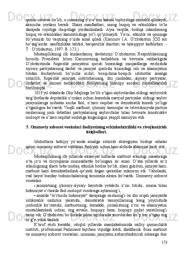 qonun ustuvor bo‘lib, u insonning o‘z-o‘zini kamol toptirishiga monelik qilmaydi,
aksincha   yordam   beradi.   Shaxs   manfaatlari,   uning   huquq   va   erkinliklari   to‘la
darajada   ruyobga   chiqishiga   yordamlashadi.   Ayni   vaqtda,   boshqa   odamlarning
huquq va erkinliklari  kamsitilishiga yo‘l  qo‘yilmaydi. Ya‘ni, erkinlik va qonunga
bo‘ysunish   bir   vaqtning   o‘zida   amal   qiladi   ( Karimov   I.A.   O‘zbekiston   XXI   asr
bo‘sag’asida:   xanfsizlikka   tahdid,   barqarorlik   shartlari   va   taraqqiyot   kafolatlari.   -
T.: O‘zbekiston, 1997. B. 173. ).
Mustaqillikning   ilk   kunlaridanoq   davlatimiz   O‘zbekiston   Respublikasining
birinchi   Prezidenti   Islom   Karimovning   tashabbusi   va   bevosita   rahbarligida
O‘zbekistonda   fuqarolik   jamiyatini   qurish   borasidagi   maqsadlarga   erishishda
siyosiy   partiyalarning   davlat   va   jamiyat   qurilishi   tizimidagi   roli   va   ahamiyatini
tubdan   kuchaytirish   bo‘yicha   izchil,   bosqichma-bosqich   islohotlar   amalga
oshirilib,   fuqarolik   jamiyati   institutlarining,   shu   jumladan,   siyosiy   partiyalar,
nodavlat   va   jamoat   tashkilotlari   faoliyatiiing   hukuqiy   asoslari   mustahkamlab
borilmoqda.
2019 yil dekabrda Oliy Majlisga bo‘lib o‘tgan saylovlardan oldingi saylovoldi
targ’ibotlarda deputatlik o‘rinlari uchun kurashda mavjud partiyalar oldingi saylov
jarayonlariga   nisbatan   ancha   faol,   o‘zaro   raqobat   va   demokratik   kurash   yo‘liga
o‘tganligini ko‘rsatdi. Vaqtli matbuot, ijtimoiy tarmoqlar va televidiniyeda partiya
raislarining   jonli   debatlari   partiyalarning   saylovchilar   bilan   bevosita   konstruktiv
muloqot va o‘zaro raqobat muhitiga kirganligini yaqqol namoyon etdi.
5. Ommaviy axborot vositalari faoliyatining erkinlashtirilishi va rivojlantirish
istiqbollari.
Islohotlarni   tadrijiy   yo‘sinda   amalga   oshirish   strategiyasi   boshqa   sohalar
qatori ommaviy axborot vositalari faoliyati uchun ham alohida ahamiyat kasb etdi.
Mustaqillikning   ilk   yillarida   aksariyat   hollarda   matbuot   erkinligi   masalasiga
o‘ta   jo‘n   va   biryoqlama   munosabatda   bo‘lingani   sir   emas.   O‘sha   yillarda   so‘z
erkinligining sharti bitta mutlaq erkinlik berilsa bo‘ldi, olam guliston, jamiyat ham,
matbuot   ham   demokratlashadi-qo‘yadi   degan   qarashlar   xukmron   edi.   Vaholanki,
real  hayot   bunday tushunchalarning  tamomila  aksini   ko‘rsatdi.  Ommaviy axborot
vositalari:
- jamiyatning   ijtimoiy-siyosiy   hayotida   yetakchi   o‘rin   tutishi,   omma   bilan
hokimiyat o‘rtasida faol muloqot vositasiga aylanmog’i;
- amalda "to‘rtinchi hokimiyat" darajasiga erishmog’i va shu orqali jamiyatda
oshkoralik   muhitini   yaratishi,   demokratik   tamoyillarning   keng   yoyilishida
jonbozlik   ko‘rsatishi,   matbuotning,   demakki,   jurnalistning   o‘rni   va   ahamiyatini
mustahkamlash   uchun,   eng   avvalo,   huquqiy   baza,   huquqiy   muhit   yaratilmog’i
zarur edi. O‘zbekiston bu borada jahon tajribasida sinovlardan ko‘p bor o‘tgan eng
to‘g’ri yulni tanladi.
E‘tirof   etish   kerakki,   istiqlol   yillarida   mamlakatimizda   milliy   qonunchilik
instituti,  professional  Parlament   tajribasi   vujudga  keldi,  shakllandi.   Buni   matbuot
va ommaviy axborot vositalari, umuman, jamiyatni axborotlashtirish sohasiga doir
153 