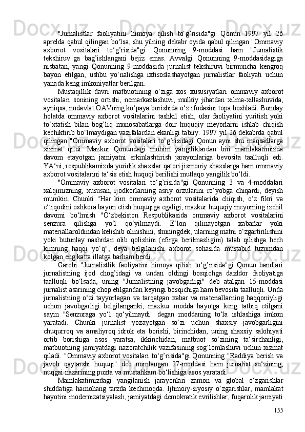 "Jurnalistlar   faoliyatini   himoya   qilish   to‘g’risida"gi   Qonun   1997   yil   26
aprelda qabul qilingan bo‘lsa, shu yilning dekabr oyida qabul qilingan "Ommaviy
axborot   vositalari   to‘g’risida"gi   Qonunning   9-moddasi   ham   "Jurnalistik
tekshiruv"ga   bag’ishlangani   bejiz   emas.   Avvalgi   Qonunning   9-moddasidagiga
nisbatan,   yangi   Qonunning   9-moddasida   jurnalist   tekshiruvi   birmuncha   kengroq
bayon   etilgan,   ushbu   yo‘nalishga   ixtisoslashayotgan   jurnalistlar   faoliyati   uchun
yanada keng imkoniyatlar berilgan.
Mustaqillik   davri   matbuotining   o‘ziga   xos   xususiyatlari   ommaviy   axborot
vositalari   sonining   ortishi,   nomarkazlashuvi,   mulkiy   jihatdan   xilma-xillashuvida,
ayniqsa, nodavlat OAVning ko‘paya borishida o‘z ifodasini topa boshladi. Bunday
holatda   ommaviy   axborot   vositalarini   tashkil   etish,   ular   faoliyatini   yuritish   yoki
to‘xtatish   bilan   bog’liq   munosabatlarga   doir   huquqiy   meyorlarni   ishlab   chiqish
kechiktirib bo‘lmaydigan vazifalardan ekanligi tabiiy. 1997 yil 26 dekabrda qabul
qilingan   "Ommaviy   axborot   vositalari   to‘g’risidagi   Qonun   ayni   shu   maqsadlarga
xizmat   qildi.   Mazkur   Qonundagi   muhim   yangiliklardan   biri   mamlakatimizda
davom   etayotgan   jamiyatni   erkinlashtirish   jarayonlariga   bevosita   taalluqli   edi.
YA‘ni, respublikamizda yuridik shaxslar qatori jismoniy shaxslarga ham ommaviy
axborot vositalarini ta‘sis etish huquqi berilishi mutlaqo yangilik bo‘ldi.
"Ommaviy   axborot   vositalari   to‘g’risida"gi   Qonunning   3   va   4-moddalari
xalqimizning,   xususan,   ijodkorlarning   asriy   orzularini   ro‘yobga   chiqardi,   deyish
mumkin.   Chunki   "Har   kim   ommaviy   axborot   vositalarida   chiqish,   o‘z   fikri   va
e‘tiqodini oshkora bayon etish huquqiga egaligi, mazkur huquqiy meyorning izchil
davomi   bo‘lmish   "O‘zbekiston   Respublikasida   ommaviy   axborot   vositalarini
senzura   qilishga   yo‘l   qo‘yilmaydi.   E‘lon   qilinayotgan   xabarlar   yoki
materiallar oldindan kelishib olinishini, shuningdek, ularning matni o‘zgartirilishini
yoki   butunlay   nashrdan   olib   qolishini   (efirga   berilmasligini)   talab   qilishga   hech
kimning   haqqi   yo‘q",   deya   belgilanishi   axborot   sohasida   mustabid   tuzumdan
kolgan eng katta illatga barham berdi.
Garchi   "Jurnalistlik   faoliyatini   himoya   qilish   to‘g’risida"gi   Qonun   bandlari
jurnalistning   ijod   chog’idagi   va   undan   oldingi   bosqichga   daxldor   faoliyatiga
taalluqli   bo‘lsada,   uning   "Jurnalistning   javobgarligi"   deb   atalgan   15-moddasi
jurnalist asarining chop etilgandan keyingi bosqichiga ham bevosita taalluqli. Unda
jurnalistning   o‘zi   tayyorlagan   va   tarqatgan   xabar   va   materiallarning   haqqoniyligi
uchun   javobgarligi   belgilanganki,   mazkur   modda   hayotga   keng   tatbiq   etilgani
sayin   "Senzuraga   yo‘l   qo‘yilmaydi"   degan   moddaning   to‘la   ishlashiga   imkon
yaratadi.   Chunki   jurnalist   yozayotgan   so‘zi   uchun   shaxsiy   javobgarligini
chuqurroq   va   amaliyroq   idrok   eta   borishi,   birinchidan,   uning   shaxsiy   salohiyati
ortib   borishiga   asos   yaratsa,   ikkinchidan,   matbuot   so‘zining   ta‘sirchanligi,
matbuotning   jamiyatdagi   nazoratchilik   vazifasining   sog’lomlashuvi   uchun   xizmat
qiladi. "Ommaviy axborot vositalari to‘g’risida"gi  Qonunning "Raddiya berish va
javob   qaytarshi   huquqi"   deb   nomlangan   27-moddasi   ham   jurnalist   so‘zining,
nuqgai nazarining puxta va mustahkam bo‘lishiga asos yaratadi.
Mamlakatimizdagi   yangilanish   jarayonlari   zamon   va   global   o‘zgarishlar
shiddatiga   hamohang   tarzda   kechmoqda.   Ijtimoiy-siyosiy   o‘zgarishlar,   mamlakat
hayotini modernizatsiyalash, jamiyatdagi demokratik evrilishlar, fuqarolik jamiyati
155 