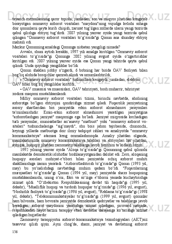 tayanch mezonlarining qaror topishi, jumladan, son va miqyos jihatidan kengayib
borayotgan   ommaviy   axborot   vositalari   "maydoni"ning   vujudga   kelishi   sohaga
doir qonunlarni qayta kurib chiqish, zarurat tug’ilgan xollarda ularni yangi taxrirda
qabul   qilishga   ehtiyoj   tug’dirdi.   207   yilning   yanvar   oyida   yangi   taxrirda   qabul
qilingan   "Ommaviy   axborot   vositalari   to‘g’risida"gi   Qonun   ana   shunday   ehtiyoj
mahsuli edi.
Mazkur Qonunning amaldagi Qonunga nisbatan yangiligi nimada?
Avvalo, shuni  aytish kerakki, 1997 yili  amalga kiritilgan "Ommaviy axborot
vositalari   to‘g’risida"gi   Qonunga   202   yilning   avgust   oyida   o‘zgartirishlar
kiritilgan   edi.   207   yilning   yanvar   oyida   esa   Qonun   yangi   tahrirda   qayta   qabul
qilindi. Unda quyidagi yangiliklar bo‘ldi:
Qonun   shaklan   jiddiy   o‘zgardi,   6   bobning   har   birida   OAV   faoliyati   bilan
bog’liq alohida bosqichlar qamrab olindi va umumlashtirildi;
- "Ommaviy axborot vositalari" tushunchasi kengaydi, jumladan, elektron 
OAV bilan bog’liq yangiliklar kiritildi;
- OAV muassisi va muassislari, OAV tahririyati, bosh muharrir, tahririyat 
xodimi maqomi mustahkamlandi.
Milliy   ommaviy   axborot   vositalari   tizimi,   birinchi   navbatda,   aholining
axborotga   bo‘lgan   ehtiyojini   qondirishga   xizmat   qiladi.   Fuqarolik   jamiyatining
asosiy   shartlaridan   biri   jamiyatda   erkin   axborot   almashinuvi   jarayonlari
ta‘minlanishidir.   Emin-erkin   axborot   almashinuvi   yaratilgan   jamiyatgina
"axborotlashgan   jamiyat"   maqomiga   ega   bo‘ladi.   Jamiyat   miqyosida   kechadigan
turli   jarayonlar,   munosabatlar   an‘anaviy   "matbuot"   yoki   "ommaviy   axborot   vo-
sitalari"   tushunchalariga   "sig’maydi",   shu   bois   jahon   tajribasida,   chunonchi,
keyingi   yillarda   matbuotga   doir   ilmiy   tadqiqot   ishlari   va   amaliyotda   "ommaviy
kommunikatsiya"   atamasi   keng   ommalashmoqda.   Amaliy   jihatdan   olganda,
mamlakatimizda   ommaviy   kommunikatsiya   talablari   va   ehtiyojlari   har   jihatdan,
ayniqsa, huquqiy jihatdan zamonaviy talablarga javob berishini ta‘kidlash lozim.
1992   yilning   yanvar   oyida   "Aloqa   to‘g’risida"gi   Qonunning   qabul   qilinishi
mamlakatda demokratik islohotlar boshlanayotganidan dalolat edi. Zero, aloqaning
huquqiy   asoslari   mohiyat-e‘tibori   bilan   jamiyatda   ochiq   axborot   muhiti
shakllanishiga   zamin   yaratadi.   "Axborotlashtirish   to‘g’risida"gi   Qonun   (1993   yil,
may)   bu   yo‘nalishdagi   navbatdagi   muhim   qadam   bo‘ldi.   "Fuqarolarning
murojaatlari   to‘g’risida"gi   Qonun   (1994   yil,   may)   jamiyatda   shaxs   huquqining
mustahkamlanishi,   uning   o‘rni,   fikri   va   so‘ziga   e‘tiborni   yanada   kuchaytirishga
xizmat   qildi.   "O‘zbekiston   Respublikasining   davlat   tili   haqida"gi   (1995   yil,
dekabr),  "Mualliflik huquqi   va turdosh  huquqlar  to‘g’risida"gi   (1996  yil, avgust),
"Noshirlik faoliyati to‘g’risida"gi (1996 yil, avgust), "Reklama to‘g’risida"gi (1998
yil,   dekabr),   "Telekommunikatsiyalar   to‘g’risida"gi   (1999   yil,   avgust)   qonunlar
ham bilvosita, ham bevosita jamiyatda demokratik qadriyatlar va talablarga javob
beradigan,   axborot   maydonini   yaratishga   xizmat   qiladigan,   pirovard   natijada,
respublikadati   hayot   tarzini   taraqqiy   ettan   davlatlar   darajasiga   ko‘tarishga   xizmat
qiladigan hujjatlardir.
Zamonaviy   taraqqiyotni   axborot-kommunikatsiya   texnologiyalari   (AKT)siz
tasavvur   qilish   qiyin.   Ayni   chog’da,   shaxs,   jamiyat   va   davlatning   axborot
156 