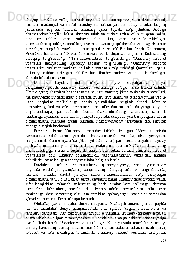 ehtiyojini   AKTsiz   yo‘lga   qo‘yish   qiyin.   Davlat   boshqaruvi,   iqtisodiyot,   siyosat,
ilm-fan,   madaniyat   va   san‘at,   maishiy   sharoit   singari   inson   hayoti   bilan   bog’liq
jabhalarda   sog’lom   turmush   tarzining   qaror   topishi   ko‘p   jihatdan   AKTga
chambarchas   bog’liq.   Mana   shunday   talab   va   ehtiyojlardan   kelib   chiqqan   holda,
davlatimiz   rahbari   axborot   sohasini   isloh   qilish,   axborot   va   so‘z   erkinligini
ta‘minlashga   qaratilgan  amaldagi   ayrim   qonunlarga  qo‘shimcha  va o‘zgartirishlar
kiritish, shuningdek, yaxshi  qonunlar qabul qilish taklifi bilan chiqdi. Chunonchi,
Prezident   tomonidan   "Davlat   hokimiyati   va   boshqaruvi   organlari   faoliyatining
ochiqligi   to‘g’risida"gi,   "Teleradioeshittirish   to‘g’risida"gi,   "Ommaviy   axborot
vositalari   faoliyatining   iqtisodiy   asoslari   to‘g’risida"gi,   "Ommaviy   axborot
vositalarini   davlat   tomonidan   qo‘llab-quvvatlash   to‘g’risida"gi   Qonunlarni   qabul
qilish   yuzasidan   kiritilgan   takliflar   har   jihatdan   muhim   va   dolzarb   ekanligini
alohida ta‘kidlash zarur.
Mamlakat   hayotida   muhim   o‘zgarishlar   yuz   berayotganida,   jamiyat
yangilanayotganida   ommaviy   axborot   vositalariga   bo‘lgan   talab   keskin   oshadi.
Chunki yangi sharoitda boshqaruv tizimi, jamiyatning ijtimoiy-siyosiy tamoyillari,
ma‘naviy-axloqiy qadrishlar o‘zgaradi, milliy rivojlanish va taraqqiyotning yaqin-
uzoq   istiqbolga   mo‘ljallangai   asosiy   yo‘nalishlari   belgilab   olinadi.   Matbuot
jamiyatning   faol   va   erkin   demokratik   institutlaridan   biri   sifatida   yangi   g’oyalar
targ’ibotchisiga,   jamoatchilik   fikrini   shakllantirishniig   ta‘sirchan,   samarali
minbariga aylanadi. Odamlarda jamiyat hayotida, dunyoda yuz berayotgan muhim
o‘zgarishlarni   matbuot   orqali   bilishga,   ijtimoiy-siyosiy   jarayonda   faol   ishtirok
etishga qiziqish kuchayadi.
Prezident   Islom   Karimov   tomonidan   ishlab   chiqilgan   "Mamlakatimizda
demokratik   islohotlarni   yanada   chuqurlashtirish   va   fuqarolik   jamiyatini
rivojlantirish  Konsepsiyasi"da  (2010  yil   12  noyabr)   parlament   faoliyatini.  siyosiy
partiyalarning rolini yanada oshirish, partiyalararo raqobatni kuchaytirish va uning
samaradorligiga   erishish,   fuqarolik   jamiyati   institutlari   hamda   ommaviy   axborot
vositalariga   doir   huquqiy   qonunchilikni   takomillashtirish   yuzasidan   amalga
oshirilishi lozim bo‘lgan asosiy vazifalar belgilab berildi.
Davlatimiz   rahbari   mamlakatimiz   ijtimoiy-siyosiy,   madaniy-ma‘naviy
hayotida   erishilgan   yutuqlarni,   xalqimizning   dunyoqarashi   va   ongi-shuurida,
turmush   tarzida,   davlat   jamiyat   shaxs   munosabatlarida   ro‘y   berayotgan
o‘zgarishlarni tahlil qilish bilan birga, davlatimizning umumiy taraqqiyotini yangi
sifat   bosqichiga   ko‘tarish,   xalqimizning   hech   kimdan   kam   bo‘lmagan   farovon
turmushini   ta‘minlash,   mamlakatda   ijtimoiy   adolat   prinsiplarini   to‘la   qaror
toptirishga   doir   hayotning   o‘zi   kun   tartibiga   qo‘yayotgan   masalalar   yuzasidan
g’oyat muhim takliflarni o‘rtaga tashladi.
Globallapguv   va   raqobat   dunyo   miqyosida   kuchayib   borayotgan   bir   paytda
har   bir   mamlakat   dunyo   hamjamiyatida   o‘zi   egallab   turgan   o‘rnini   xolis   va
tanqidiy   baholashi,   har   tomonlama   chuqur   o‘ylangan,   ijtimoiy-iqtisodiy   asoslari
puxta ishlab chiqilgan taraqqiyot dasturi hamda uni amalga oshirish strategiyasiga
ega   bo‘lishi   kerak.   Prezidentimiz   taklif   etgan   Konsepsiyada   mamlakat   ijtimoiy-
siyosiy   hayotining   boshqa   muhim   masalalari   qatori   axborot   sohasini   isloh   qilish,
axborot   va   so‘z   erkinligini   ta‘minlash,   ommaviy   axborot   vositalari   faoliyatini
157 