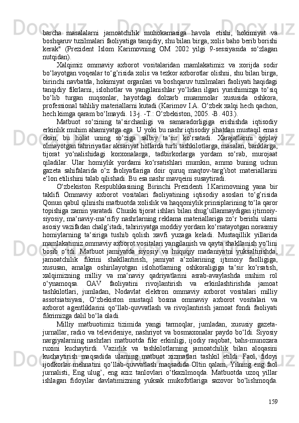 barcha   masalalarni   jamoatchilik   muhokamasiga   havola   etishi,   hokimiyat   va
boshqaruv tuzilmalari faoliyatiga tanqidiy, shu bilan birga, xolis baho berib borishi
kerak"   (Prezident   Islom   Karimovning   OM   202   yilgi   9-sessiyasida   so‘zlagan
nutqidan).
Xalqimiz   ommaviy   axborot   vositalaridan   mamlakatimiz   va   xorijda   sodir
bo‘layotgan voqealar to‘g’risida xolis va tezkor axborotlar olishni, shu bilan birga,
birinchi navbatda, hokimiyat organlari va boshqaruv tuzilmalari faoliyati haqidagi
tanqidiy   fikrlarni,   islohotlar   va   yangilanishlar   yo‘lidan   ilgari   yurishimizga   to‘siq
bo‘lib   turgan   nuqsonlar,   hayotdagi   dolzarb   muammolar   xususida   oshkora,
professional tahliliy materiallarni kutadi ( Karimov I.A. O‘zbek   xalqi hech qachon,
hech kimga qaram bo‘lmaydi. 13-j. -T.: O‘zbekiston, 205. -B. 403. ).
Matbuot   so‘zining   ta‘sirchanligi   va   samaradorligiga   erishishda   iqtisodiy
erkinlik muhim ahamiyatga ega. U yoki bu nashr iqtisodiy jihatdan mustaqil emas
ekan,   bu   holat   uning   so‘ziga   salbiy   ta‘sir   ko‘rsatadi.   Xarajatlarini   qoplay
olmayotgan tahririyatlar aksariyat hollarda turli tashkilotlarga, masalan, banklarga,
tijorat   yo‘nalishidagi   korxonalarga,   tadbirkorlarga   yordam   so‘rab,   murojaat
qiladilar.   Ular   homiylik   yordami   ko‘rsatishlari   mumkin,   ammo   buning   uchun
gazeta   sahifalarida   o‘z   faoliyatlariga   doir   quruq   maqtov-targ’ibot   materiallarini
e‘lon etilishini talab qilishadi. Bu esa nashr mavqeini susaytiradi.
O‘zbekiston   Respublikasining   Birinchi   Prezidenti   I.Karimovning   yana   bir
taklifi   Ommaviy   axborot   vositalari   faoliyatining   iqtisodiy   asoslari   to‘g’risida
Qonun qabul qilinishi matbuotda xolislik va haqqoniylik prinsiplarining to‘la qaror
topishiga zamin yaratadi. Chunki tijorat ishlari bilan shug’ullanmaydigan ijtimoiy-
siyosiy,   ma‘naviy-ma‘rifiy  nashrlarning  reklama  materiallariga  zo‘r  berishi  ularni
asosiy vazifadan chalg’itadi, tahririyatga moddiy yordam ko‘rsatayotgan norasmiy
homiylarning   ta‘siriga   tushib   qolish   xavfi   yuzaga   keladi.   Mustaqillik   yillarida
mamlakatimiz ommaviy axborot vositalari yangilanish va qayta shakllanish yo‘lini
bosib   o‘tdi.   Matbuot   jamiyatda   siyosiy   va   huquqiy   madaniyatni   yuksaltirishda,
jamoatchilik   fikrini   shakllantirish,   jamiyat   a‘zolarining   ijtimoiy   faolligiga,
xususan,   amalga   oshirilayotgan   islohotlarning   oshkoraligiga   ta‘sir   ko‘rsatish,
xalqimizning   milliy   va   ma‘naviy   qadriyatlarini   asrab-avaylashda   muhim   rol
o‘ynamoqsa.   OAV   faoliyatini   rivojlantirish   va   erkinlashtirishda   jamoat
tashkilotlari,   jumladan,   Nodavlat   elektron   ommaviy   axborot   vositalari   milliy
assotsiatsiyasi,   O‘zbekiston   mustaqil   bosma   ommaviy   axborot   vositalari   va
axborot   agentliklarini   qo‘llab-quvvatlash   va   rivojlantirish   jamoat   fondi   faoliyati
fikrimizga dalil bo‘la oladi.
Milliy   matbuotimiz   tizimida   yangi   tarmoqlar,   jumladan,   xususiy   gazeta-
jurnallar,   radio   va  televideniye,   nashriyot   va  bosmaxonalar   paydo   bo‘ldi.   Siyosiy
nargiyalarning   nashrlari   matbuotda   fikr   erkinligi,   ijodiy   raqobat,   bahs-munozara
ruxini   kuchaytirdi.   Vazirlik   va   tashkilotlarning   jamoatchilik   bilan   aloqasini
kuchaytirish   maqsadida   ularning   matbuot   xizmatlari   tashkil   etildi.   Faol,   fidoyi
ijodkorlar   mehnatini   qo‘llab-quvvatlash   maqsadida   Oltin   qalam,   Yilning   eng   faol
jurnalisti,   Eng   ulug’,   eng   aziz   tanlovlari   o‘tkazilmoqda.   Matbuotda   uzoq   yillar
ishlagan   fidoyilar   davlatimizning   yuksak   mukofotlariga   sazovor   bo‘lishmoqda.
159 