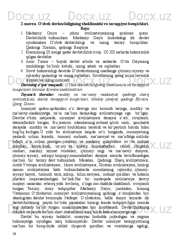 2-mavzu. O‘zbek davlatchiligining shakllanishi va taraqqiyot bosqichlari.
  Reja:
1. Markaziy     Osiyo     –     jahon     sivilizatsiyasining     ajralmas     qismi.
Davlatchilik   tushunchasi.     Markaziy     Osiyo     hududidagi     ilk     davlat
uyushmalari.   O‘zbek   davlatchiligi     va     uning     tarixiy     bosqichlari.
Qadimgi  Xorazm,  qadimgi  Baqtriya.
2. Eramizning IX asriga qadar davlatchilik rivoji. IX-XII asrlarda hukmronlik
qilgan davlatlar.
3. Amir    Temur    –    buyuk    davlat     arbobi    va    sarkarda.     O‘rta    Osiyoning
xonliklarga  bo‘linib  ketishi,  uning  sabab  va  oqibatlari.
4. Sovet hukmronligi davrida O‘zbekistonning markazga ijtimoiy-siyosiy va
iqtisodiy qaramligi va uning oqibatlari. Sovetlarning qatag‘on-zo‘ravonlik
siyosati va uning mohiyati.
Darsning o‘quv maqsadi:  O‘zbek davlatchiligining shakllanishi va taraqqiyot
bosqichlari  bilimlar tizimini shakllantirish.
Tayanch   iboralar:   moddiy   va   ma’naviy   madaniyat,   qadimgi   sharq
sivilizatsiyasi,   davlat,   taraqqiyot   bosqichlari,   ibtidoiy   jamiyat,   qadingi   Xorazm,
Qang, Dovon.
Insoniyat   qadim-qadimdan   o‘z   davriga   xos   turmush   tarziga,   moddiy   va
ma’naviy-madaniyatga,   ya’ni   ma’lum   darajadagi   sivilizatsiyaga   ega     bo‘lgan.
Davrlar   o'tishi     natijasida,     insoniyat     sivilizatsiyasi     darajasi     o‘sib,     rivojlanib,
takomillashib   borgan.   Bu jarayon   odamlarning mehnat qilish   usuli,   qanchalik
darajada     moddiy   va     ma’naviy   boylikliarni   yaratish   va   ko‘paytirib   borishi   bilan
bog‘liq kechgan.U   yoki   bu   sivilizatsiya   haqida   so‘z   borganda,   insoniyatning
yashash     uchun     kurashi,     tinimsiz     mehnati,     ma’naviyat   va     ma’rifatga   intilishi
tufayli   o‘zi   uchun   yaratgan jismoniy   va   madaniy   qulayliklari   ov   va   mehnat
qurollari,     kiyim-bosh,     uy-joy   va     oilaviy     munosabatlari,     ishlab     chiqarish
usullari,     maishiy     xizmat     vositalari,     ijtimoiy     ongi     va     ma’naviy     dunyosi,
ijtimoiy-siyosiy,  axloqiy-huquqiy munosabatlari  darajasi  asosida  tavsiflanadigan
ma’lum     bir     tarixiy   davr   tushuniladi.     Masalan,     Qadimgi     Sharq   sivilizatsiyasi,
Antik Yevropa sivilizatsiyasi,  Islom sivilizatsiyasi, Xristian sivilizatsiyasi, hozirgi
zamon     sivilizatsiyasi     kabi     tushunchalarda     insonlarning     iqtisodiy,   ijtimoiy-
siyosiy hayoti,  turmush  tarzi, axloqi,  bilim saviyasi,  mehnat qurollari  va hokazo
jihatlari     mujassamlashgan     bo‘ladi.Har     bir     mintaqada     sivilizatsiya     davriy
nuqtayi  nazardan  ertaroq yoki  kechroq,  o‘ziga xos shaklda shakllanib,  rivojlanib
borgan.   Tarixiy,     ilmiy     tadqiqotlar     Markaziy     Osiyo,     jumladan,     bizning
Vatanimiz  O‘zbekiston  insoniyat  sivilizatsiyasining  qadimgi  o‘choqlaridan  biri
ekanligidan   dalolat   bermoqda.   Nafaqat     O`zbekiston,     balki     dunyo     tarixida     ilk
davlatchilikning     paydo   bo‘lishi   masalalari   hozirgi   kunda   tadqiqotchilar   orasida
eng   dolzarb   bo‘lib   turgan   muammolardan   biri   hisoblanadi.   Davlatchilikning
ildizlari va paydo bo‘lish shart-sharoitlarini aniq bilish kata ahamiyatga ega.  
Davlat     bu     siyosiy     tashkilot,     muayyan     hududda     joylashgan     va     yagona
hokimiyatga     uyushgan     xalq     hokimiyatidir.     Davlat     insoniyat     taraqqiyotining
ma’lum     bir     bosqichida     ishlab     chiqarish     qurollari     va     vositalariga     egaligi,
16 