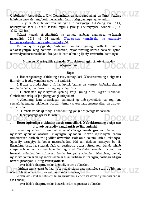 O‘zbekiston   Respublikasi   OM   Qonunchilik   palatasi   deputatlari   va   Senat   a‘zolari
tarkibida gazetalarning bosh muharrirlari ham borligi, ayniqsa, quvonarlidir.
2017   yilda   Respublikamizda   faoliyat   olib   borayotgan   OAVning   soni   1513,
nashriyotlar   soni   122   tani   tashkil   etgan   ( Qarang:   I.Mirziyoyev.   Asarlar.   2-jild.
2018. 186 bet. )
Sohani   yanada   rivojlantirish   va   zamon   talablari   darajasiga   yetkazish
maqsadida   2018   yil   24   mayda   O‘zbekiston   jurnalistika   va   ommaviy
kommunikatsiyalar universiteti tashkil eti ldi.
Xulosa   qilib   aytganda,   Vatanimiz   mustaqilligining   dastlabki   davrida
o‘tkazilayotgan   keng   qamrovli   islohotlar,   hayotimizning   barcha   sohalari   qatori
ommaviy axborot vositalari faoliyatida ham o‘zining ijobiy samarasini bermoqda.
7-mavzu. Mustaqillik yillarida O‘zbekistondagi ijtimoiy-iqtisodiy
o‘zgarishlar
Reja:
1. Bozor iqtisodiga o‘tishning asosiy tamoyillari. O‘zbekistonning o‘ziga xos
ijtimoiy-iqtisodiy yangilanish yo‘lini tanlashi. 
2. B ozor   iqtisodiyotiga   o‘tilishi ,   kichik   biznes   va   xususiy   tadbirkorlikning
rivojlantirilishi , mamlakatimizdagi iqtisodiy o‘sish .
3. O‘zbekiston   iqtisodiyotida   qishloq   xo‘jaligining   o‘rni.   Agrar   islohotlar.
O‘zbekiston xalq xo‘jaligining yangi istiqbollari
4. Aholining   kam   ta'minlagan   qatlamini   qo‘llab-quvvatlash   va   sog’liqni
soqlash  tizimidagi   islohotlar. Kuchli   ijtimoiy  siyosatning  xususiyatlari  va  ustuvor
yo‘nalishlari.
5.   O‘zbekistonda   ijtimoiy islohotlarining  yangi bosqichiga ko‘tarilishi.
6. Korrupsiyaga qarshi kurash.
1. Bozor iqtisodiga o‘tishning asosiy tamoyillari. O‘zbekistonning o‘ziga xos
ijtimoiy-iqtisodiy yangilanish yo‘lini tanlashi.
Bozor   iqtisodiyoti   tovar-pul   munosabatlariga   asoslangan   va   ularga   xos
iqtisodiy   qonunlar   asosida   ishlaydigan   iqtisoddir.   Bozor   iqtisodiyoti   qadim
zamonlardan   boshlab   ming   yillar   davomida   shakllanib,   takomillashib   kelmoqda.
Iqtisodiy   taraqqiyotda   bozor   munosabatlari   ikki   xil   shaklda   namoyon   bo‘ldi.
Birinchisi,   tartibsiz,   stixiyali   faoliyat   yurituvchi   bozor   iqtisodiyoti.   Bunda   ishlab
chiqaruvchilar   va   iste’molchilar   tarqoq,   o‘zibo‘larchilik   asosida,   maqsadi   va
harakati   oldindan   kelishilmagan   holda   faoliyat   yuritadilar.   Ikkinchisi,   davlat,
iqtisodiy qonunlar va iqtisodiy vositalar bilan tartibga solinadigan, boshqariladigan
bozor iqtisodiyoti.  Uning xususiyatlari:  
– tovar ishlab chiqaruvchilar iqtisodiy erkin bo‘ladilar; 
– kishilar mulk egasi bo‘ladi, o‘zi ishlab chiqargan mahsulot egasi bo‘lib, uni
o‘zi xohlaganicha sotishi va sotmay turishi mumkin; 
– tovar oldi-sotdisi sotuvchi bilan xaridorning erkin va ixtiyoriy munosabatiga
asoslanadi; 
– tovar ishlab chiqaruvchilar bozorda erkin raqobatda bo‘ladilar; 
160 