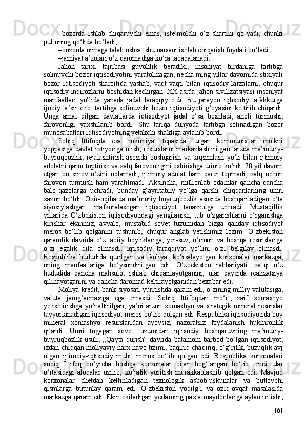– bozorda   ishlab   chiqaruvchi   emas,   iste’molchi   o‘z   shartini   qo‘yadi,   chunki
pul uning qo‘lida bo‘ladi; 
– bozorda nimaga talab oshsa, shu narsani ishlab chiqarish foydali bo‘ladi; 
– jamiyat a’zolari o‘z daromadiga ko‘ra tabaqalanadi.
Jahon   tarixi   tajribasi   guvohlik   beradiki,   insoniyat   birdaniga   tartibga
solinuvchi bozor iqtisodiyotini yaratolmagan, necha ming yillar davomida stixiyali
bozor   iqtisodiyoti   sharoitida   yashab,   vaqt-vaqti   bilan   iqtisodiy   larzalarni,   chuqur
iqtisodiy inqirozlarni boshidan kechirgan. XX asrda jahon sivilizatsiyasi insoniyat
manfaatlari   yo‘lida   yanada   jadal   taraqqiy   etdi.   Bu   jarayon   iqtisodiy   tafakkurga
ijobiy ta’sir etib, tartibga solinuvchi bozor iqtisodiyoti g‘oyasini  keltirib chiqardi.
Unga   amal   qilgan   davlatlarda   iqtisodiyot   jadal   o‘sa   boshladi,   aholi   turmushi,
farovonligi   yaxshilanib   bordi.   Shu   tariqa   dunyoda   tartibga   solinadigan   bozor
munosabatlari iqtisodiyotning yetakchi shakliga aylanib bordi.
Sobiq   Ittifoqda   esa   hokimiyat   tepasida   turgan   kommunistlar   mulkni
yoppasiga davlat  ixtiyoriga olish, resurslarni  markazlashtirilgan tarzda ma’muriy-
buyruqbozlik,   rejalashtirish   asosida   boshqarish   va   taqsimlash   yo‘li   bilan   ijtimoiy
adolatni qaror toptirish va xalq farovonligini oshirishga urinib ko‘rdi. 70 yil davom
etgan   bu   sinov   o‘zini   oqlamadi,   ijtimoiy   adolat   ham   qaror   topmadi,   xalq   uchun
farovon   turmush   ham   yaratilmadi.   Aksincha,   millionlab   odamlar   qancha-qancha
balo-qazolarga   uchradi,   bunday   g‘ayritabiiy   yo‘lga   qarshi   chiqqanlarning   umri
xazon   bo‘ldi.   Oxir-oqibatda   ma’muriy   buyruqbozlik   asosida   boshqariladigan   o‘ta
siyosiylashgan,   mafkuralashgan   iqtisodiyot   tanazzulga   uchradi.   Mustaqillik
yillarida   O‘zbekiston   iqtisodiyotidagi   yangilanish,   tub   o‘zgarishlarni   o‘rganishga
kirishar   ekanmiz,   avvalo,   mustabid   sovet   tuzumidan   bizga   qanday   iqtisodiyot
meros   bo‘lib   qolganini   tushunib,   chuqur   anglab   yetishimiz   lozim.   O‘zbekiston
qaramlik   davrida   o‘z   tabiiy   boyliklariga,   yer-suv,   o‘rmon   va   boshqa   resurslariga
o‘zi   egalik   qila   olmasdi,   iqtisodiy   taraqqiyot   yo‘lini   o‘zi   belgilay   olmasdi.
Respublika   hududida   qurilgan   va   faoliyat   ko‘rsatayotgan   korxonalar   markazga,
uning   manfaatlariga   bo‘ysundirilgan   edi.   O‘zbekiston   rahbariyati,   xalqi   o‘z
hududida   qancha   mahsulot   ishlab   chiqarilayotganini,   ular   qayerda   realizatsiya
qilinayotganini va qancha daromad keltirayotganidan bexabar edi. 
Moliya-kredit, bank siyosati yuritishda qaram edi, o‘zining milliy valutasiga,
valuta   jamg‘armasiga   ega   emasdi.   Sobiq   Ittifoqdan   mo‘rt,   zaif   xomashyo
yetishtirishga   yo‘naltirilgan,   ya’ni   arzon   xomashyo   va   strategik   mineral   resurslar
tayyorlanadigan iqtisodiyot meros bo‘lib qolgan edi. Respublika iqtisodiyotida boy
mineral   xomashyo   resurslaridan   ayovsiz,   nazoratsiz   foydalanish   hukmronlik
qilardi.   Umri   tugagan   sovet   tuzumidan   iqtisodiy   boshqaruvning   ma’muriy-
buyruqbozlik   usuli,   „Qayta   qurish“   davrida   batamom   barbod   bo‘lgan   iqtisodiyot,
izdan chiqqan moliyaviy narx-navo tizimi, baqiriq-chaqiriq, o‘g‘rilik, buzuqlik avj
olgan   ijtimoiy-iqtisodiy   muhit   meros   bo‘lib   qolgan   edi.   Respublika   korxonalari
sobiq   Ittifoq   bo‘yicha   boshqa   korxonalar   bilan   bog‘langan   bo‘lib,   endi   ular
o‘rtasidagi   aloqalar   uzilib,   xo‘jalik   yuritish   murakkablashib   qolgan   edi.   Mavjud
korxonalar   chetdan   keltiriladigan   texnologik   asbob-uskunalar   va   butlovchi
qismlarga   butunlay   qaram   edi.   O‘zbekiston   yoqilg‘i   va   oziq-ovqat   masalasida
markazga qaram edi. Ekin ekiladigan yerlarning paxta maydonlariga aylantirilishi,
161