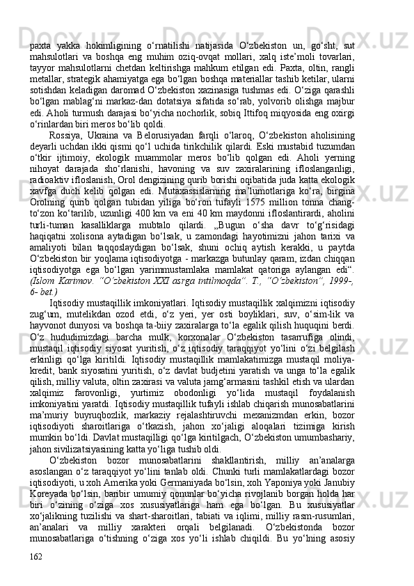 paxta   yakka   hokimligining   o‘rnatilishi   natijasida   O‘zbekiston   un,   go‘sht,   sut
mahsulotlari   va   boshqa   eng   muhim   oziq-ovqat   mollari,   xalq   iste’moli   tovarlari,
tayyor   mahsulotlarni   chetdan   keltirishga   mahkum   etilgan   edi.   Paxta,   oltin,   rangli
metallar, strategik ahamiyatga ega bo‘lgan boshqa materiallar tashib ketilar, ularni
sotishdan keladigan daromad O‘zbekiston xazinasiga tushmas edi. O‘ziga qarashli
bo‘lgan   mablag‘ni   markaz-dan   dotatsiya   sifatida   so‘rab,   yolvorib   olishga   majbur
edi. Aholi turmush darajasi bo‘yicha nochorlik, sobiq Ittifoq miqyosida eng oxirgi
o‘rinlardan biri meros bo‘lib qoldi. 
Rossiya,   Ukraina   va   Belorusiyadan   farqli   o‘laroq,   O‘zbekiston   aholisining
deyarli  uchdan ikki  qismi  qo‘l  uchida  tirikchilik qilardi. Eski  mustabid  tuzumdan
o‘tkir   ijtimoiy,   ekologik   muammolar   meros   bo‘lib   qolgan   edi.   Aholi   yerning
nihoyat   darajada   sho‘rlanishi,   havoning   va   suv   zaxiralarining   ifloslanganligi,
radioaktiv ifloslanish, Orol dengizining qurib borishi oqibatida juda katta ekologik
xavfga   duch   kelib   qolgan   edi.   Mutaxassislarning   ma’lumotlariga   ko‘ra,   birgina
Orolning   qurib   qolgan   tubidan   yiliga   bo‘ron   tufayli   1575   million   tonna   chang-
to‘zon  ko‘tarilib, uzunligi   40 km   va eni  40  km   maydonni  ifloslantirardi, aholini
turli-tuman   kasalliklarga   mubtalo   qilardi.   „Bugun   o‘sha   davr   to‘g‘risidagi
haqiqatni   xolisona   aytadigan   bo‘lsak,   u   zamondagi   hayotimizni   jahon   tarixi   va
amaliyoti   bilan   taqqoslaydigan   bo‘lsak,   shuni   ochiq   aytish   kerakki,   u   paytda
O‘zbekiston bir yoqlama iqtisodiyotga - markazga butunlay qaram, izdan chiqqan
iqtisodiyotga   ega   bo‘lgan   yarimmustamlaka   mamlakat   qatoriga   aylangan   edi“.
(Islom   Karimov.   “O‘zbekiston   XXI   asrga   intilmoqda”.   T.,   “O‘zbekiston”,   1999-,
6- bet.) 
Iqtisodiy mustaqillik imkoniyatlari. Iqtisodiy mustaqillik xalqimizni iqtisodiy
zug‘um,   mutelikdan   ozod   etdi,   o‘z   yeri,   yer   osti   boyliklari,   suv,   o‘sim-lik   va
hayvonot dunyosi va boshqa ta-biiy zaxiralarga to‘la egalik qilish huquqini berdi.
O‘z   hududimizdagi   barcha   mulk,   korxonalar   O‘zbekiston   tasarrufiga   olindi,
mustaqil   iqtisodiy   siyosat   yuritish,   o‘z   iqtisodiy   taraqqiyot   yo‘lini   o‘zi   belgilash
erkinligi   qo‘lga   kiritildi.   Iqtisodiy   mustaqillik   mamlakatimizga   mustaqil   moliya-
kredit,   bank   siyosatini   yuritish,   o‘z   davlat   budjetini   yaratish   va   unga   to‘la   egalik
qilish, milliy valuta, oltin zaxirasi va valuta jamg‘armasini tashkil etish va ulardan
xalqimiz   farovonligi,   yurtimiz   obodonligi   yo‘lida   mustaqil   foydalanish
imkoniyatini yaratdi. Iqtisodiy mustaqillik tufayli ishlab chiqarish munosabatlarini
ma’muriy   buyruqbozlik,   markaziy   rejalashtiruvchi   mexanizmdan   erkin,   bozor
iqtisodiyoti   sharoitlariga   o‘tkazish,   jahon   xo‘jaligi   aloqalari   tizimiga   kirish
mumkin bo‘ldi. Davlat mustaqilligi qo‘lga kiritilgach, O‘zbekiston umumbashariy,
jahon sivilizatsiyasining katta yo‘liga tushib oldi. 
O‘zbekiston   bozor   munosabatlarini   shakllantirish,   milliy   an’analarga
asoslangan  o‘z taraqqiyot  yo‘lini  tanlab oldi. Chunki  turli  mamlakatlardagi  bozor
iqtisodiyoti, u xoh Amerika yoki Germaniyada bo‘lsin, xoh Yaponiya yoki Janubiy
Koreyada   bo‘lsin,   baribir   umumiy   qonunlar   bo‘yicha   rivojlanib   borgan   holda   har
biri   o‘zining   o‘ziga   xos   xususiyatlariga   ham   ega   bo‘lgan.   Bu   xususiyatlar
xo‘jalikning   tuzilishi   va   shart-sharoitlari,   tabiati   va   iqlimi,   milliy   rasm-rusumlari,
an’analari   va   milliy   xarakteri   orqali   belgilanadi.   O‘zbekistonda   bozor
munosabatlariga   o‘tishning   o‘ziga   xos   yo‘li   ishlab   chiqildi.   Bu   yo‘lning   asosiy
162 