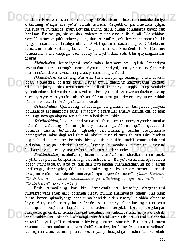 qoidalari   Prezident   Islom   Karimovning   “ O‘zbekiston   -   bozor   munosabatlariga
o‘tishning   o‘ziga   xos   yo‘li ”   nomli   asarida,   Respublika   parlamentida   qilgan
ma’ruza   va   nutqlarida,   mamlakat   parlamenti   qabul   qilgan   qonunlarda   bayon   etib
berilgan.   Bu   yo‘lga,   birinchidan,   xalqaro   tajriba   asos   qilib   olindi.   Ikkinchidan,
respublikamiz xo‘jalik imkoniyatlari, shart-sharoitlari, eski tuzumdan meros bo‘lib
qolgan   muammolar   hisobga   olindi.   Davlat   qurilishi   dasturining   va   O‘zbekiston
iqtisodini   isloh   etishning   butun   o‘zagini   mamlakat   Prezidenti   I.   A.   Karimov
tomonidan ishlab chiqilgan besh asosiy tamoyil tashkil etdi.  Ular quyidagilardan
iborat:  
Birinchidan ,   iqtisodiyotni   mafkuradan   batamom   xoli   qilish.   Iqtisodiyot
siyosatdan   ustun   turmog‘i   lozim.   Aynan   iqtisodiyot,   uni   yanada   rivojlantirish
muammolari davlat siyosatining asosiy mazmuniga aylandi. 
Ikkinchidan ,   davlatning   o‘zi   eski   tuzumdan   yangi   tuzumga   o‘tish   davrida
bosh   islohotchisi   bo‘lishi   zarur.   Davlat   butun   xalqning   manfaatlarini   ko‘zlab,
islohotlar   jarayonining   tashabbuskori   bo‘lishi,   iqtisodiy   taraqqiyotining   yetakchi
yo‘nalishlarini belgilashi, iqtisodiyotda, ijtimoiy sohada va suveren davlatimizning
ijtimoiy-siyosiy   hayotida   tub   o‘zgarishlarni   amalga   oshirish   siyosatini   ishlab
chiqishi va izchil ro‘yobga chiqarishi kerak. 
Uchinchidan ,   Qonunning   ustuvorligi,   yangilanish   va   taraqqiyot   jarayoni
qonunlarga   asoslanmog‘i   zarur.  Iqtisodiy   o‘zgarishlar   amaliy  kuchga   ega   bo‘lgan
qonunga tayangandagina sezilarli natija berishi mumkin. 
To‘rtinchidan , bozor iqtisodiyotiga o‘tishda kuchli ijtimoiy siyosatni amalga
oshirish,   davlatning   aholini   ijtimoiy   nochor   guruhlarini   qo‘llab-quvvatlash
borasida   mas’ul   bo‘lishidir.   Iqtisodiy   islohotlarning   barcha   bosqichlarida
demografiya   sohasidagi   real   ahvolni,   aholini   mavjud   turmush   darajasini   hisobga
olgan   holda   odamlarni   ijtimoiy   himoyalash   sohasida   kuchli   chora-tadbirlarni
oldindan   amalga   oshirish   kerak.   Ijtimoiy   himoyalash   mexanizmi   mavjud
bo‘lganidagina ijtimoiy-siyosiy barqarorlikni saqlash mumkin. 
Beshinchidan ,   islohotlarni,   bozor   munosabatlarini   shakllantirishni   puxta
o‘ylab, bosqichma-bosqich amalga oshirish lozim. „Bu yo‘l va andaza iqtisodiyoti
bozor   munosabatlari   asosiga   qurilgan   rivojlangan   mamlakatlarning   ko‘p   asrlik
tajribasiga,   shuningdek,   O‘zbekiston   xalqining   milliy-tari-xiy   merosi,   turmush
tarzi,   an’analari   va   ruhiyati   xususiyatlariga   tayanishi   lozim“.   (Islom   Karimov.
“O‘zbekiston   —   bozor   munosabatlariga   o‘tishning   o‘ziga   xos   yo‘li”.   T.,
“O‘zbekiston”, 1993 -, 5- bet.) 
Besh   tamoyilning   har   biri   demokratik   va   iqtisodiy   o‘zgarishlarni
muvaffaqiyatli   isloh   qilib   borishda   birday   muhim   ahamiyatga   egadir.   Shu   bilan
birga,   bozor   iqtisodiyotiga   bosqichma-bosqich   o‘tish   tamoyili   alohida   e’tiborga
loyiq.   Bu   yetakchi   tamoyillardan   biridir.   Bu   iqtisodiy   islohotlarning   butun   ichki
mantiqini,   rivojlanib   borishi   va   xarakterini   belgilab   beradi,   belgilangan
maqsadlarga   erishish   uchun   mavjud   kuchlarni   va   imkoniyatlarni   mujassam   etish,
eng   muhim   va   birinchi   o‘rindagi   vazifalarni   aniqlash   va   ularni   islohotlar
muvaffaqqiyati   yo‘lida   xizmat   qildirishga   sharoit   yaratadi.   Bu   tamoyil   bozor
munosabatlarini   qadam-baqadam   shakllantirishni,   bir   bosqichini   oxiriga   yetkazib
va   tegishli   asos,   zamin   yaratib,   keyin   yangi   bosqichga   o‘tishni   taqozo   etadi.
163 