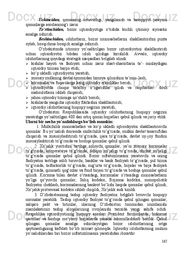 Uchincidan,   qonunning   ustuvorligi,   yangilanish   va   taraqqiyot   jarayoni
qonunlarga asoslanmog‘i zarur.
To‘rtinchidan,   bozor   iqtisodiyotiga   o‘tishda   kuchli   ijtimoiy   siyosatni
amalga oshirish.
Beshinchidan,   islohotlarni,   bozor   munosabatlarini   shakllantirishni   puxta
oylab, bosqichma-bosqich amalga oshirish.
O‘zbekistonda   ijtimoiy   yo‘naltirilgan   bozor   iqtisodiyotini   shakllantirish
uchun   iqtisodiyotni   tubdan   isloh   qilishga   kirishildi.   Avvalo,   iqtisodiy
islohotlarning quyidagi strategik maqsadlari belgilab olindi:
 kishilar   hayoti   va   faoliyati   uchun   zarur   shart-sharoitlarni   ta’-   minlaydigan
iqtisodiy tizimni barpo etish;
 ko‘p ukladli iqtisodiyotni yaratish;
 xususiy mulkning davlat tomonidan himoya qilinishini ta’min- lash;
 korxonalar va fuqarolarga keng iqtisodiy erkinliklar berish;
 iqtisodiyotda   chuqur   tarkibiy   o‘zgarishlar   qilish   va   raqobatbar-   dosh
mahsulotlarni ishlab chiqarish;
 jahon iqtisodiy tizimiga qo‘shilib borish;
 kishilarda yangicha iqtisodiy fikrlashni shakllantirish;
 iqtisodiy islohotlarning huquqiy negizini yaratish;
O‘zbekiston   Respublikasida   iqtisodiy   islohotlarning   huquqiy   negizini
yaratishga yo‘naltirilgan 40 dan ortiq qonun hujjatlari qabul qilindi va joriy etildi.
Ularni bir necha yo‘nalishlarga bo‘lish mumkin: 
  1.   Mulkchilik   munosabatlari   va   ko‘p   ukladli   iqtisodiyotni   shakllantiruvchi
qonunlar. Bu yo‘nalish doirasida mulkchilik to‘g‘risida, mulkni davlat tasarrufidan
chiqarish   va   xususiylashtirish   to‘g‘risida,   ijara   to‘g‘risida,   davlat   uy-joy   fondini
xususiylashtirish to‘g‘risida va boshqa qonunlar qabul qilindi. 
2.   Xo‘jalik   yuritishni   tartibga   soluvchi   qonunlar,   ya’ni   xususiy   korxonalar
to‘g‘risida,   kooperatsiya   to‘g‘risida,   dehqon   xo‘jaligi   to‘g‘risida,   shirkat   xo‘jaligi
to‘g‘risida   qonunlar   qabul   qilindi.   Bozor   infratuzilmasini   yaratuvchi   va   uning
faoliyatini  tartibga solib turuvchi, banklar va bank faoliyati  to‘g‘risida, pul  tizimi
to‘g‘risida,   tadbirkorlik   to‘g‘risida,   sug‘urta   to‘g‘risida,   birjalar   va   birja   faoliyati
to‘g‘risida, qimmatli qog‘ozlar va fond birjasi to‘g‘risida va boshqa qonunlar qabul
qilindi.   Korxona   bilan   davlat   o‘rtasidagi,   korxonalar   o‘rtasidagi   munosabatlarni
yo‘lga   qo‘yuvchi   qonunlar,   Soliq   kodeksi,   Bojxona   kodeksi,   monopolistik
faoliyatni cheklash, korxonalarning bankrot bo‘lishi haqida qonunlar qabul qilindi,
Xo‘jalik protsessual kodeksi ishlab chiqildi, Xo‘jalik sudi tuzildi. 
3.   O‘zbekistonning   tashqi   iqtisodiy   faoliyatini   belgilab   beruvchi   huquqiy
normalar   yaratildi.   Tashqi   iqtisodiy   faoliyat   to‘g‘risida   qabul   qilingan   qonunlar,
xalqaro   pakt   va   bitimlar,   ularning   O‘zbekiston   tomonidan   imzolanishi
mamlakatimiz   tashqi   aloqalarining   rivojlanishi   tarixida   yangi   sahifa   ochdi.
Respublika   iqtisodiyotining   huquqiy   asoslari   Prezident   farmonlarida,   hukumat
qarorlari   va   boshqa   me’yoriy   hujjatlarda   yanada   takomillashtirib   borildi.   Qabul
qilingan   qonunlar   amalga   oshirilayotgan   bozor   islohotlarining   ortga
qaytmasligining   kafolati   bo‘lib   xizmat   qilmoqda.   Iqtisodiy   islohotlarning   muhim
yo‘nalishlaridan biri bozor infratuzilmasini yaratishdan iboratdir.
165