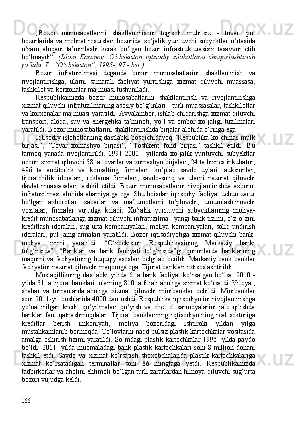 „Bozor   munosabatlarini   shakllantirishni   tegishli   muhitsiz   -   tovar,   pul
bozorlarida  va  mehnat   resurslari   bozorida  xo‘jalik  yurituvchi  subyektlar   o‘rtasida
o‘zaro   aloqani   ta’minlashi   kerak   bo‘lgan   bozor   infrastrukturasisiz   tasavvur   etib
bo‘lmaydi“.   (Islom   Karimov.   O‘zbekiston   iqtisodiy   islohotlarni   chuqurlashtirish
yo‘lida. T., “O‘zbekiston”, 1995-, 97 - bet.)
Bozor   infratuzilmasi   deganda   bozor   munosabatlarini   shakllantirish   va
rivojlantirishga,   ularni   samarali   faoliyat   yuritishiga   xizmat   qiluvchi   muassasa,
tashkilot va korxonalar majmuasi tushuniladi.
Respublikamizda   bozor   munosabatlarini   shakllantirish   va   rivojlantirishga
xizmat qiluvchi infratuzilmaning asosiy bo‘g‘inlari - turli muassasalar, tashkilotlar
va korxonalar majmuasi yaratildi. Avvalambor, ishlab chiqarishga xizmat qiluvchi
transport,   aloqa,   suv   va   energetika   ta’minoti,   yo‘l   va   ombor   xo‘jaligi   tuzilmalari
yaratildi. Bozor munosabatlarini shakllantirishda birjalar alohida o‘ringa ega. 
Iqtisodiy islohotlarning dastlabki bosqichidayoq “Respublika ko‘chmas mulk
birjasi”,   “Tovar   xomashyo   birjasi”,   “Toshkent   fond   birjasi”   tashkil   etildi.   Bu
tarmoq   yanada   rivojlantirildi.   1991-200   -   yillarda   xo‘jalik   yurituvchi   subyektlar
uchun xizmat qiluvchi 58 ta tovarlar va xomashyo birjalari, 24 ta biznes inkubator,
496   ta   auditorlik   va   konsalting   firmalari,   ko‘plab   savdo   uylari,   auksionlar,
tijoratchilik   idoralari,   reklama   firmalari,   savdo-sotiq   va   ularni   nazorat   qiluvchi
davlat   muassasalari   tashkil   etildi.   Bozor   munosabatlarini   rivojlantirishda   axborot
infratuzilmasi alohida ahamiyatga ega. Shu boisdan iqtisodiy faoliyat uchun zarur
bo‘lgan   axborotlar,   xabarlar   va   ma’lumotlarni   to‘plovchi,   umumlashtiruvchi
vositalar,   firmalar   vujudga   keladi.   Xo‘jalik   yurituvchi   subyektlarning   moliya-
kredit munosabatlariga xizmat qiluvchi infratuzilma - yangi bank tizimi, o‘z-o‘zini
kreditlash   idoralari,  sug‘urta  kompaniyalari,  moliya   kompaniyalari,  soliq   undirish
idoralari,   pul   jamg‘armalari   yaratildi.   Bozor   iqtisodiyotiga   xizmat   qiluvchi   bank-
moliya   tizimi   yaratildi.   “O‘zbekiston   Respublikasining   Markaziy   banki
to‘g‘risida”,   “Banklar   va   bank   faoliyati   to‘g‘risida”gi   qonunlarda   banklarning
maqomi va faoliyatining huquqiy asoslari belgilab berildi. Markaziy bank banklar
faoliyatini nazorat qiluvchi maqomga ega. Tijorat banklari ixtisoslashtirildi. 
Mustaqillikning   dastlabki   yilida  6   ta   bank  faoliyat   ko‘rsatgan   bo‘lsa,   2010   -
yilda 31 ta tijorat banklari, ularning 810 ta filiali aholiga xizmat ko‘rsatdi. Viloyat,
shahar   va   tumanlarda   aholiga   xizmat   qiluvchi   minibanklar   ochildi.   Minibanklar
soni 2011-yil boshlarida 400 dan oshdi. Respublika iqtisodiyotini rivojlantirishga
yo‘naltirilgan   kredit   qo‘yilmalari   qo‘yish   va   chet   el   sarmoyalarini   jalb   qilishda
banklar   faol   qatnashmoqdalar.   Tijorat   banklarining   iqtisodiyotning   real   sektoriga
kreditlar   berish   imkoniyati,   moliya   bozoridagi   ishtiroki   yildan   yilga
mustahkamlanib bormoqda. To‘lovlarni naqd pulsiz plastik kartochkalar vositasida
amalga oshirish tizimi  yaratildi. So‘mdagi  plastik kartochkalar  1996- yilda paydo
bo‘ldi. 2011- yilda muomaladagi bank plastik kartochkalari soni 8 million donani
tashkil   etdi.   Savdo   va   xizmat   ko‘rsatish   shoxobchalarida   plastik   kartochkalariga
xizmat   ko‘rsatadigan   terminallar   soni   86   mingtaga   yetdi.   Respublikamizda
tadbirkorlar va aholini ehtimoli bo‘lgan turli zararlardan himoya qiluvchi sug‘urta
bozori vujudga keldi. 
166 