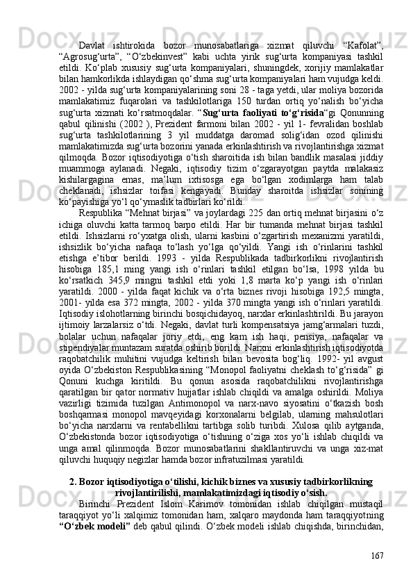 Davlat   ishtirokida   bozor   munosabatlariga   xizmat   qiluvchi   “Kafolat”,
“Agrosug‘urta”,   “O‘zbekinvest”   kabi   uchta   yirik   sug‘urta   kompaniyasi   tashkil
etildi.   Ko‘plab   xususiy   sug‘urta   kompaniyalari,   shuningdek,   xorijiy   mamlakatlar
bilan hamkorlikda ishlaydigan qo‘shma sug‘urta kompaniyalari ham vujudga keldi.
202 - yilda sug‘urta kompaniyalarining soni 28 - taga yetdi, ular moliya bozorida
mamlakatimiz   fuqarolari   va   tashkilotlariga   150   turdan   ortiq   yo‘nalish   bo‘yicha
sug‘urta   xizmati   ko‘rsatmoqdalar.   “ Sug‘urta   faoliyati   to‘g‘risida “gi   Qonunning
qabul   qilinishi   (202   ),   Prezident   farmoni   bilan   202   -   yil   1-   fevralidan   boshlab
sug‘urta   tashkilotlarining   3   yil   muddatga   daromad   solig‘idan   ozod   qilinishi
mamlakatimizda sug‘urta bozorini yanada erkinlashtirish va rivojlantirishga xizmat
qilmoqda.  Bozor   iqtisodiyotiga   o‘tish   sharoitida   ish   bilan   bandlik   masalasi   jiddiy
muammoga   aylanadi.   Negaki,   iqtisodiy   tizim   o‘zgarayotgan   paytda   malakasiz
kishilargagina   emas,   ma’lum   ixtisosga   ega   bo‘lgan   xodimlarga   ham   talab
cheklanadi,   ishsizlar   toifasi   kengayadi.   Bunday   sharoitda   ishsizlar   sonining
ko‘payishiga yo‘l qo‘ymaslik tadbirlari ko‘rildi. 
Respublika “Mehnat birjasi” va joylardagi 225 dan ortiq mehnat birjasini o‘z
ichiga   oluvchi   katta   tarmoq   barpo   etildi.   Har   bir   tumanda   mehnat   birjasi   tashkil
etildi.   Ishsizlarni   ro‘yxatga   olish,   ularni   kasbini   o‘zgartirish   mexanizmi   yaratildi,
ishsizlik   bo‘yicha   nafaqa   to‘lash   yo‘lga   qo‘yildi.   Yangi   ish   o‘rinlarini   tashkil
etishga   e’tibor   berildi.   1993   -   yilda   Respublikada   tadbirkorlikni   rivojlantirish
hisobiga   185,1   ming   yangi   ish   o‘rinlari   tashkil   etilgan   bo‘lsa,   1998   yilda   bu
ko‘rsatkich   345,9   mingni   tashkil   etdi   yoki   1,8   marta   ko‘p   yangi   ish   o‘rinlari
yaratildi.   200   -   yilda   faqat   kichik   va   o‘rta   biznes   rivoji   hisobiga   192,5   mingta,
201- yilda esa 372 mingta, 202 - yilda 370 mingta yangi ish o‘rinlari yaratildi.
Iqtisodiy islohotlarning birinchi bosqichidayoq, narxlar erkinlashtirildi. Bu jarayon
ijtimoiy   larzalarsiz   o‘tdi.  Negaki,   davlat   turli   kompensatsiya   jamg‘armalari   tuzdi,
bolalar   uchun   nafaqalar   joriy   etdi,   eng   kam   ish   haqi,   pensiya,   nafaqalar   va
stipendiyalar muntazam suratda oshirib borildi. Narxni erkinlashtirish iqtisodiyotda
raqobatchilik   muhitini   vujudga   keltirish   bilan   bevosita   bog‘liq.   1992-   yil   avgust
oyida  O‘zbekiston   Respublikasining   “Monopol   faoliyatni   cheklash   to‘g‘risida”   gi
Qonuni   kuchga   kiritildi.   Bu   qonun   asosida   raqobatchilikni   rivojlantirishga
qaratilgan  bir  qator  normativ hujjatlar  ishlab  chiqildi   va amalga  oshirildi. Moliya
vazirligi   tizimida   tuzilgan   Antimonopol   va   narx-navo   siyosatini   o‘tkazish   bosh
boshqarmasi   monopol   mavqeyidagi   korxonalarni   belgilab,   ularning   mahsulotlari
bo‘yicha   narxlarni   va   rentabellikni   tartibga   solib   turibdi.   Xulosa   qilib   aytganda,
O‘zbekistonda   bozor   iqtisodiyotiga   o‘tishning   o‘ziga   xos   yo‘li   ishlab   chiqildi   va
unga   amal   qilinmoqda.   Bozor   munosabatlarini   shakllantiruvchi   va   unga   xiz-mat
qiluvchi huquqiy negizlar hamda bozor infratuzilmasi yaratildi.
2. B ozor iqtisodiyotiga o‘tilishi , kichik biznes  va xususiy tadbirkorlikning
rivojlantirilishi , mamlakatimizdagi iqtisodiy o‘sish.
Birinchi   Prezident   Islom   Karimov   tomonidan   ishlab   chiqilgan   mustaqil
taraqqiyot   yo‘li   xalqimiz   tomonidan   ham,   xalqaro   maydonda   ham   taraqqiyot ning
“ O ‘zbek modeli”   deb qabul qilindi.   O‘zbek modeli ishlab chiqishda, birinchidan,
167 