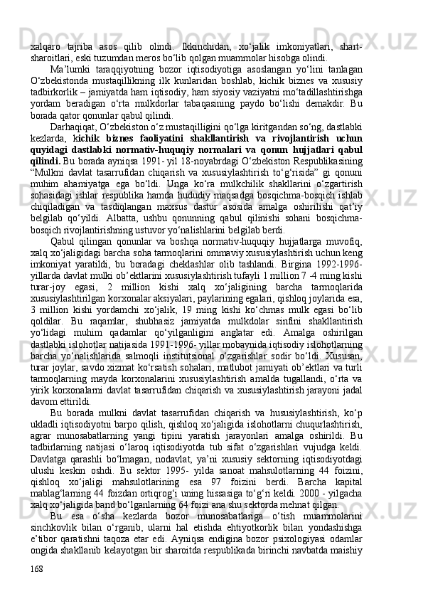 xalqaro   tajriba   asos   qilib   olindi.   Ikkinchidan,   xo‘jalik   imkoniyatlari,   shart-
sharoitlari, eski tuzumdan meros bo‘lib qolgan muammolar hisobga olindi. 
Ma’lumki   taraqqiyotning   bozor   iqtisodiyotiga   asoslangan   yo‘lini   tanlagan
O‘zbekistonda   mustaqillikning   ilk   kunlaridan   boshlab,   kichik   biznes   va   xususiy
tadbirkorlik – jamiyatda ham iqtisodiy, ham siyosiy vaziyatni mo‘tadillashtirishga
yordam   beradigan   o‘rta   mulkdorlar   tabaqasining   paydo   bo‘lishi   demakdir.   Bu
borada qator qonunlar qabul qilindi. 
Darhaqiqat, O‘zbekiston o‘z mustaqilligini qo‘lga kiritgandan so‘ng, dastlabki
kezlarda,   k ichik   biznes   faoli yatini   shakllantirish   va   rivojlantirish   uchun
quyidagi   dastlabki   normativ-huquqiy   normalari   va   qonun   hujjatlari   qabul
qilindi.  Bu borada ayniqsa 1991- yil 18-noyabrdagi O‘zbekiston Respublikasining
“Mulkni   davlat   tasarrufidan   chiqarish   va   xususiylashtirish   to‘g‘risida”   gi   qonuni
muhim   ahamiyatga   ega   bo‘ldi.   Unga   ko‘ra   mulkchilik   shakllarini   o‘zgartirish
sohasidagi   ishlar   respublika   hamda   hududiy   maqsadga   bosqichma-bosqich   ishlab
chiqiladigan   va   tasdiqlangan   maxsus   dastur   asosida   amalga   oshirilishi   qat’iy
belgilab   qo‘yildi.   Albatta,   ushbu   qonunning   qabul   qilinishi   sohani   bosqichma-
bosqich rivojlantirishning ustuvor yo‘nalishlarini belgilab berdi.
Qabul   qilingan   qonunlar   va   boshqa   normativ-huquqiy   hujjatlarga   muvofiq,
xalq xo‘jaligidagi barcha soha tarmoqlarini ommaviy xususiylashtirish uchun keng
imkoniyat   yaratildi,   bu   boradagi   cheklashlar   olib   tashlandi.   Birgina   1992-1996-
yillarda davlat mulki ob’ektlarini xususiylashtirish tufayli 1 million 7 -4 ming kishi
turar-joy   egasi,   2   million   kishi   xalq   xo‘jaligining   barcha   tarmoqlarida
xususiylashtirilgan korxonalar aksiyalari, paylarining egalari, qishloq joylarida esa,
3   million   kishi   yordamchi   xo‘jalik,   19   ming   kishi   ko‘chmas   mulk   egasi   bo‘lib
qoldilar.   Bu   raqamlar,   shubhasiz   jamiyatda   mulkdolar   sinfini   shakllantirish
yo‘lidagi   muhim   qadamlar   qo‘yilganligini   anglatar   edi.   Amalga   oshirilgan
dastlabki islohotlar natijasida 1991-1996- yillar mobaynida iqtisodiy islohotlarning
barcha   yo‘nalishlarida   salmoqli   institutsional   o‘zgarishlar   sodir   bo‘ldi.   Xususan,
turar joylar, savdo xizmat ko‘rsatish sohalari, matlubot jamiyati ob’ektlari va turli
tarmoqlarning   mayda   korxonalarini   xususiylashtirish   amalda   tugallandi,   o‘rta   va
yirik korxonalarni davlat tasarrufidan chiqarish va xususiylashtirish jarayoni jadal
davom ettirildi.
Bu   borada   m ulkni   davlat   tasarrufidan   chiqarish   va   hususiylashtirish,   ko‘p
ukladli iqtisodiyotni barpo qilish, qishloq xo‘jaligida islohotlarni chuqurlashtirish,
agrar   munosabatlarning   yangi   tipini   yaratish   jarayonlari   amalga   oshirildi.   Bu
tadbirlarning   natijasi   o‘laroq   iqtisodiyotda   tub   sifat   o‘zgarishlari   vujudga   keldi.
Davlatga   qarashli   bo‘lmagan,   nodavlat,   ya’ni   xususiy   sektorning   iqtisodiyotdagi
ulushi   keskin   oshdi.   Bu   sektor   1995-   yilda   sanoat   mahsulotlarning   44   foizini,
qishloq   xo‘jaligi   mahsulotlarining   e sa   97   foizini   berdi.   Barcha   kapital
mablag‘larning 44 foizdan ortiqrog‘i uning hissasiga to‘g‘ri keldi. 200 - yilgacha
xalq xo‘jaligida band bo‘lganlarning 64 foizi ana shu sektorda mehnat qilgan. 
Bu   esa   o‘sha   kezlarda   bozor   munosabatlariga   o‘tish   muammolarini
sinchkovlik   bilan   o‘rganib,   ularni   hal   etishda   ehtiyotkorlik   bilan   yondashishga
e’tibor   qaratishni   taqoza   etar   edi.   Ayniqsa   endigina   bozor   psixologiyasi   odamlar
ongida shakllanib kelayotgan bir sharoitda respublikada birinchi navbatda maishiy
168