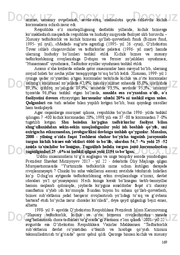 xizmat,   umumiy   ovqatlanish,   savdo-sotiq,   mahsulotni   qayta   ishlovchi   kichik
korxonalarni ochish zarur edi. 
Respublika   o‘z   mustaqilligining   dastlabki   yillarida,   kichik   biznesga
ko‘maklashish maqsadida respublika va hududiy miqyosda faoliyat olib boruvchi –
Xususiy   tadbirkorlik   va   kichik   biznesni   qo‘llab-quvvatlash   fondi   (Biznes   fond,
1995-   yil   iyul),   «Madad»   sug‘urta   agentligi   (1995-   yil   26   -iyun),   O‘zbekiston
Tovar   ishlab   chiqaruvchilar   va   tadbirkorlar   palatasi   (1996-   yil   mart)   hamda
ularning   hududiy   bo‘limlari   tashkil   etildi.   Kichik   biznes   va   xususiy
tadbirkorlikning   rivojlanishiga   Dehqon   va   fermer   xo‘jaliklari   uyushmasi,
“Hunarmand” uyushmasi, Tadbirkor ayollar uyushmasi tashkil  etildi . 
Ammo o‘sha kezlarda sohada qator muammolar ham mavjud bo‘lib, ularning
mvjud holati bir necha yillar taraqqiyotga to‘siq bo‘lib keldi. Xususan, 1999- yil 1
iyunga   qadar   ro‘yxatdan   o‘tgan   korxonalar   tarkibida   kichik   va   o‘rta   korxonalar
salmog‘i kommunal xo‘jalikda 42,9%, maishiy xizmat sohasida 85,0%, qurilishda
89,3%,   qishloq   xo‘jaligida   89,9%,   sanoatda   93,5%,   savdoda   95,3%,   umumiy
tijoratda   96,6%ni   tashkil   etgan   bo‘lsada,   a malda   esa   ro‘yxatdan   o‘tib,   o‘z
faoliyatini   davom   ettirayotgan   korxonalar   ulushi   20%   ni   tashkil   etgan   xolos.
Qolganlari   esa   turli   sabalar   bilan   yopilib   ketgan   bo‘lib,   buni   quyidagi   misollar
ham tasdiqlaydi. 
Agar   raqamlarga   murojaat   qilinsa,   respublika   bo‘yicha   1996-   yilda   tashkil
qilingan 7 -40 kichik korxonadan 20%, 1998 yili esa 37 -0 ta korxonadan 7 -0%
tugatilib   ketgan.   Shu   boisdan   ko‘pgina   tadbirkorlar   faoliyat   bilan
shug‘ullanishdan   sekin-sekin   uzoqlashganlar   yoki   ish   boshlab   qo‘yib,   uni
oxirigacha etkazmasdan,  javobgarlikni davlatga tashlab qo‘yganlar.  Masalan,
2000   -   yilning   o‘zida   faqat   Toshkent   shahar   bo‘yicha   tugatish   jarayonida
turgan  kichik  biznes  sub’ektlari  4666   ta  bo‘lib,  ulardan   54,7  -%   yoki   25  -52
tasida   ta’sischilar   bo‘lmagan.   Tugatilish   holida   turgan   jami   korxonalardan
tugatilganlari  25 -,6% ni tashkil qilgan  yoki  1194  ta bo‘lgan.
Ushbu  muammolarni   to‘g‘ri   anglagan  va  unga tanqidiy  asosda  yondoshgan
Prezident   Shavkat   Mirziyoyev   2017   -   yil   22   -   dekabrda   Oliy   Majlisga   qilgan
Murojaatnomasida   “Yurtimizda   tadbikorlik   nima   uchun   kutilgan   darajada
rivojlanmayapti   ?   Chunki   bu   soha   vakillarini   asossiz   ravishda   tekshirish   holatlari
ko‘p.   Ochig‘ini   aytganda   tadbirkorlikning   erkin   rivojlanishiga   o‘zimiz,   davlat
idoralari   yo‘l   qo‘ymayapmiz.   Hech   kimga   kerak   bo‘lmagan   tartib-tamoyillar
hamon   saqlanib   qolmoqda,   joylarda   ko‘pgina   amaldorlar   faqat   o‘z   shaxsiy
manfaatini   o‘ylab   ish   ko‘rmoqda.   Bundan   buyon   bu   sohani   qo‘llab-quvvatlash,
biznes   sub’ektlarini   jadal   barqaror   rivojlantirish   yo‘lidagi   to‘siq   va   g‘ovlarni
bartaraf  etish  bo‘yicha  zarur   choralar   ko‘riladi”,  deya qayd  qilganligi  bejiz  emas,
albatta.
1998- yil 9- aprelda   O‘zbekiston Respublikasi Prezidenti Islom Karimovning
“Xususiy   tadbirkorlik,   kichik   va   o‘rta   biznesni   rivojlantirishni   yanada
rag‘batlantirish chora-tadbirlari to‘g‘risida”gi Farmoni e’lon qilindi. 201- yil 22 -
avgustda   esa   O‘zbekiston   Respublikasi   Vazirlar   Mahkamasi   “Tadbirkorlik
sub’ektlarini   davlat   ro‘yxatidan   o‘tkazib   va   hisobga   qo‘yish   tizimini
takomillashtirish to‘g‘risida” qaror  qabul  qildi. Qarorga binoan kichik va xususiy
169