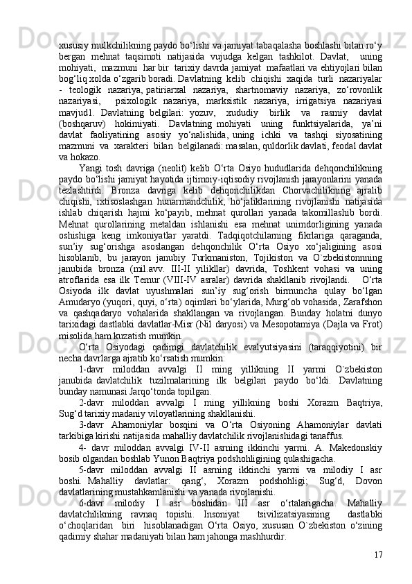 xususiy mulkchilikning paydo bo‘lishi va jamiyat tabaqalasha boshlashi bilan ro‘y
bergan   mehnat   taqsimoti   natijasida   vujudga   kelgan   tashkilot.   Davlat,     uning
mohiyati,  mazmuni  har bir  tarixiy davrda jamiyat  mafaatlari va ehtiyojlari bilan
bog‘liq xolda o‘zgarib boradi. Davlatning  kelib  chiqishi  xaqida  turli  nazariyalar
-    teologik    nazariya,  patiriarxal     nazariya,    shartnomaviy    nazariya,    zo‘rovonlik
nazariyasi,     psixologik   nazariya,   marksistik   nazariya,   irrigatsiya   nazariyasi
mavjud1.   Davlatning   belgilari:   yozuv,     xududiy     birlik     va     rasmiy     davlat
(boshqaruv)     hokimiyati.     Davlatning   mohiyati     uning     funktsiyalarida,     ya’ni
davlat     faoliyatining     asosiy     yo‘nalishida,   uning     ichki     va     tashqi     siyosatining
mazmuni  va  xarakteri  bilan  belgilanadi: masalan, quldorlik davlati, feodal davlat
va hokazo. 
Yangi   tosh   davriga   (neolit)   kelib   O‘rta   Osiyo   hududlarida   dehqonchilikning
paydo bo‘lishi jamiyat hayotida ijtimoiy-iqtisodiy rivojlanish jarayonlarini yanada
tezlashtirdi.     Bronza     davriga     kelib     dehqonchilikdan     Chorvachilikning     ajralib
chiqishi,  ixtisoslashgan  hunarmandchilik,  ho‘jaliklarining  rivojlanishi  natijasida
ishlab  chiqarish  hajmi  ko‘payib,  mehnat  qurollari  yanada  takomillashib  bordi.
Mehnat  qurollarining  metaldan  ishlanishi  esa  mehnat  unimdorligining  yanada
oshishiga   keng   imkoniyatlar   yaratdi.   Tadqiqotchilarning   fikrlariga   qaraganda,
sun’iy    sug‘orishga    asoslangan    dehqonchilik     O‘rta    Osiyo   xo‘jaligining    asosi
hisoblanib,  bu  jarayon  janubiy  Turkmaniston,  Tojikiston  va  O`zbekistonnning
janubida  bronza  (mil.avv.  III-II  yilikllar)  davrida,  Toshkent  vohasi  va  uning
atroflarida   esa   ilk   Temur   (VIII-IV   asralar)   davrida   shakllanib   rivojlandi.       O‘rta
Osiyoda     ilk     davlat     uyushmalari     sun’iy     sug‘orish     birmuncha     qulay     bo‘lgan
Amudaryo (yuqori, quyi, o‘rta) oqimlari bo‘ylarida, Murg‘ob vohasida, Zarafshon
va  qashqadaryo  vohalarida  shakllangan  va  rivojlangan.  Bunday  holatni  dunyo
tarixidagi dastlabki  davlatlar-Misr  (Nil daryosi) va Mesopotamiya  (Dajla va Frot)
misolida ham kuzatish mumkin. 
O‘rta   Osiyodagi     qadimgi     davlatchilik    evalyutsiyasini     (taraqqiyotini)    bir
necha davrlarga ajratib ko‘rsatish mumkin: 
1-davr     miloddan     avvalgi     II     ming     yillikning     II     yarmi     O`zbekiston
janubida   davlatchilik     tuzilmalarining     ilk     belgilari     paydo     bo‘ldi.     Davlatning
bunday namunasi Jarqo‘tonda topilgan. 
2-davr     miloddan     avvalgi     I     ming     yillikning     boshi     Xorazm     Baqtriya,
Sug‘d tarixiy madaniy viloyatlarining shakllanishi. 
3-davr     Ahamoniylar     bosqini     va     O‘rta     Osiyoning     Ahamoniylar     davlati
tarkibiga kirishi natijasida mahalliy davlatchilik rivojlanishidagi tanaffus. 
4-  davr  miloddan  avvalgi  IV-II  asrning  ikkinchi  yarmi.  A.  Makedonskiy
bosib olgandan boshlab Yunon Baqtriya podshohligining qulashigacha. 
5-davr     miloddan     avvalgi     II     asrning     ikkinchi     yarmi     va     milodiy    I     asr
boshi.   Mahalliy     davlatlar:     qang‘,     Xorazm     podshohligi;     Sug‘d,     Dovon
davlatlarining mustahkamlanishi va yanada rivojlanishi. 
6-davr     milodiy     I     asr     boshidan     III     asr     o‘rtalarigacha.     Mahalliy
davlatchilikning   ravnaq   topishi.   Insoniyat     tsivilizatsiyasining     dastlabki
o‘choqlaridan     biri     hisoblanadigan   O‘rta   Osiyo,   xususan   O`zbekiston   o‘zining
qadimiy shahar madaniyati bilan ham jahonga mashhurdir. 
17 