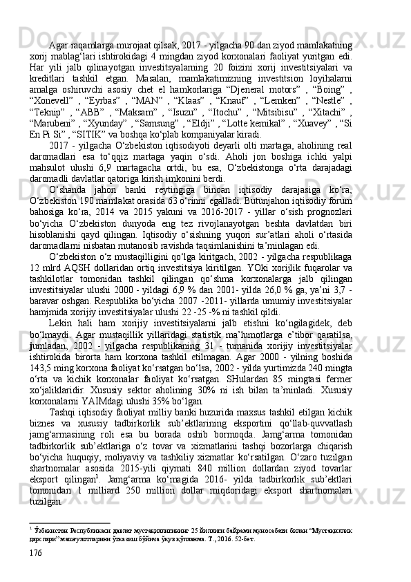 Agar raqamlarga murojaat qilsak,  2017 - yilgacha 90 dan ziyod mamlakatning
xorij  mablag‘lari  ishtirokidagi  4 mingdan ziyod korxonalari  faoliyat  yuritgan   edi .
Har   yili   jalb   qilinayotgan   investitsyalarning   20   foizini   xorij   investitsiyalari   va
kreditlari   tashkil   etgan .   Masalan,   mamlakatimizning   investitsion   loyihalarni
amalga   oshiruvchi   asosiy   chet   el   hamkorlariga   “Djeneral   motors”   ,   “Boing”   ,
“Xonevell”   ,   “ Eyrbas”   ,   “MAN”   ,   “Klaas”   ,   “Knauf”   ,   “Lemken”   ,   “Nestle”   ,
“Teknip”   ,   “ABB”   ,   “Maksam”   ,   “Isuzu”   ,   “Itochu”   ,   “Mitsibisu”   ,   “Xitachi”   ,
“Marubeni” , “Xyunday” , “Samsung” , “ Eldji ” , “Lotte kemikal” , “Xuavey” , “Si
En Pi Si” , “SITIK” va boshqa ko‘plab kompaniyalar kiradi.
2017   -   yilgacha   O‘zbekiston   iqtisodiyoti   deyarli   olti   martaga,   aholining   real
daromadlari   e sa   to‘qqiz   martaga   yaqin   o‘sdi.   Aholi   jon   boshiga   ichki   yalpi
mahsulot   ulushi   6,9   martagacha   ortdi,   bu   esa,   O‘zbekistonga   o‘rta   darajadagi
daromadli davlatlar qatoriga kirish imkonini berdi. 
O‘shanda   jahon   banki   reytingiga   binoan   iqtisodiy   darajasiga   ko‘ra,
O‘zbekiston 190 mamlakat orasida 63 o‘rinni  e galladi. Butunjahon iqtisodiy forum
bahosiga   ko‘ra,   2014   va   2015   yakuni   va   2016-2017   -   yillar   o‘sish   prognozlari
bo‘yicha   O‘zbekiston   dunyoda   e ng   tez   rivojlanayotgan   beshta   davlatdan   biri
hisoblanishi   qayd   qilingan.   Iqtisodiy   o‘sishning   yuqori   sur’atlari   aholi   o‘rtasida
daromadlarni nisbatan mutanosib ravishda taqsimlanishini ta’minlagan  edi . 
O‘zbekiston o‘z mustaqilligini qo‘lga kiritgach, 202 - yilgacha respublikaga
12  mlrd  AQSH   dollaridan   ortiq   investitsiya   kiritilgan.   YOki   xorijlik  fuqarolar   va
tashkilotlar   tomonidan   tashkil   qilingan   qo‘shma   korxonalarga   jalb   qilingan
investitsiyalar ulushi 200 - yildagi 6,9 % dan 201- yilda 26,0 % ga, ya’ni 3,7 -
baravar oshgan. Respublika bo‘yicha 207 -2011- yillarda umumiy investitsiyalar
hamjmida xorijiy investitsiyalar ulushi 22 -25 -% ni tashkil qildi. 
Lekin   hali   ham   xorijiy   investitsiyalarni   jalb   etishni   ko‘ngilagidek,   deb
bo‘lmaydi.   Agar   mustaqillik   yillaridagi   statistik   ma’lumotlarga   e’tibor   qaratilsa,
j umladan,   202   -   yilgacha   respublikaning   31   -   tumanida   xorijiy   investitsiyalar
ishtirokida   birorta   ham   korxona   tashkil   etilmagan.   Agar   200   -   yilning   boshida
143,5 ming korxona faoliyat ko‘rsatgan bo‘lsa ,  202 - yilda yurtimizda 240 mingta
o‘rta   va   kichik   korxonalar   faoliyat   ko‘rsatgan.   SHulardan   85   mingtasi   fermer
xo‘jaliklaridir.   Xususiy   sektor   aholining   30%   ni   ish   bilan   ta’minladi.   Xususiy
korxonalarni   YAIMdagi ulushi 35% bo‘lgan .
T ashqi  iqtisodiy faoliyat  milliy banki huzurida maxsus tashkil  etilgan kichik
biznes   va   xususiy   tadbirkorlik   sub’ektlarining   eksportini   qo‘llab-quvvatlash
jamg‘armasining   roli   esa   bu   borada   oshib   bormoqda.   Jamg‘arma   tomonidan
tadbirkorlik   sub’ektlariga   o‘z   tovar   va   xizmatlarini   tashqi   bozorlarga   chiqarish
bo‘yicha   huquqiy,   moliyaviy   va   tashkiliy   xizmatlar   ko‘rsatilgan.   O‘zaro   tuzilgan
shartnomalar   asosida   2015-yili   qiymati   840   million   dollardan   ziyod   tovarlar
eksport   qilingan 1
.   Jamg‘arma   ko‘magida   2016-   yilda   tadbirkorlik   sub’ektlari
tomonidan   1   milliard   250   million   dollar   miqdoridagi   eksport   shartnomalari
tuzilgan.
1
 Ўзбекистон Республикаси давлат мустақиллигининг 25 йиллиги байрами муносабати билан “Мустақиллик
дарслари” машғулотларини ўтказиш бўйича ўқув қўлланма. Т., 2016. 52-бет.
176
