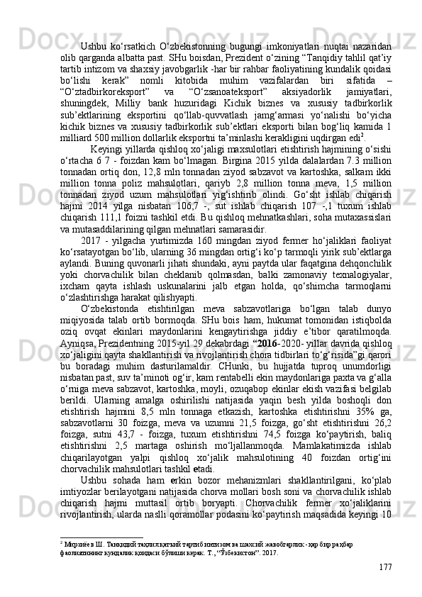 Ushbu   ko‘rsatkich   O‘zbekistonning   bugungi   imkoniyatlari   nuqtai   nazaridan
olib qarganda albatta past. SHu boisdan, Prezident o‘zining “Tanqidiy tahlil qat’iy
tartib intizom va shaxsiy javobgarlik -har bir rahbar faoliyatining kundalik qoidasi
bo‘lishi   kerak”   nomli   kitobida   muhim   vazifalardan   biri   sifatida   –
“O‘ztadbirkoreksport”   va   “O‘zsanoateksport”   aksiyadorlik   jamiyatlari,
shuningdek,   Milliy   bank   huzuridagi   Kichik   biznes   va   xususiy   tadbirkorlik
sub’ektlarining   eksportini   qo‘llab-quvvatlash   jamg‘armasi   yo‘nalishi   bo‘yicha
kichik   biznes   va   xususiy   tadbirkorlik   sub’ektlari   eksporti   bilan   bog‘liq   kamida   1
milliard 50 million dollarlik eksportni ta’minlashi kerakligini uqdirgan edi 2
.
Keyingi yillarda qishloq xo‘jaligi maxsulotlari etishtirish hajmining o‘sishi
o‘rtacha  6 7  -  foizdan  kam   bo‘lmagan.  Birgina  2015 yilda  dalalardan 7.3  million
tonnadan  ortiq  don,  12,8  mln  tonnadan   ziyod  sabzavot   va  kartoshka,  salkam   ikki
million   tonna   poliz   mahsulotlari,   qariyb   2,8   million   tonna   meva,   1,5   million
tonnadan   ziyod   uzum   mahsulotlari   yig‘ishtirib   olindi.   Go‘sht   ishlab   chiqarish
hajmi   2014   yilga   nisbatan   106,7   -,   sut   ishlab   chiqarish   107   -,1   tuxum   ishlab
chiqarish 111,1 foizni tashkil etdi. Bu qishloq mehnatkashlari, soha mutaxassislari
va mutasaddilarining qilgan mehnatlari samarasidir.
2017   -   yilgacha   yurtimizda   160   mingdan   ziyod   fermer   ho‘jaliklari   faoliyat
ko‘rsatayotgan bo‘lib, ularning 36 mingdan ortig‘i ko‘p tarmoqli yirik sub’ektlarga
aylandi. Buning quvonarli jihati shundaki, ayni paytda ular faqatgina dehqonchilik
yoki   chorvachilik   bilan   cheklanib   qolmasdan,   balki   zamonaviy   texnalogiyalar,
ixcham   qayta   ishlash   uskunalarini   jalb   etgan   holda,   qo‘shimcha   tarmoqlarni
o‘zlashtirishga harakat qilishyapti. 
O‘zbekistonda   etishtirilgan   meva   sabzavotlariga   bo‘lgan   talab   dunyo
miqiyosida   talab   ortib   bormoqda.   SHu   bois   ham,   hukumat   tomonidan   istiqbolda
oziq   ovqat   ekinlari   maydonlarini   kengaytirishga   jiddiy   e’tibor   qaratilmoqda.
Ayniqsa, Prezidentning 2015-yil 29 dekabrdagi  “2016- 2020- yillar davrida qishloq
xo‘jaligini qayta shakllantirish va rivojlantirish chora tidbirlari to‘g‘risida”gi qarori
bu   boradagi   muhim   dasturilamaldir.   CHunki,   bu   hujjatda   tuproq   unumdorligi
nisbatan past, suv ta’minoti og‘ir, kam rentabelli ekin maydonlariga paxta va g‘alla
o‘rniga meva sabzavot, kartoshka, moyli, ozuqabop ekinlar ekish vazifasi belgilab
berildi.   Ularning   amalga   oshirilishi   natijasida   yaqin   besh   yilda   boshoqli   don
etishtirish   hajmini   8,5   mln   tonnaga   etkazish,   kartoshka   etishtirishni   35%   ga,
sabzavotlarni   30   foizga,   meva   va   uzumni   21,5   foizga,   go‘sht   etishtirishni   26,2
foizga,   sutni   43,7   -   foizga,   tuxum   etishtirishni   74,5   foizga   ko‘paytirish,   baliq
etishtirishni   2,5   martaga   oshirish   mo‘ljallanmoqda.   Mamlakatimizda   ishlab
chiqarilayotgan   yalpi   qishloq   xo‘jalik   mahsulotining   40   foizdan   ortig‘ini
chorvachilik mahsulotlari tashkil  e tadi. 
Ushbu   sohada   ham   e rkin   bozor   mehanizmlari   shakllantirilgani,   ko‘plab
imtiyozlar berilayotgani natijasida chorva mollari bosh soni va chorvachilik ishlab
chiqarish   hajmi   muttasil   ortib   boryapti.   Chorvachilik   fermer   xo‘jaliklarini
rivojlantirish, ularda naslli qoramollar podasini ko‘paytirish maqsadida keyingi 10
2
 Мирзиёев Ш. Танқидий таҳлил қатъий тартиб интизом ва шахсий жавобгарлик -ҳар бир раҳбар 
фаолиятининг кундалик қоидаси бўлиши керак. Т., “Ўзбекистон”. 2017. 
177