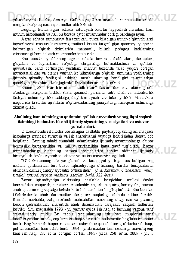 yil   mobaynida   Polsha,   Avstriya,   Gollandiya,   Germaniya   kabi   mamlakatlardan   60
mingdan ko‘proq naslli qoramollar olib kelindi. 
Bugungi   kunda   agrar   sohada   salohiyatli   kadrlar   tayyorlash   masalasi   ham
muhim hisoblanadi va hali bu borada qator muammolar borligi barchaga ayon. 
Agrar sohada zamonaviy fan texnikani puxta biladigan trener-o‘qituvchilarni
tayyorlovchi   maxsus   kurslarning   muttasil   ishlab   turganligiga   qaramay,   yuqorida
ko‘rsatilgan   o‘qitish   tizimlarida   mahoratli,   bilimli   pedagog   kadrlarning
etishmasligi ham dolzarb muammolardan biridir. 
Shu   boisdan   yoshlarning   agrrar   sohada   biznes   tashabbuslari,   startaplari,
g‘oyalari   va   loyihalarini   ro‘yobga   chiqarishga   ko‘maklashish   va   qo‘llab-
quvvatlash,   band   bo‘lmagan   yoshlarni   mehnat   bozorida   talab   yuqori   bo‘lgan
mutaxassisliklar   va   biznes   yuritish   ko‘nikmalariga   o‘qitish,   umuman   yoshlarning
ijtimoiy-iqtisodiy   faolligini   oshirish   orqali   ularning   bandligini   ta’minlashga
qaratilgan “ Yoshlar – kelajagimiz ” Davlat dasturi qabul qilindi.
Shuningdek,   “ Har   bir   oila   –   tadbirkor ”   dasturi   doirasida   ularning   oila
a’zolariga   issiqxona   tashkil   etish,   qoramol,   parranda   sotib   olish   va   tadbirkorlik
faoliyati uchun 3 yillik muddatga, 6 oylik imtiyozli davr bilan, yillik 7 - % stavkasi
miqdorida   kreditlar   ajratilishi   o‘qituvchilarning   jamiyatdagi   mavqeini   oshirishga
xizmat qiladi.
Aholining kam ta'minlagan qatlamini qo‘llab-quvvatlash va sog’liqni soqlash
tizimidagi islohotlar. Kuchli ijtimoiy siyosatning xususiyatlari va ustuvor
yo‘nalishlari.
O‘zbekistonda  islohotlar  boshlangan  dastlabki  paytdayoq, uning asl  maqsadi
insonlarga   munosib   turmush   va   ish   sharoitlarini   vujudga   keltirishdan   iborat,   deb
belgilandi.   Buning   sababi   shundaki,   odamlarning   ijtimoiy   muammolariga   e’tibor
bermaslik   barqarorlikka   va   milliy   xavfsizlikka   katta   xavf   tug‘diradi.   Bozor
munosabatlariga   o‘tishning   hamma   bosqichlarida   aholini   oldindan   ijtimoiy
himoyalash davlat siyosatida ustuvor yo‘nalish mavqeyini egalladi.
“O‘zbekistonning   o‘z   yangilanish   va   taraqqiyot   yo‘liga   asos   bo‘lgan   eng
muhim   qoidalaridan   biri   bozor   iqtisodiyotiga   o‘tishning   barcha   bosqichlarida
oldindan kuchli ijtimoiy siyosatni o‘tkazishdir”.  (I. A. Karimov. O‘zbekiston: milliy
istiqlol, iqtisod, siyosat, mafkura. Asarlar, 1-jild, 322 -bet.)
Bozor   iqtisodiyotiga   o‘tishning   dastlabki   bosqichlari   mulkni   davlat
tasarrufidan   chiqarish,   narxlarni   erkinlashtirish,   ish   haqining   kamayishi,   nochor
aholi qatlamining vujudga kelishi kabi holatlar bilan bog‘liq bo‘ladi. Shu boisdan
O‘zbekistonda   aholi   daromadlari   darajasini   saqlashga   alohida   e’tibor   berildi.
Birinchi   navbatda,   xalq   iste’moli   mahsulotlari   narxining   o‘zgarishi   va   pulning
keskin   qadrsizlanishi   sharoitida   aholi   daromadlari   darajasini   saqlash   tadbirlari
ko‘rildi.  Shu   maqsadda   1993  -   yil   yanvar   oyida   ish   haqi   to‘lashning   yagona   tarif
setkasi   joriy   etildi.   Bu   tadbir,   xodimlarning   ish   haqi   miqdorini   tarif
koeffitsiyentlari orqali, eng kam ish haqi vositasi bilan bevosita bog‘lash imkonini
berdi.   Eng   kam   ish   haqini   muntazam   oshirish   orqali   aholining   o‘rtacha   ish   haqi,
pul daromadlari ham oshib bordi. 1994 - yilda mazkur tarif setkasiga muvofiq eng
kam   ish   haqi   150   so‘m   bo‘lgan   bo‘lsa,   1995-   yilda   250   so‘m,   209   -   yil   1
178