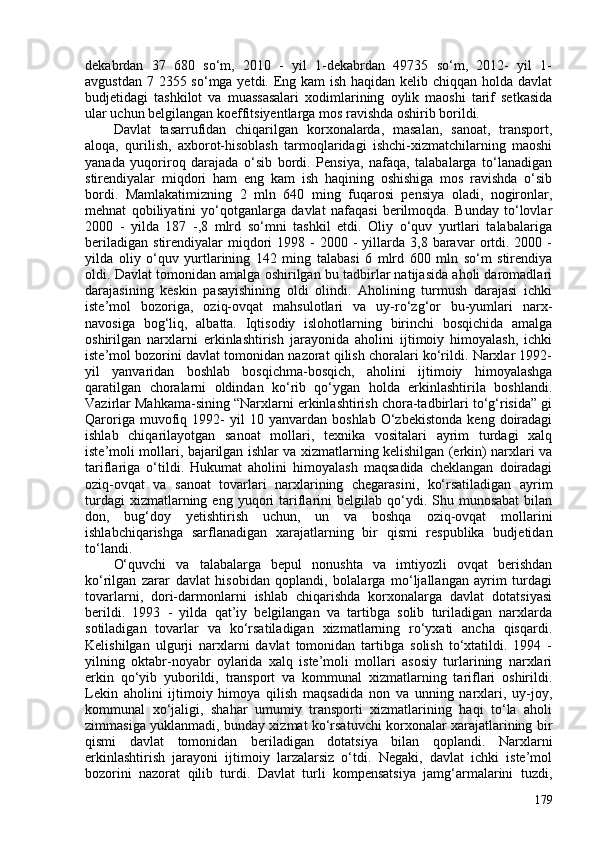 dekabrdan   37   680   so‘m,   2010   -   yil   1-dekabrdan   49735   so‘m,   2012-   yil   1-
avgustdan 7 2355 so‘mga yetdi. Eng kam  ish haqidan kelib chiqqan holda davlat
budjetidagi   tashkilot   va   muassasalari   xodimlarining   oylik   maoshi   tarif   setkasida
ular uchun belgilangan koeffitsiyentlarga mos ravishda oshirib borildi. 
Davlat   tasarrufidan   chiqarilgan   korxonalarda,   masalan,   sanoat,   transport,
aloqa,   qurilish,   axborot-hisoblash   tarmoqlaridagi   ishchi-xizmatchilarning   maoshi
yanada   yuqoriroq   darajada   o‘sib   bordi.   Pensiya,   nafaqa,   talabalarga   to‘lanadigan
stirendiyalar   miqdori   ham   eng   kam   ish   haqining   oshishiga   mos   ravishda   o‘sib
bordi.   Mamlakatimizning   2   mln   640   ming   fuqarosi   pensiya   oladi,   nogironlar,
mehnat   qobiliyatini   yo‘qotganlarga   davlat   nafaqasi   berilmoqda.   Bunday   to‘lovlar
200   -   yilda   187   -,8   mlrd   so‘mni   tashkil   etdi.   Oliy   o‘quv   yurtlari   talabalariga
beriladigan   stirendiyalar  miqdori   1998  -  200  -   yillarda   3,8  baravar  ortdi.  200  -
yilda   oliy   o‘quv   yurtlarining   142   ming   talabasi   6   mlrd   60   mln   so‘m   stirendiya
oldi. Davlat tomonidan amalga oshirilgan bu tadbirlar natijasida aholi daromadlari
darajasining   keskin   pasayishining   oldi   olindi.   Aholining   turmush   darajasi   ichki
iste’mol   bozoriga,   oziq-ovqat   mahsulotlari   va   uy-ro‘zg‘or   bu-yumlari   narx-
navosiga   bog‘liq,   albatta.   Iqtisodiy   islohotlarning   birinchi   bosqichida   amalga
oshirilgan   narxlarni   erkinlashtirish   jarayonida   aholini   ijtimoiy   himoyalash,   ichki
iste’mol bozorini davlat tomonidan nazorat qilish choralari ko‘rildi. Narxlar 1992-
yil   yanvaridan   boshlab   bosqichma-bosqich,   aholini   ijtimoiy   himoyalashga
qaratilgan   choralarni   oldindan   ko‘rib   qo‘ygan   holda   erkinlashtirila   boshlandi.
Vazirlar Mahkama-sining “Narxlarni erkinlashtirish chora-tadbirlari to‘g‘risida” gi
Qaroriga   muvofiq   1992-   yil   10   yanvardan  boshlab   O‘zbekistonda   keng   doiradagi
ishlab   chiqarilayotgan   sanoat   mollari,   texnika   vositalari   ayrim   turdagi   xalq
iste’moli mollari, bajarilgan ishlar va xizmatlarning kelishilgan (erkin) narxlari va
tariflariga   o‘tildi.   Hukumat   aholini   himoyalash   maqsadida   cheklangan   doiradagi
oziq-ovqat   va   sanoat   tovarlari   narxlarining   chegarasini,   ko‘rsatiladigan   ayrim
turdagi  xizmatlarning  eng  yuqori   tariflarini  belgilab  qo‘ydi.  Shu  munosabat  bilan
don,   bug‘doy   yetishtirish   uchun,   un   va   boshqa   oziq-ovqat   mollarini
ishlabchiqarishga   sarflanadigan   xarajatlarning   bir   qismi   respublika   budjetidan
to‘landi. 
O‘quvchi   va   talabalarga   bepul   nonushta   va   imtiyozli   ovqat   berishdan
ko‘rilgan   zarar   davlat   hisobidan   qoplandi,   bolalarga   mo‘ljallangan   ayrim   turdagi
tovarlarni,   dori-darmonlarni   ishlab   chiqarishda   korxonalarga   davlat   dotatsiyasi
berildi.   1993   -   yilda   qat’iy   belgilangan   va   tartibga   solib   turiladigan   narxlarda
sotiladigan   tovarlar   va   ko‘rsatiladigan   xizmatlarning   ro‘yxati   ancha   qisqardi.
Kelishilgan   ulgurji   narxlarni   davlat   tomonidan   tartibga   solish   to‘xtatildi.   1994   -
yilning   oktabr-noyabr   oylarida   xalq   iste’moli   mollari   asosiy   turlarining   narxlari
erkin   qo‘yib   yuborildi,   transport   va   kommunal   xizmatlarning   tariflari   oshirildi.
Lekin   aholini   ijtimoiy   himoya   qilish   maqsadida   non   va   unning   narxlari,   uy-joy,
kommunal   xo‘jaligi,   shahar   umumiy   transporti   xizmatlarining   haqi   to‘la   aholi
zimmasiga yuklanmadi, bunday xizmat ko‘rsatuvchi korxonalar xarajatlarining bir
qismi   davlat   tomonidan   beriladigan   dotatsiya   bilan   qoplandi.   Narxlarni
erkinlashtirish   jarayoni   ijtimoiy   larzalarsiz   o‘tdi.   Negaki,   davlat   ichki   iste’mol
bozorini   nazorat   qilib   turdi.   Davlat   turli   kompensatsiya   jamg‘armalarini   tuzdi,
179 