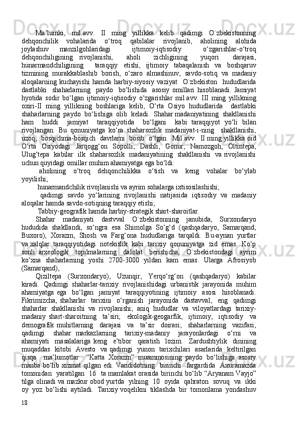 Ma’lumki,     mil.avv.     II     ming     yillikka     kelib     qadimgi     O`zbekistonning
dehqonchilik     vohalarida     o‘troq     qabilalar     rivojlanib,     aholining     alohida
joylashuv   manzilgohlaridagi     ijtimoiy-iqtisodiy     o‘zgarishlar-o‘troq
dehqonchiligining   rivojlanishi,     aholi     zichligining     yuqori     darajasi,
hunarmandchiligining     taraqqiy   etishi,   ijtimoiy   tabaqalanish   va   boshqaruv
tizmining   murakkablashib   borish,   o‘zaro   almashinuv,   savdo-sotiq   va   madaniy
aloqalarning   kuchayishi   hamda   harbiy-siyosiy   vaziyat     O`zbekiston     hududlarida
dastlabki     shaharlarning     paydo     bo‘lishida     asosiy   omillari   hisoblanadi.   Jamiyat
hyotida   sodir   bo‘lgan   ijtimoiy-iqtisodiy   o‘zgarishlar   mil.avv.   III   ming   yillikning
oxiri-II   ming   yillikning   boshlariga   kelib,   O‘rta   Osiyo   hududlarida     dastlabki
shaharlarning  paydo  bo‘lishiga  olib  keladi.  Shahar madaniyatining  shakllanishi
ham     huddi     jamiyat     taraqqiyotida     bo‘lgani     kabi   taraqqiyot   yo‘li   bilan
rivojlangan.   Bu   qonuniyatga   ko‘ra   shaharsozlik   madaniyat-i-ning     shakllanishi,
uzoq,  bosqichma-bosqich  davrlarni  bosib  o‘tgan.  Mil.avv.  II ming yillikka oid
O‘rta   Osiyodagi   Jarqogg‘on   Sopolli,   Dashli,   Gonur,   Namozgoh,   Oltintepa,
Ulug‘tepa   kabilar   ilk   shaharsozlik   madaniyatining   shakllanishi   va rivojlanishi
uchun quyidagi omillar muhim ahamiyatga ega bo‘ldi: 
  aholining     o‘troq     dehqonchilikka     o‘tish     va     keng     vohalar     bo‘ylab
yoyilishi; 
  hunarmandchilik rivojlanishi va ayrim sohalarga ixtisosilashishi; 
  qadimgi   savdo   yo‘larining   rivojlanishi   natijasida   iqtisodiy   va   madaniy
aloqalar hamda savdo-sotiqning taraqqiy etishi;
  Tabbiy-geografik hamda harbiy-strategik shart-sharoitlar. 
Shahar     madaniyati     dastvval     O`zbekistonning     janubida,     Surxondaryo
hududida  shakllandi,  so‘ngra  esa  Shimolga  So‘g‘d  (qashqadaryo,  Samarqand,
Buxoro),  Xorazm,  Shosh  va  Farg‘ona  hududlariga  tarqaldi.  Bu-aynan  yurtlar
va xalqlar  taraqqiyotidagi  notekislik  kabi  tarixiy  qonuniyatga  zid  emas.  Ko‘p
sonli   arxeologik     topilmalarning     dalolat     berishicha,     O`zbekistondagi     ayrim
ko‘xna   shaharlarning   yoshi   270-300   yildan   kam   emas.   Ularga   Afrosiyob
(Samarqand), 
Qiziltepa     (Surxondaryo),     Uzunqir,     Yerqo‘rg‘on     (qashqadaryo)     kabilar
kiradi.   Qadimgi   shaharlar-tarixiy   rivojlanishidagi   urbanistik   jarayonida   muhim
ahamiyatga   ega     bo‘lgan     jamiyat     taraqqiyotining     ijtimoiy     asosi     hisoblanadi.
Fikrimizcha,   shaharlar     tarixini     o‘rganish     jarayonida     dastavval,     eng     qadimgi
shaharlar   shakllanishi   va   rivojlanishi;   aniq   hududlar   va   viloyatlardagi   tarixiy-
madaniy   shart-sharoitning     ta’siri;     ekologik-geogarfik,     ijtimoiy,     iqtisodiy     va
demografik   muhitlarning     darajasi     va     ta’sir     doirasi;     shaharlarning     vazifasi;
qadimgi     shahar   markazlarning     tarixiy-madaniy     jarayonlardagi     o‘rni     va
ahamiyati     masalalariga   keng     e’tibor     qaratish     lozim.     Zardushtiylik     dinining
muqaddas   kitobi   Avesto   va qadimgi   yunon   tarixchilari   asarlarida   keltirilgan
qisqa     ma’lumotlar     “Katta   Xorazm”   muammosining   paydo   bo‘lishiga   asosiy
manba bo‘lib xizmat  qilgan edi. Vandidotning   birinchi   fargardida   Axuramazda
tomonidan   yaratilgan   16   ta mamlakat orasida birinchi bo‘lib “Aryanam Vayjo”
tilga olinadi va mazkur obod yurtda   yilning   10   oyida   qahraton   sovuq   va   ikki
oy  yoz  bo‘lishi  aytiladi.  Tarixiy voqelikni  tiklashda  bir  tomonlama  yondashuv
18 