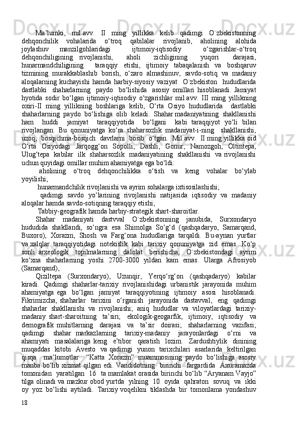 Ma’lumki,     mil.avv.     II     ming     yillikka     kelib     qadimgi     O`zbekistonning
dehqonchilik     vohalarida     o‘troq     qabilalar     rivojlanib,     aholining     alohida
joylashuv   manzilgohlaridagi     ijtimoiy-iqtisodiy     o‘zgarishlar-o‘troq
dehqonchiligining   rivojlanishi,     aholi     zichligining     yuqori     darajasi,
hunarmandchiligining     taraqqiy   etishi,   ijtimoiy   tabaqalanish   va   boshqaruv
tizmining   murakkablashib   borish,   o‘zaro   almashinuv,   savdo-sotiq   va   madaniy
aloqalarning   kuchayishi   hamda   harbiy-siyosiy   vaziyat     O`zbekiston     hududlarida
dastlabki     shaharlarning     paydo     bo‘lishida     asosiy   omillari   hisoblanadi.   Jamiyat
hyotida   sodir   bo‘lgan   ijtimoiy-iqtisodiy   o‘zgarishlar   mil.avv.   III   ming   yillikning
oxiri-II   ming   yillikning   boshlariga   kelib,   O‘rta   Osiyo   hududlarida     dastlabki
shaharlarning  paydo  bo‘lishiga  olib  keladi.  Shahar madaniyatining  shakllanishi
ham     huddi     jamiyat     taraqqiyotida     bo‘lgani     kabi   taraqqiyot   yo‘li   bilan
rivojlangan.   Bu   qonuniyatga   ko‘ra   shaharsozlik   madaniyat-i-ning     shakllanishi,
uzoq,  bosqichma-bosqich  davrlarni  bosib  o‘tgan.  Mil.avv.  II ming yillikka oid
O‘rta   Osiyodagi   Jarqogg‘on   Sopolli,   Dashli,   Gonur,   Namozgoh,   Oltintepa,
Ulug‘tepa   kabilar   ilk   shaharsozlik   madaniyatining   shakllanishi   va rivojlanishi
uchun quyidagi omillar muhim ahamiyatga ega bo‘ldi: 
  aholining     o‘troq     dehqonchilikka     o‘tish     va     keng     vohalar     bo‘ylab
yoyilishi; 
  hunarmandchilik rivojlanishi va ayrim sohalarga ixtisosilashishi; 
  qadimgi   savdo   yo‘larining   rivojlanishi   natijasida   iqtisodiy   va   madaniy
aloqalar hamda savdo-sotiqning taraqqiy etishi;
  Tabbiy-geografik hamda harbiy-strategik shart-sharoitlar. 
Shahar     madaniyati     dastvval     O`zbekistonning     janubida,     Surxondaryo
hududida  shakllandi,  so‘ngra  esa  Shimolga  So‘g‘d  (qashqadaryo,  Samarqand,
Buxoro),  Xorazm,  Shosh  va  Farg‘ona  hududlariga  tarqaldi.  Bu-aynan  yurtlar
va xalqlar  taraqqiyotidagi  notekislik  kabi  tarixiy  qonuniyatga  zid  emas.  Ko‘p
sonli   arxeologik     topilmalarning     dalolat     berishicha,     O`zbekistondagi     ayrim
ko‘xna   shaharlarning   yoshi   270-300   yildan   kam   emas.   Ularga   Afrosiyob
(Samarqand), 
Qiziltepa     (Surxondaryo),     Uzunqir,     Yerqo‘rg‘on     (qashqadaryo)     kabilar
kiradi.   Qadimgi   shaharlar-tarixiy   rivojlanishidagi   urbanistik   jarayonida   muhim
ahamiyatga   ega     bo‘lgan     jamiyat     taraqqiyotining     ijtimoiy     asosi     hisoblanadi.
Fikrimizcha,   shaharlar     tarixini     o‘rganish     jarayonida     dastavval,     eng     qadimgi
shaharlar   shakllanishi   va   rivojlanishi;   aniq   hududlar   va   viloyatlardagi   tarixiy-
madaniy   shart-sharoitning     ta’siri;     ekologik-geogarfik,     ijtimoiy,     iqtisodiy     va
demografik   muhitlarning     darajasi     va     ta’sir     doirasi;     shaharlarning     vazifasi;
qadimgi     shahar   markazlarning     tarixiy-madaniy     jarayonlardagi     o‘rni     va
ahamiyati     masalalariga   keng     e’tibor     qaratish     lozim.     Zardushtiylik     dinining
muqaddas   kitobi   Avesto   va qadimgi   yunon   tarixchilari   asarlarida   keltirilgan
qisqa     ma’lumotlar     “Katta   Xorazm”   muammosining   paydo   bo‘lishiga   asosiy
manba bo‘lib xizmat  qilgan edi. Vandidotning   birinchi   fargardida   Axuramazda
tomonidan   yaratilgan   16   ta mamlakat orasida birinchi bo‘lib “Aryanam Vayjo”
tilga olinadi va mazkur obod yurtda   yilning   10   oyida   qahraton   sovuq   va   ikki
oy  yoz  bo‘lishi  aytiladi.  Tarixiy voqelikni  tiklashda  bir  tomonlama  yondashuv
18