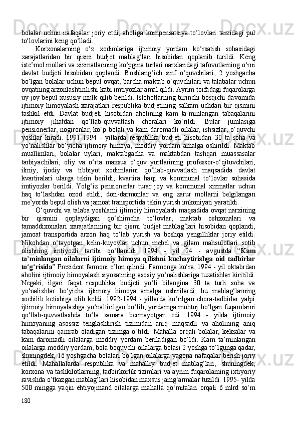 bolalar   uchun   nafaqalar   joriy   etdi,   aholiga   kompensatsiya   to‘lovlari   tarzidagi   pul
to‘lovlarini keng qo‘lladi. 
Korxonalarning   o‘z   xodimlariga   ijtimoiy   yordam   ko‘rsatish   sohasidagi
xarajatlaridan   bir   qismi   budjet   mablag‘lari   hisobidan   qoplanib   turildi.   Keng
iste’mol mollari va xizmatlarining ko‘pgina turlari narxlaridagi tafovutlarning o‘rni
davlat   budjeti   hisobidan   qoplandi.   Boshlang‘ich   sinf   o‘quvchilari,   2   yoshgacha
bo‘lgan bolalar uchun bepul ovqat, barcha maktab o‘quvchilari va talabalar uchun
ovqatning arzonlashtirilishi kabi imtiyozlar amal qildi. Ayrim toifadagi fuqarolarga
uy-joy bepul xususiy mulk qilib berildi. Islohotlarning birinchi bosqichi davomida
ijtimoiy   himoyalash   xarajatlari   respublika   budjetining   salkam   uchdan   bir   qismini
tashkil   etdi.   Davlat   budjeti   hisobidan   aholining   kam   ta’minlangan   tabaqalarini
ijtimoiy   jihatdan   qo‘llab-quvvatlash   choralari   ko‘rildi.   Bular   jumlasiga
pensionerlar, nogironlar, ko‘p bolali va kam daromadli oilalar, ishsizlar, o‘quvchi
yoshlar   kiradi.   1991-1994   -   yillarda   respublika   budjeti   hisobidan   30   ta   soha   va
yo‘nalishlar   bo‘yicha   ijtimoiy   himoya,   moddiy   yordam   amalga   oshirildi.   Maktab
muallimlari,   bolalar   uylari,   maktabgacha   va   maktabdan   tashqari   muassasalar
tarbiyachilari,   oliy   va   o‘rta   maxsus   o‘quv   yurtlarining   professor-o‘qituvchilari,
ilmiy,   ijodiy   va   tibbiyot   xodimlarini   qo‘llab-quvvatlash   maqsadida   davlat
kvartiralari   ularga   tekin   berildi,   kvartira   haqi   va   kommunal   to‘lovlar   sohasida
imtiyozlar   berildi.   Yolg‘iz   pensionerlar   turar   joy   va   kommunal   xizmatlar   uchun
haq   to‘lashdan   ozod   etildi,   dori-darmonlar   va   eng   zarur   mollarni   belgilangan
me’yorda bepul olish va jamoat transportida tekin yurish imkoniyati yaratildi. 
O‘quvchi va talaba yoshlarni ijtimoiy himoyalash maqsadida ovqat narxining
bir   qismini   qoplaydigan   qo‘shimcha   to‘lovlar,   maktab   oshxonalari   va
tamaddixonalari   xarajatlarining   bir   qismi   budjet   mablag‘lari   hisobidan   qoplandi,
jamoat   transportida   arzon   haq   to‘lab   yurish   va   boshqa   yengilliklar   joriy   etildi.
Nikohdan   o‘tayotgan   kelin-kuyovlar   uchun   mebel   va   gilam   mahsulotlari   sotib
olishning   imtiyozli   tartibi   qo‘llanildi.   1994   -   yil   24   -   avgustda   “ Kam
ta’minlangan   oilalarni   ijtimoiy   himoya   qilishni   kuchaytirishga   oid   tadbirlar
to‘g‘risida ” Prezident farmoni e’lon qilindi. Farmonga ko‘ra, 1994 - yil oktabrdan
aholini ijtimoiy himoyalash siyosatining asosiy yo‘nalishlariga tuzatishlar kiritildi.
Negaki,   ilgari   faqat   respublika   budjeti   yo‘li   bilangina   30   ta   turli   soha   va
yo‘nalishlar   bo‘yicha   ijtimoiy   himoya   amalga   oshirilardi,   bu   mablag‘larning
sochilib   ketishiga   olib   keldi.   1992-1994   -   yillarda   ko‘rilgan   chora-tadbirlar   yalpi
ijtimoiy himoyalashga yo‘naltirilgan bo‘lib, yordamga muhtoj bo‘lgan fuqarolarni
qo‘llab-quvvatlashda   to‘la   samara   bermayotgan   edi.   1994   -   yilda   ijtimoiy
himoyaning   asossiz   tenglashtirish   tizimidan   aniq   maqsadli   va   aholining   aniq
tabaqalarini   qamrab   oladigan   tizimga   o‘tildi.   Mahalla   orqali   bolalar,   keksalar   va
kam   daromadli   oilalarga   moddiy   yordam   beriladigan   bo‘ldi.   Kam   ta’minlangan
oilalarga moddiy yordam, bola boquvchi oilalarga bolasi 2 yoshga to‘lgunga qadar,
shuningdek, 16 yoshgacha bolalari bo‘lgan oilalarga yagona nafaqalar berish joriy
etildi.   Mahallalarda   respublika   va   mahalliy   budjet   mablag‘lari,   shuningdek,
korxona va tashkilotlarning, tadbirkorlik tizimlari va ayrim fuqarolarning ixtiyoriy
ravishda o‘tkazgan mablag‘lari hisobidan maxsus jamg‘armalar tuzildi. 1995- yilda
50   mingga   yaqin   ehtiyojmand   oilalarga   mahalla   qo‘mitalari   orqali   6   mlrd   so‘m
180 