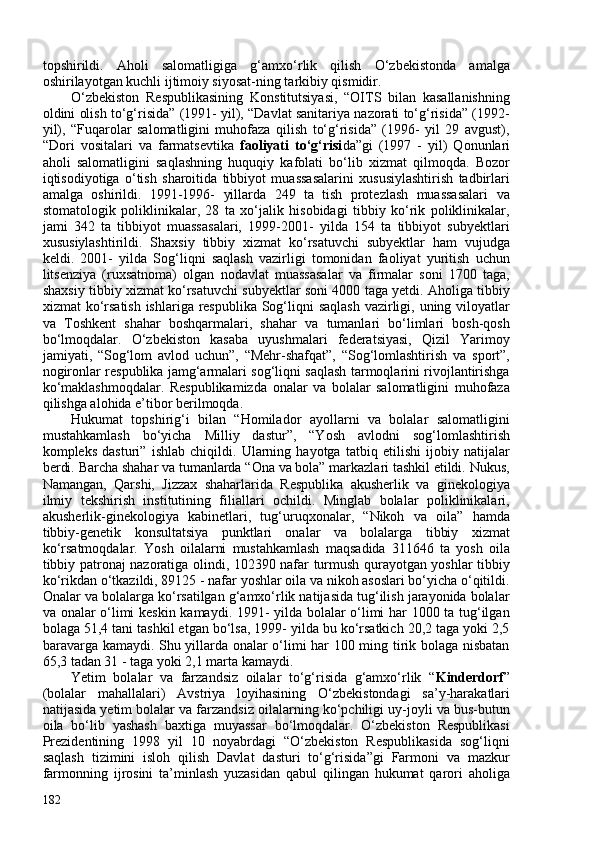 topshirildi.   Aholi   salomatligiga   g‘amxo‘rlik   qilish   O‘zbekistonda   amalga
oshirilayotgan kuchli ijtimoiy siyosat-ning tarkibiy qismidir. 
O‘zbekiston   Respublikasining   Konstitutsiyasi,   “OITS   bilan   kasallanishning
oldini olish to‘g‘risida” (1991- yil), “Davlat sanitariya nazorati to‘g‘risida” (1992-
yil),   “Fuqarolar   salomatligini   muhofaza   qilish   to‘g‘risida”   (1996-   yil   29   avgust),
“Dori   vositalari   va   farmatsevtika   faoliyati   to‘g‘risi da”gi   (1997   -   yil)   Qonunlari
aholi   salomatligini   saqlashning   huquqiy   kafolati   bo‘lib   xizmat   qilmoqda.   Bozor
iqtisodiyotiga   o‘tish   sharoitida   tibbiyot   muassasalarini   xususiylashtirish   tadbirlari
amalga   oshirildi.   1991-1996-   yillarda   249   ta   tish   protezlash   muassasalari   va
stomatologik   poliklinikalar,   28   ta   xo‘jalik   hisobidagi   tibbiy   ko‘rik   poliklinikalar,
jami   342   ta   tibbiyot   muassasalari,   1999-201-   yilda   154   ta   tibbiyot   subyektlari
xususiylashtirildi.   Shaxsiy   tibbiy   xizmat   ko‘rsatuvchi   subyektlar   ham   vujudga
keldi.   201-   yilda   Sog‘liqni   saqlash   vazirligi   tomonidan   faoliyat   yuritish   uchun
litsenziya   (ruxsatnoma)   olgan   nodavlat   muassasalar   va   firmalar   soni   170   taga,
shaxsiy tibbiy xizmat ko‘rsatuvchi subyektlar soni 400 taga yetdi. Aholiga tibbiy
xizmat ko‘rsatish ishlariga respublika Sog‘liqni saqlash  vazirligi, uning viloyatlar
va   Toshkent   shahar   boshqarmalari,   shahar   va   tumanlari   bo‘limlari   bosh-qosh
bo‘lmoqdalar.   O‘zbekiston   kasaba   uyushmalari   federatsiyasi,   Qizil   Yarimoy
jamiyati,   “Sog‘lom   avlod   uchun”,   “Mehr-shafqat”,   “Sog‘lomlashtirish   va   sport”,
nogironlar respublika jamg‘armalari sog‘liqni saqlash tarmoqlarini rivojlantirishga
ko‘maklashmoqdalar.   Respublikamizda   onalar   va   bolalar   salomatligini   muhofaza
qilishga alohida e’tibor berilmoqda. 
Hukumat   topshirig‘i   bilan   “Homilador   ayollarni   va   bolalar   salomatligini
mustahkamlash   bo‘yicha   Milliy   dastur”,   “Yosh   avlodni   sog‘lomlashtirish
kompleks   dasturi”   ishlab   chiqildi.   Ularning   hayotga   tatbiq   etilishi   ijobiy   natijalar
berdi. Barcha shahar va tumanlarda “Ona va bola” markazlari tashkil etildi. Nukus,
Namangan,   Qarshi,   Jizzax   shaharlarida   Respublika   akusherlik   va   ginekologiya
ilmiy   tekshirish   institutining   filiallari   ochildi.   Minglab   bolalar   poliklinikalari,
akusherlik-ginekologiya   kabinetlari,   tug‘uruqxonalar,   “Nikoh   va   oila”   hamda
tibbiy-genetik   konsultatsiya   punktlari   onalar   va   bolalarga   tibbiy   xizmat
ko‘rsatmoqdalar.   Yosh   oilalarni   mustahkamlash   maqsadida   311646   ta   yosh   oila
tibbiy patronaj nazoratiga olindi, 102390 nafar turmush qurayotgan yoshlar tibbiy
ko‘rikdan o‘tkazildi, 89125 - nafar yoshlar oila va nikoh asoslari bo‘yicha o‘qitildi.
Onalar va bolalarga ko‘rsatilgan g‘amxo‘rlik natijasida tug‘ilish jarayonida bolalar
va onalar o‘limi keskin kamaydi. 1991- yilda bolalar o‘limi har 100 ta tug‘ilgan
bolaga 51,4 tani tashkil etgan bo‘lsa, 1999- yilda bu ko‘rsatkich 20,2 taga yoki 2,5
baravarga kamaydi. Shu yillarda onalar o‘limi har 10 ming tirik bolaga nisbatan
65,3 tadan 31 - taga yoki 2,1 marta kamaydi. 
Yetim   bolalar   va   farzandsiz   oilalar   to‘g‘risida   g‘amxo‘rlik   “ Kinderdorf ”
(bolalar   mahallalari)   Avstriya   loyihasining   O‘zbekistondagi   sa’y-harakatlari
natijasida yetim bolalar va farzandsiz oilalarning ko‘pchiligi uy-joyli va bus-butun
oila   bo‘lib   yashash   baxtiga   muyassar   bo‘lmoqdalar.   O‘zbekiston   Respublikasi
Prezidentining   1998   yil   10   noyabrdagi   “O‘zbekiston   Respublikasida   sog‘liqni
saqlash   tizimini   isloh   qilish   Davlat   dasturi   to‘g‘risida”gi   Farmoni   va   mazkur
farmonning   ijrosini   ta’minlash   yuzasidan   qabul   qilingan   hukumat   qarori   aholiga
182 