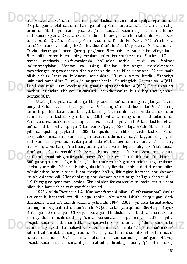 tibbiy   xizmat   ko‘rsatish   sifatini   yaxshilashda   muhim   ahamiyatga   ega   bo‘ldi.
Belgilangan   Davlat   dasturini   hayotga   tatbiq   etish   borasida   katta   tadbirlar   amalga
oshirildi.   201-   yil   mart   oyida   Sog‘liqni   saqlash   vazirligiga   qarashli   1-klinik
shifoxona negizida Respublika shoshilinch tibbiy yordam ko‘rsatish ilmiy markazi
barpo   etildi.   Qurilish   ishlariga   4   mlrd   so‘m   sarflandi.   Markazda   760   o‘rinli   8   ta
jarrohlik   markazi   aholiga   kecha-kunduz   shoshilinch   tibbiy   xizmat   ko‘rsatmoqda.
Davlat   dasturiga   binoan   Qoraqalpog‘iston   Respublikasi   va   barcha   viloyatlarda
Respublika   shoshilinch   tibbiy   yordam   ko‘rsatish   markazining   filiallari,   171   ta
tuman   markaziy   shifoxonalarida   bo‘limlar   tashkil   etildi   va   faoliyat
ko‘rsatmoqdalar.   Markaz   va   uning   filiallari   rivojlangan   mamlakatlarda
tayyorlangan eng zamonaviy tibbiy asbob-uskunalar  bilan jihozlandi. Ularni sotib
olish   uchun   Ispaniya   hukumati   tomonidan   10   mln   yevro   kredit,   Yaponiya
hukumati tomonidan 7 - mln dollar grant berildi. Shuningdek, Germaniya, AQSH,
Isroil   davlatlari   ham   kreditlar   va   grantlar   ajratmoqdalar.   AQSH,   Germaniya   va
boshqa   davlatlar   tibbiyot   uskunalari,   dori-darmonlar   bilan   beg‘araz   yordam
bermoqdalar. 
Mustaqillik   yillarida   aholiga   tibbiy   xizmat   ko‘rsatishning   rivojlangan   tizimi
bunyod  etildi.   1991-   -   201-   yillarda   19,5   ming   o‘rinli   shifoxonalar,   95,7  -   ming
tashrifli   poliklinikalar   qurilib,   foydalanishga   topshirildi.   1991-   yilda   shifoxonalar
soni   130   tani   tashkil   etgan   bo‘lsa,   201-   yilda   ularning   soni   150   tadan   ortdi.
Ambulatoriya-poliklinikalarning   soni   esa   1990   -   yilda   3139   tani   tashkil   etgan
bo‘lsa,   2010   -   yilda   qariyb   2   baravar   ko‘payib,   5886   taga   yetdi.   200   -2010   -
yillarda   qishloq   joylarida   3208   ta   qishloq   vrachlik   punkti   tashkil   etildi.
Respublikamizda  shifokorlarning malakasini  oshirish va qayta tayyorlashga,  yosh
shifokorlarni   tayyorlash   ishlariga   alohida   e’tibor   berildi.   Bu   borada   7   -   ta   oliy
tibbiy o‘quv yurtlari, o‘rta tibbiy bilim yurtlari va kollejlar faoliyat ko‘rsatmoqda.
Aholiga   turli   ixtisosliklar   bo‘yicha   tibbiy   xizmat   ko‘rsatuvchi   mutaxassis-
shifokorlar soni ming nafarga ko‘paydi. O‘zbekistonda bir shifokorga o‘rta hisobda
30 ga yaqin kishi to‘g‘ri keladi, bu ko‘rsatkich ko‘pgina mamlakatlarga nisbatan
ancha   yuqoridir.   Mustaqillikning   dastlabki   yillarida   aholini   dori-darmon   bilan
ta’minlashda   katta   qiyinchiliklar   mavjud   bo‘lib,   ikkitagina   korxona   dori-darmon
ishlab   chiqarar   edi.   Ular   aholining   dori-darmon   vositalariga   bo‘lgan   ehtiyojini   1-
1,5 foizgagina qondirardi, xolos. Shu boisdan farmatsevtika sanoatini tez sur’atlar
bilan rivojlantirish dolzarb vazifalardan edi. 
1993  -  yilda  Prezident  I.A.  Karimov  farmoni   bilan   “ O‘zfarmsanoat ”  davlat
aksionerlik   konserni   tuzildi,   unga   aholini   o‘zimizda   ishlab   chiqarilgan   dori-
darmonlar bilan ta’minlash vazifasi yuklandi. 1994 -202 - yillarda farmatsevtika
tarmog‘ini rivojlantirish uchun 50 mln AQSH dollari jalb qilindi. Shvetsiya, Buyuk
Britaniya,   Germaniya,   Chexiya,   Rossiya,   Hindiston   va   boshqa   mamlakatlar
sarmoyadorlari   ishtirokida   qo‘shma   korxonalar   barpo   etildi.   202   -   yilda
respublikada   dori-darmon   ishlab   chiqaruvchi   korxonalar   va   qo‘shma   korxonalar
soni  61 taga yetdi. Farmatsevtika korxonalari 1994 - yilda 47 -,2 mln so‘mlik 34
xil mahsulot ishlab chiqargan bo‘lsa, 201- yilda 12 mlrd so‘mlik 340 xil mahsulot
ishlab   chiqardi.   1994   -   yilda   aholining   dori-darmonga   bo‘lgan   ehtiyoji
respublikada   ishlab   chiqarilgan   mahsulot   hisobiga   bor-yo‘g‘i   4,5   foizga
183 