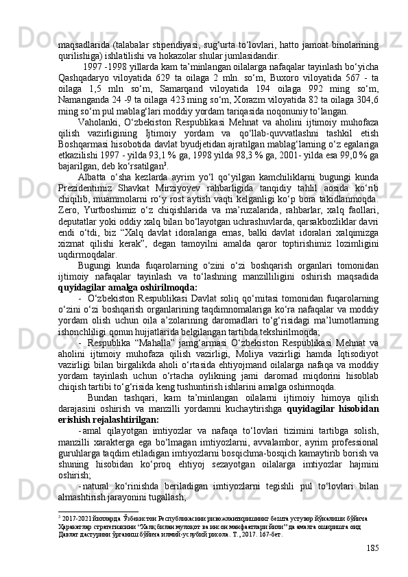 maqsadlarida (talabalar stipendiyasi, sug‘urta to‘lovlari, hatto jamoat binolarining
qurilishiga) ishlatilishi va hokazolar shular jumlasidandir.
1997 -1998 yillarda kam ta’minlangan oilalarga nafaqalar tayinlash bo‘yicha
Qashqadaryo   viloyatida   629   ta   oilaga   2   mln.   so‘m,   Buxoro   viloyatida   567   -   ta
oilaga   1,5   mln   so‘m,   Samarqand   viloyatida   194   oilaga   992   ming   so‘m,
Namanganda 24 -9 ta oilaga 423 ming so‘m, Xorazm viloyatida 82 ta oilaga 304,6
ming so‘m pul mablag‘lari moddiy yordam tariqasida noqonuniy to‘langan. 
Vaholanki,   O‘zbekiston   Respublikasi   Mehnat   va   aholini   ijtimoiy   muhofaza
qilish   vazirligining   Ijtimoiy   yordam   va   qo‘llab-quvvatlashni   tashkil   etish
Boshqarmasi hisobotida davlat byudjetidan ajratilgan mablag‘larning o‘z egalariga
etkazilishi 1997 - yilda 93,1 % ga, 1998 yilda 98,3 % ga, 201- yilda esa 99,0 % ga
bajarilgan, deb ko‘rsatilgan 3
. 
Albatta   o‘sha   kezlarda   ayrim   yo‘l   qo‘yilgan   kamchiliklarni   bugungi   kunda
Prezidentimiz   Shavkat   Mirziyoyev   rahbarligida   tanqidiy   tahlil   aosida   ko‘rib
chiqilib, muammolarni ro‘y rost  aytish vaqti  kelganligi ko‘p bora takidlanmoqda.
Zero,   Yurtboshimiz   o‘z   chiqishlarida   va   ma’ruzalarida,   rahbarlar,   xalq   faollari,
deputatlar yoki oddiy xalq bilan bo‘layotgan uchrashuvlarda, qarsakbozliklar davri
e ndi   o‘tdi,   biz   “Xalq   davlat   idoralariga   emas,   balki   davlat   idoralari   xalqimizga
xizmat   qilishi   kerak”,   degan   tamoyilni   amalda   qaror   toptirish imiz   lozimligini
uqdirmoqdalar.
Bugungi   kunda   fuqarolarning   o‘zini   o‘zi   boshqarish   organlari   tomonidan
ijtimoiy   nafaqalar   tayinlash   va   to‘lashning   manzilliligini   oshirish   maqsadida
quyidagilar amalga oshirilmoqda:
- O‘zbekiston   Respublikasi   Davlat   soliq   qo‘mitasi   tomonidan   fuqarolarning
o‘zini o‘zi boshqarish organlarining taqdimnomalariga ko‘ra nafaqalar va moddiy
yordam   olish   uchun   oila   a’zolarining   daromadlari   to‘g‘risidagi   ma’lumotlarning
ishonchliligi qonun hujjatlarida belgilangan tartibda tekshirilmoqda;
- Respublika   “Mahalla”   jamg‘armasi   O‘zbekiston   Respublikasi   Mehnat   va
aholini   ijtimoiy   muhofaza   qilish   vazirligi,   Moliya   vazirligi   hamda   Iqtisodiyot
vazirligi   bilan   birgalikda   aholi   o‘rtasida   ehtiyojmand   oilalarga   nafaqa   va   moddiy
yordam   tayinlash   uchun   o‘rtacha   oylikning   jami   daromad   miqdorini   hisoblab
chiqish tartibi to‘g‘risida keng tushuntirish ishlarini amalga oshirmoqda.
Bundan   tashqari,   kam   ta’minlangan   oilalarni   ijtimoiy   himoya   qilish
darajasini   oshirish   va   manzilli   yordamni   kuchaytirishga   quyidagilar   hisobidan
erishish rejalashtirilgan:
- amal   qilayotgan   imtiyozlar   va   nafaqa   to‘lovlari   tizimini   tartibga   solish,
manzilli   xarakterga   ega   bo‘lmagan   imtiyozlarni,   avvalambor,   ayrim   professional
guruhlarga taqdim etiladigan imtiyozlarni bosqichma-bosqich kamaytirib borish va
shuning   hisobidan   ko‘proq   ehtiyoj   sezayotgan   oilalarga   imtiyozlar   hajmini
oshirish;
- natural   ko‘rinishda   beriladigan   imtiyozlarni   tegishli   pul   to‘lovlari   bilan
almashtirish jarayonini tugallash;
3
 2017-2021 йилларда Ўзбекистон Республикасини ривожлантиришнинг бешта устувор йўналиши бўйича 
Ҳаракатлар стратегиясини “Халқ билан мулоқот ва инсон манфаатлари йили” да амалга оширишга оид 
Давлат дастурини ўрганиш бўйича илмий-услубий рисола. Т., 2017. 167-бет.
185 