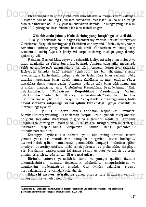 Ishlab chiqarish va ijtimoiy soha etarli darajada rivojlanmagan, ishsizlik darajasi
nisbatan yuqori bo‘lgan tog‘li, chegara hududlarda joylashgan 28 - ta olis tumanga
alohida e’tibor beriladi. 2013- yilda bu hududlarda kamida 126 mingta yangi ish o‘rni
yoki 2012- yildagidan besh foiz ko‘p ish o‘rni tashkil eti lgan. 
  O‘zbekistonda   ijtimoiy islohotlarining  yangi bosqichiga ko‘tarilishi.
2016- yil 4 dekabrda bo‘lib o‘tgan Prezident saylovlarida Shavkat Mirziyoyev
O‘zbekiston Respublikasining yangi Prezidenti etib saylandi. Ushbu siyosiy voqea
davlatimiz   tarixida   yangi   davrni   boshlab   berdi.   O‘zbekiston   va   uning   xalqi
demokratik,   ochiq   fuqarolik   jamiyatini   barpo   etishning   mutlaqo   yangi   davriga
qadam qo‘ydi. 
Prezident Shavkat Mirziyoyev o‘z rahbarlik faoliyatini xalq bilan muloqot va
inson   manfaatlariga   e’tibor   berishdan   boshladi.   Ayniqsa   uzoq   yillar   mobaynida
etilib   qolgan   ko‘plab   muammolarni   hal   qilish,   xususan   korrupsiya,   rahbarlar
faoliyatiga   tanqidiy   tahlil   asosida   yondashish,   har   bir   rahbarning   shaxsiy
javobgarligini   kuchaytirish,   xalqning   dardu-   tashvishlari   bilan   yashash,   oddiy
insonlar   murojaatlari   bilan   ishlash   tizimini   shakllantirish,   inson   omiliga   e’tibor
masalalari   shular   jumlasidandir .   Ayniqsa   joylarda   xalq   bilan   ishlashning   eng
ta’sirchan   mexanizmi,   ya’ni   O‘zbekiston   Respublikasi   Prezidentining   “Xalq
qabulxonalari”,   “O‘zbekiston   Respublikasi   Prezidetining   Virtual
qabulxonalari”   tashkil etildi.   2017 - yil mamlakatimizda “Xalq bilan muloqot va
inson   manfaatlari   yili”,   deb   e’lon   qilindi.   “Xalq   davlat   idoralariga   emas,   balki
davlat   idoralari   xalqimizga   xizmat   qilishi   kerak”   degan   g‘oya   kundalik   ish
mezonimizga aylandi 4
.  
  2017   -   yilning   7   -   fevral   kuni   O‘zbekiston   Respublikasi   Prezidenti
Shavkat   Mirziyoyevning   “O‘zbekiston   Respublikasini   yanada   rivojlantirish
bo‘yicha   Harakatlar   strategiyasi   to‘g‘risida”gi   farmoni   imzolandi.   Farmonda
belgilangan   strategiya   loyihasi   va   unda   ko‘zda   tutilgan   muhim   strategik
masalalar   respublikamiz   ekspertlari   hamda   keng   jamoatchilik
muhokamasidan o‘tdi. 
Strategiya   loyihasi   o‘ta   dolzarb,   ya’ni   aholinining   turmush   tarzini
yanada   yaxshilash   masalalarini   kompleks   o‘rganish,   davlat   boshqaruv
tizimini   isloh   qilish,   mamlakatda   qonunchilik,   huquqni   muhofaza   qilish
amaliyoti   va   xorijiy   tajribani   tahlil   qilish   yakunlari   bo‘yicha   ishlab   chiqilgan
edi.   Harakatlar   strategiyasini   kelajakda   beshta   ustuvor   yo‘nalish   bo‘yicha
amalga oshirish ko‘zda tutildi.  Ular quyidagilar:
Birinchi   ustuvor   yo‘nalish da   davlat   va   jamiyat   qurilish   tizimini
takomillashtirish,   xususan   demokratik   islohotlarni   chuqurlashtirish   va
mamlakatni   modernizatsiya   qilishda   Oliy   Majlis   palatalari,   siyosiy
partiyalarning rolini yanada kuchaytirish;
Ikkinchi   ustuvor   yo‘nalish da   qonun   ustuvorligini   ta’minlash   va   sud-
huquq tizimini yanada isloh qilish;
4
 Мирзиёев Ш. Танқидий таҳлил, қатъий тартиб-интизом ва шахсий жавобгарлик - ҳар бир раҳбар 
фаолиятининг кундалик қоидаси бўлиши керак. Т., 2017 й.
187